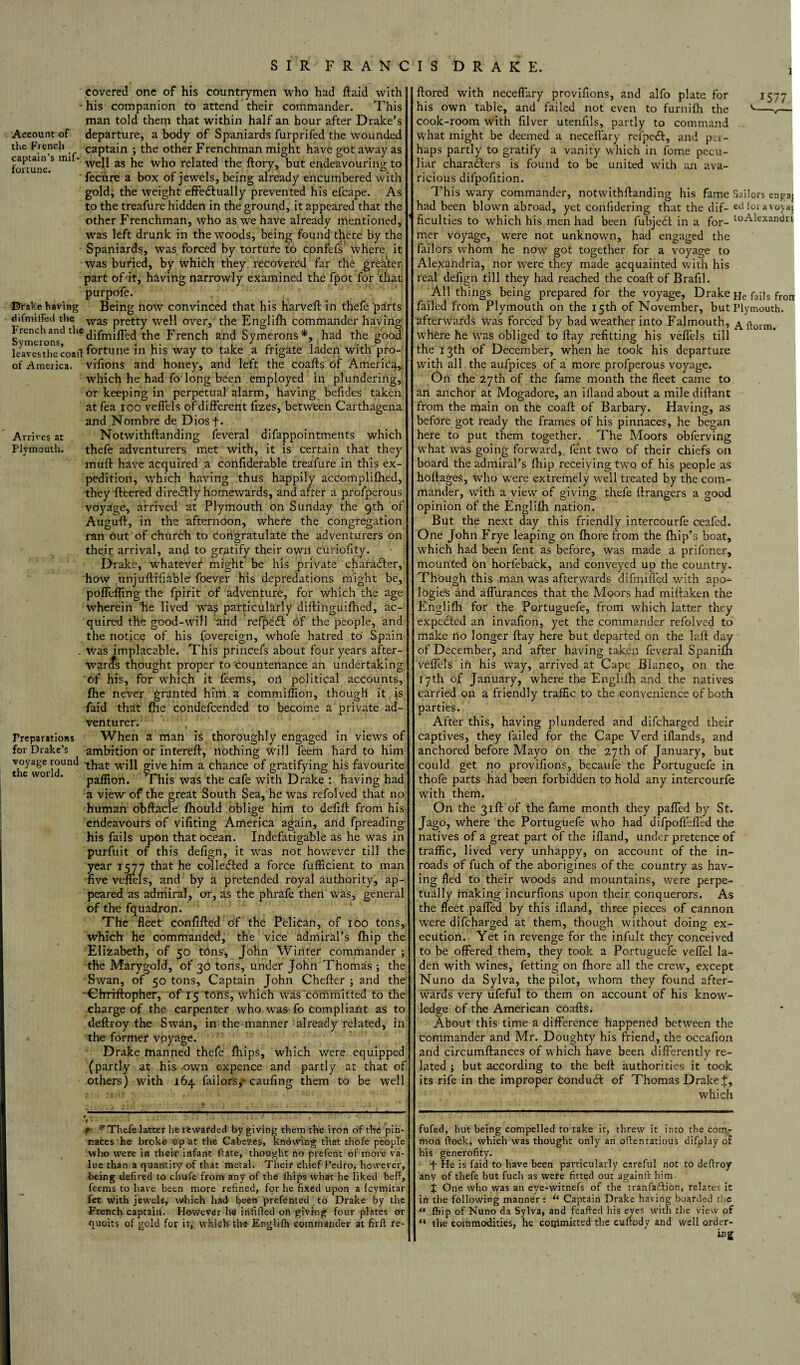 i Account of the French captain’s mif- fortune. covered one of his countrymen who had ftaid with his companion to attend their commander. This man told them that within half an hour after Drake’s departure, a body of Spaniards furprifed the wounded captain ; the other Frenchman might have got away as well as he who related the ftory, but endeavouring to fecure a box of jewels, being already encumbered with gold, the weight effe&ually prevented his efcape. As to the treafure hidden in the ground, it appeared that the other Frenchman, who as we have already mentioned, was left drunk in the woods, being found tflere by the Spaniards, was forced by torture to confefs where it was buried, by which they recovered far the greater part of it, having narrowly examined the fpot for that purpofe. Drake having Being now convinced that his harveft in thefe parts difmilTed the was pretty well over, the Englifh commander having French and diffnifled the French and Symerons*, had the good leaves the coaft fortune in his way to take a frigate laden with pro¬ of America, vifions and honey, and left the coafts of America, which he had fo long been employed in plundering, or keeping in perpetual alarm, having befides taken at fea ioo veffels of different fizes, between Carthagena and Nombre de Diosf- Arrives at Notwithftanding feveral difappointments which Plymouth. thefe adventurers met with, it is certain that they muft have acquired a confiderable treafure in this ex¬ pedition, which having thus happily accomplilhed, they fleered directly homewards, and after a prolperous voyage, arrived at Plymouth on Sunday the 9th of Auguft, in the afternoon, where the congregation ran Out of church to congratulate the adventurers on o their arrival, and to gratify their own curiofity. Drake, whatever might be his private character, how unjuftifiable foev.er his depredations might be, poffefling the fpirit of adventure, for which the age wherein he lived was particularly diftinguifhed, ac¬ quired the good-will and refpeif bf the people, and the notice of his fovereign, whofe hatred to Spain . was implacable. This prineefs about four years after - warcfs thought proper to countenance an undertaking 'Of his, for which it feems, oil political accounts, fhe never granted him a commiffion, though it is faid that fhe condefcended to become a private ad¬ venturer. Preparations When a man is thoroughly engaged in views of for Drake’s ambition or intereft, nothing will feem hard to him voyage round will give him a chance of gratifying his favourite paflton. This was the cafe with Drake : having had a view of* the great South Sea, he was refolved that no human obftacle fhould oblige him to defift from his endeavours of vifiting America again, and fpreading his fails upon that ocean. Indefatigable as he was in purfuit of this defign, it was not however till the year 1577 that he collected a force fufficient to man five veffels, and by a pretended royal authority, ap¬ peared as admiral, or, as the phrafe then was, general of the fquadron. The fleet confifted of the Pelican, of 100 tons, which he commanded, the vice admiral’s fhip the Elizabeth, of 50 tons, John Winter commander ; the Marygold, of 30 tons, under John Thomas ; the Swan, of 50 tons. Captain John Cheffer ; and the Chrfftopher, of 15 tons, which was committed to the charge of the carpenter who was fo compliant as to deftroy the Swan, in the manner already related, in the former voyage. Drake manned thefe fhips, which were equipped (partly at his own expence and partly at that of others) with 164 failors, caufing them to be well 1 ftored with neceffary provifions, and alfo plate for his own table, and failed not even to furnith the cook-room with filver utenfils, partly to command what might be deemed a neceffary refpetft, and pu- haps partly to gratify a vanity which in fome pecu¬ liar characters is found to be united with an ava¬ ricious dilpofition. This wary commander, notwithftanding his fame Sailors engai had been blown abroad, yet confidering that the dif- ed loravoyat Acuities to which his men had been fubjedt in a for- toAiexandri mer voyage, wTere not unknown, had engaged the failors whom he now got together for a voyage to Alexandria, nor were they made acquainted with his real defign till they had reached the coaft of Brafil. All things being prepared for the voyage, Drake He fails frorr failed from Plymouth on the 15th of November, but Plymouth, afterwards was forced by bad weather into Falmouth, Aftorm. where he was obliged to ftay refitting his veffels till the 13th of December, when he took his departure with all the aufpices of a more profperous voyage. On the 27th of the fame month the fleet came to an anchor at Mogadore, an illand about a mile diftant from the main on the coaft of Barbary. Having, as before got ready the frames of his pinnaces, he began here to put them together. The Moors obferving what was going forward, fent two of their chiefs on board the admiral’s fhip receiving twro of his people as hoftages, who were extremely well treated by the com¬ mander, with a view of giving thefe ftrangers a good opinion of the Englifh nation. But the next day this friendly intercourfe ceal'ed. One John Frye leaping on fhore from the fhip’s boat, which had been fent as before, was made a prifoner, mounted on horleback, and conveyed up the country. Though this man was afterwards difmiffed with aoo- logic's and affurances that the Moors had miftaken the Englifh for the Portuguefe, from which latter they expended an invafion, yet the commander refolved to make no longer ftay here but departed on the laft day of December, and after having taken feveral Spanifh veffels in his way, arrived at Cape Blanco, on the 17th of January, where the Englifh and the natives carried on a friendly traffic to the convenience of both parties. After this, having plundered and difcharged their captives, they failed for the Cape Verd iflands, and anchored before Mayo on the 27th of January, but could get no provifions, becaufe the Portuguefe in thofe parts had been forbidden to hold any intercourfe with them. On the 31ft of the fame month they paffed by St. Jago, where the Portuguefe who had difpofieffed the natives of a great part of the ifland, under pretence of traffic, lived very unhappy, on account of the in¬ roads of fuch of the aborigines of the country as hav¬ ing fled to their woods and mountains, were perpe¬ tually making incurfions upon their conquerors. As the fleet paffed by this ifland, three pieces of cannon W'ere difcharged at them, though without doing ex¬ ecution. Yet in revenge for the infult they conceived to be offered them, they took a Portuguefe veffel la¬ den with wfines, fetting on fhore all the crew, except Nuno da Sylva, the pilot, whom they found after¬ wards very ufeful to them on account of his know¬ ledge of the American coafts. About this time a difference happened between the commander and Mr. Doughty his friend, the occafion and circumftances of which have been differently re¬ lated ; but according to the beft authorities it took its rife in the improper conduit of Thomas Drake f, which f ¥ Thefe latter he rewarded by giving them the iron of the pin¬ naces he broke up at the Cabe7.es, knowing that thofe people who were in their infant Hate, thought no prefent of more va¬ lue than a quantity of that metal. Their chief Pedro, however, •being deli red to chufe from any of the fhips what he liked befl, feems to have been more refined, for he fixed upon a fcymitar fet with jewels, which had been prefented to Drake by the ■French captain. However he infilled on giving four plates or quoits of gold for it, which the Englifh commander at firfl re- fufed, but being compelled to take it, threw it into the com¬ mon flock, which was thought only an oflentatious difplay of his generofity. f He is faid to have been particularly careful not to defixoy any of thefe but fuch as were fitted out again!! him £ One who was an eye-witnefs of the tranfaflion, relates it in the following manner: “ Captain Drake having boarded the “ fhip of Nuno da Sylva, and feafted his eyes with the view of “ the commodities, he cotjlmitted the cufiody and well order¬ ing