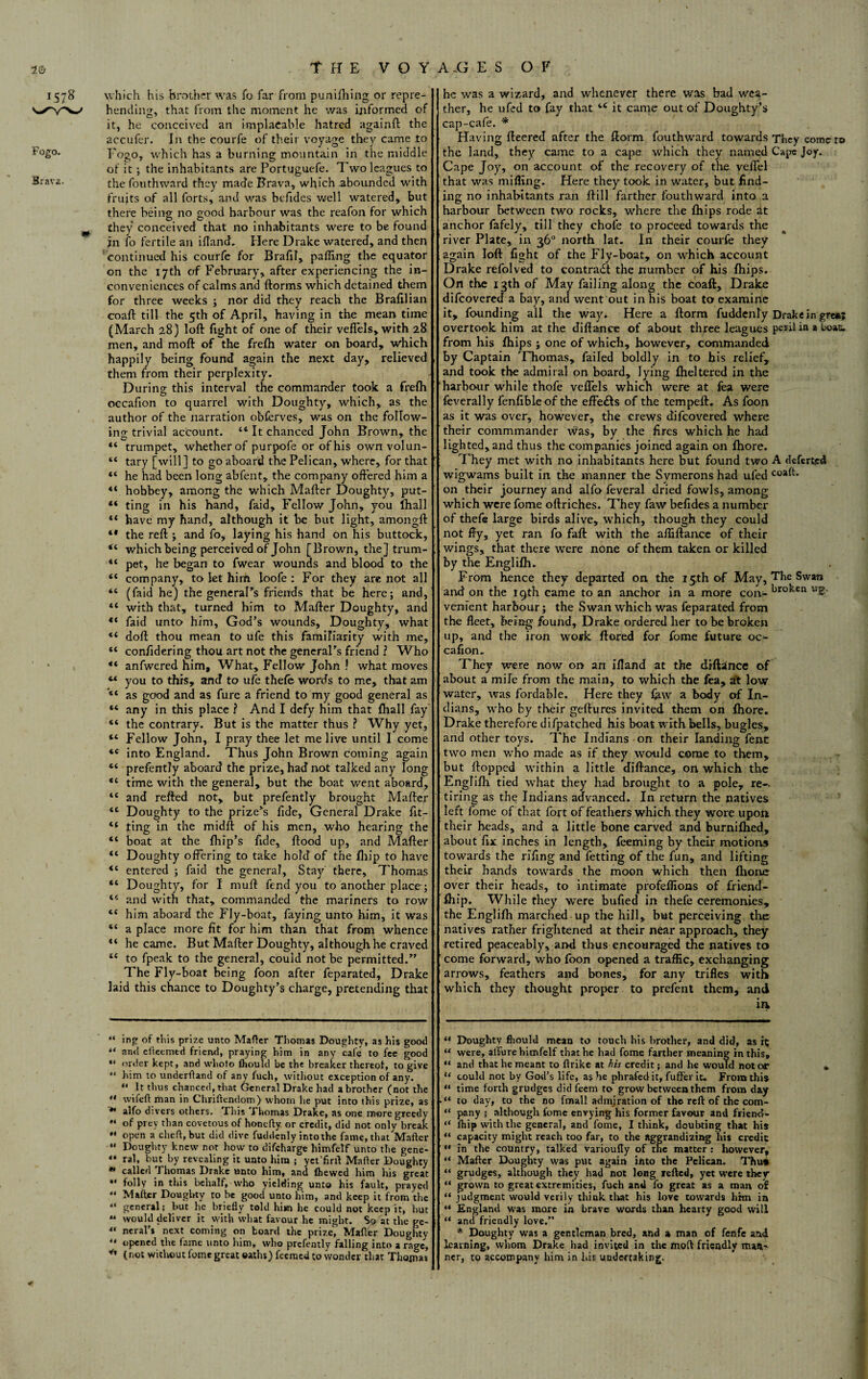 THE V O Y A .G E S OF 1578 \vhich his brother was To far from punifhing or repre- hending, that from the moment he was informed of it, he conceived an implacable hatred againft the accufer. In the courfe of their voyage they came to F°g°. Eogo, which has a burning mountain in the middle of it ; the inhabitants are Portuguefe. Two leagues to Brava. the fouthward they made Brava, which abounded with fruits of all forts, and was befides well watered, but there being no good harbour was the reafon for which they conceived that no inhabitants were to be found in fo fertile an iflanef. Here Drake watered, and then continued his courfc for Brafil, palling the equator on the 17th of February, after experiencing the in¬ conveniences of calms and ftorms which detained them for three weeks ; nor did they reach the Brafilian coaft till the 5th of April, having in the mean time (March 28) loft fight of one of their veflels, with 28 men, and moft of the frefti water on board, which happily being found again the next day, relieved them from their perplexity. During this interval the commander took a frefh occafion to quarrel with Doughty, which, as the author of the narration obferves, was on the follow¬ ing trivial account. 44 It chanced John Brown, the 44 trumpet, whether of purpofe or ofhis own volun- 44 tary [will] to go aboard the Pelican, where, for that 44 he had been long abfent, the company offered him a 44 hobbey, among the which Mafter Doughty, put- 44 ting in his hand, faid. Fellow John, you fhall 44 have my hand, although it be but light, amongft 44 the reft ; and fo, laying his hand on his buttock, 44 which being perceived of John [Brown, the] trum- 44 pet, he began to fwear wounds and blood to the 44 company, to let him loofe : For they are not all 44 (faid he) the generaPs friends that be here; and, 44 with that, turned him to Mafter Doughty, and 44 faid unto him, God’s wounds, Doughty, what 44 doft thou mean to ufe this familiarity with me, 44 confidering thou art not the generaPs friend l Who 44 anfwered him. What, Fellow John ? what moves 44 you to this, and to ufe thefe words to me, that am 44 as good and as fure a friend to my good general as 44 any in this place ? And I defy him that fliall fay 44 the contrary. But is the matter thus ? Why yet, 44 Fellow John, I pray thee let me live until I come 4C into England. Thus John Brown coming again 44 prefently aboard the prize, had not talked any long 44 time with the general, but the boat went aboard, 44 and refted not, but prefently brought Mafter 44 Doughty to the prize’s fide, General Drake ftt- 44 ting in the midft of his men, who hearing the 44 boat at the Ihip’s fide, ftood up, and Mafter 44 Doughty offering to take hold of the fhip to have 44 entered ; faid the general. Stay there, Thomas 44 Doughty, for I rauft fend you to another place; 44 and with that, commanded the mariners to row 44 him aboard the Fly-boat, faying unto him, it was 44 a place more fit for him than that from whence 44 he came. But Mafter Doughty, although he craved 44 to fpeak to the general, could not be permitted.” The Fly-boat being foon after feparated, Drake laid this chance to Doughty’s charge, pretending that “ ing of this prize unto Mafter Thomas Doughty, as his good “ and efteemtd friend, praying him in any cafe to fee good “ order kept, and whoto (hould be the breaker thereof, to give 44 him to underftand of any fuch, without exception of any. 44 It thus chanced, that General Drake had a brother (not the 44 wifeft man in Chriftendom} whom he put into this prize, as ** alfo divers others. This Thomas Drake, as one more greedy of prey than covetous of honefty or credit, did not only break 44 open a cheft,but did dive fuddcnly into the fame, that Mailer 44 Doughty knew not how to difeharge himfelf unto the gene- “ ral, but by revealing it unto him ; yct'firll: Mafter Doughty * called Thomas Drake unto him, and (hewed him his great  folly in this behalf, who yielding unto his fault, prayed 44 Mafter Doughty to be good unto him, and keep it from the 44 general; but he briefly told him he could not keep it, but “ would deliver it with what favour he might. So at the ge- 44 ncral’s next coming on board the prize, Mafter Doughty 44 opened the fame unto him, who prefently falling into a rage, * (not without fomc great oaths) fecraed to wonder that Thoxnas he was a wizard, and whenever there was bad wea¬ ther, he ufed to fay that 44 it came out of Doughty’s cap-cafe. * * Having fteered after the ftorm fouthward towards They come to the land, they came to a cape which they named Cape Joy. Cape Joy, on account of the recovery of the veflel that was miffing. Here they took in water, but find¬ ing no inhabitants ran ftill farther fouthward into a harbour between two rocks, where the Ihips rode at anchor fafely, till they chofe to proceed towards the river Plate, in 36° north lat. In their courfe they again loft fight of the Fly-boat, on which account Drake refolved to contract the number of his Ihips. On the 13th of May failing along the coaft, Drake difeovered a bay, and went out in his boat to examine it, founding all the way. Here a ftorm fuddenly Drake in grea| overtook him at the diftance of about three leagues peril in a boas. from his Ihips ; one of which, however, commanded by Captain Thomas, failed boldly in to bis relief, and took the admiral on board, lying Iheltered in the harbour while thofe veflels which were at fea were feverally fenfible of the effe&s of the tempeft. As foon as it was over, however, the crews difeovered where their commmander was, by the fires which he had lighted, and thus the companies joined again on Ihore. They met with no inhabitants here but found two A deferred wigwams built in the manner the Symerons had ufed cott¬ on their journey and alfo feveral dried fowls, among which were fome oftriches. They faw befides a number of thefe large birds alive, which, though they could not ffy, yet ran fo faft with the afliftance of their wings, that there were none of them taken or killed by the Fnglilh. From hence they departed on the 15th of May, The Swan and on the 19th came to an anchor in a more con- broken ug. venient harbour; the Swan which was feparated from the fleet, being found, Drake ordered her to be broken up, and the iron work flared for fome future oc¬ cafion. They were now or> an Uland at the drftince of about a mile from the main, to which the fea, at low water, was fordable. Here they law a body of In¬ dians, who by their geftures invited them on Ihore. Drake therefore difpatched his boat with bells, bugles, and other toys. The Indians on their landing fent two men who made as if they would come to them, but flopped within a little diftance, on which the Englilh tied what they had brought to a pole, re-- tiring as the Indians advanced. In return the natives left fome of that fort of feathers which they wore upon their heads, and a little bone carved and burnilhed, about fix inches in length, feeming by their motions towards the riffng and fetting of the fun, and lifting their hands towards the moon which then Ihone over their heads, to intimate profeflions of friend¬ ship. While they were bufied in thefe ceremonies, the Englilh marched up the hill, but perceiving the natives rather frightened at their near approach, they retired peaceably, and thus encouraged the natives to come forward, who loon opened a traffic, exchanging arrows, feathers and bones, for any trifles with which they thought proper to prefent them, and ia “ Doughty fliould mean to touch his brother, and did, as ic “ were, allure himfelf that he had fome farther meaning in this, “ and that he meant to ftrike at his credit; and he would not or u could not by God’s life, as he phrafedit, fuffer it. From this “ time forth grudges did feem to grow between them from day to day, to the no frnall admjration of the reft of the com- “ pany ; although fome envying his former favour and friend- “ (hip with the general, and fome, I think, doubting that his “ capacity might reach too far, to the aggrandizing his credit “ in the country, talked varioufly of the matter : however, 44 Mafter Doughty was put again into the Pelican. Thu* “ grudges, although they had not long refted, yet were they “ grown to great extremities, fuch and fo great as a man of “ judgment would verily think that his love towards him in “ England was more in brave wards than hearty good will “ and friendly love.” * Doughty was a gentleman bred, and a man of feiife and learning, whom Drake had invited in the moft friendly man¬ ner, to accompany him in his undertaking.