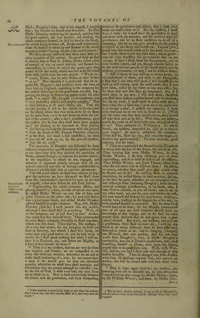 24 1578 Maikr Doughty’s fake, and at his requeft, I forgive thee ; but become an honeft man hereatter. So then Mafter Doughty embracing the general, naming him his good captain, bid him farewel, and bidding the whole company farewel, he laid his head to the block. He is executed the which being ftricken off, Drake moft delpitefully made the head to be taken up and fhewed to the whole company, himfelf faying. See this is the end of traitors.” We have already obferved that there have been va¬ rious accounts of this matter. In one of thefe we find it related, that at Port St. Julian, Drake called a fort of council of war or court martial, and fhewed his commiffion, by virtue of which the queen gave him power of life and death, which was faid to be delivered with thefe words from her own mouth : cc We do ac- Rein ark able fpeech of Drake to his company. a a «c “ count, Drake, that he who ftrikes at thee ftrikes “ at us.” Here likewife it is pretended that he ex- pofed Mr. Doughty’s bad pra&ices from the time of their leaving England, appealing to the company for his cordial behaviour to the gentleman accufed, fup- porting his charge by producing papers under his own hand, “ to which Mr. Doughty [a circumftance not “ very probable] added a full and free confejjion.” Nor is what follows, at all more likely, viz. That the acculed having it left to his choice to be executed on the ifiand, where they then were, to be fet on fhore on the mainland, or to be fent home to abide the juf- ticeofhis country ; after a day’s confideration, gave his reafons [to be fure they muff have been weighty ones] for chufing to be executed at Port Julian, “ and having received the facrament with the general from the hands of Mr. Francis Fletcher, chaplain to the fleet, and made a full confeflion, his head was cut ofi' with an ax, by the provoff marlhal, July the 2d, 1578.” The execution of Doughty was followed by fome inftances of partiality againft particular perfons, which at the fame time that they marked the partiality of Drake, feemed ftrongly to indicate his doubts relative to the expedition in which he was engaged, and wherein it appeared plainly enough that all the queen’s concern was that of having condefcended to advance a confiderable fum as a private adventurer. The laft proof which we fhall here adduce to fup- port the opinions we have advanced we fhall draw from this commander’s fpeech to his men on the 6th of Auguft, a few days before he left Port Julian. “ Commanding his whole, company afhore, and placing himfelf in a tent, one fide of which was open, h: called Mafter Winter on one fide of him, and John Thomas on the other fide ; his men laid before him a great paper book, and withal Mafter Fletcher offered himfelf to make a fermon. Nay, foft, Mafter Fletcher (faid he) I muft preach this day myfelf, although I have fmall fkill in preaching. Well, all ye the company, are ye [all here] or not ? Anfwer was made that they were all there. Then commanded he every fhip’s company feverally to ftand together, which was alfo done. Then faid he. My mafters, I am a very bad orator, for my bringing up hath not been in learning, but whatfo I fhall here fpeak, let every man take good notice of, and let him write it down, for I fhall fpeak nothing but what I will an¬ fwer it in England, yea, and before her Majefty, as I have it here already fet down.* Thus it is my mafters, that we are very far from our country and friends ; we are compaffed in on every fide with our enemies, wherefore we are not to make fmall reckoning of a man, for we cannot have a man if we would give for him ten thoufand pounds, wherefore we muft have thefe mutinies and difeontents that are grown amongft us redreffed ; for, by the life of God, it doth even take my wits from me to think on it. Here is fuch controverfy between the failors and the gentlemen, and fuch ftomachino- between the gentlemen and failors, that it doth even make me mad to hear of it. But my mafters, I muft have it ceafe ; for I muft have the gentlemen to haul and draw with the marines, and the marines with the gentlemen; and let us fhew ourfelves to be all of a company, and let us not give occafion to the enemy to rejoice at our decay and overthrow. I would [fainj know him that would refufe to let his hand to a rope ; but I truft, there is not any fuch here ; and as gentle¬ men are very neceffary for government fake on the voyage, fo have I fhipt them for that purpofe, and to fome further intent, and yet, though I know failors to be the moft envious people of the world and fo unruly without government, yet may I not be without them. “ Alfo if there be any willing to return home, let me underftand of them, and there is the Marygold, a fhip that I can very well fpare, I will furnifh her to fuch as will return, with the moft credit that I can give them, either by my letter or any way elfe ; but let them take care that they go homeward; for,, if I meet them in my way, I will fink them; therefore you fhall have time to confiderhereof until to-morrow, for, by my troth, I muft needs be plain with you ; / have taken that in hand that I know not in the world how to go through withal; it paffeth my capacity, it hath even bereaved me of my wits to think on it. [Well yet the voice was that none would return, they .would all take fuch part as he did.] Well then, my mafters, quoth he, came ye all forth with your own goodwills or no ? They anfwered all. Willingly.]: At whofe hands, my mafters, demanded he, take ye to receive your wages ? At your’s, anfwered the company. Then faid he. How fay you, will you take wages, or ftand to my good courtefy ? To your courtefy, good captain, was the reply. “ Then he commanded the fteward to the Elizabeth to bring him the key of the ftores, the which he did. Then turning him unto Mafter Winter, he faid, Mafter Winter, I do here difeharge you of your eaptainfhip j and fo in brief he faid to all the officers. Then Mafter Winter, and John Thomas afked him what fhould move him to difplace them ? He afked, in return, whether they could give any reafon why he fhould not do fo ? So willing them to content themfelves, he willed filence in thefe matters, faying, ye fee here the great diforders we are entangled into -y and although fome [meaning Doughty] have already received condign punifhments, as by death, who, I take God to witnefs, as you all know, was to me as my other hand, yet you fee, over and befides the reft, his own mouth did bewray his treacherous dealings ; and fee how, trufting to the fingularity of his wit, lie over-reached himfelf at unawares. But fee what God would have to be done ; for her Majefty commanded that of all men my lord treafurer fhould have no knowledge of this voyage, and to fee that his own mouth hath declared that he had given him a plot [plan] thereof. But truly, my mafters, and as I am a gentleman, there fhall no more die ; I will lay my hand on no more, although there be here who have deferred as much as he : and fo charging [chargedJ one Worrall, that was prefent, that his cafe was worfe than Doughty’s, who, in Mafter Doughty’s extremities, was one of Drake’s confellows, who [hej humbling himfelf to Drake, even upon his knees, prayed him to be good unto him. Well, well, Wor¬ rall, faid he, you and I fhall talk well enough of this matter hereafter. Then he charged one John Audley with fome ill dealings towards him, but opened no matter, but faid he would talk with him alone after dinner. “ Here is fome again (faid he) my mafters, not knowing how elfe to diferedit me, fay and affirm that I was fet out on this voyage by Mafter Hatton ; fome, by Sir W illiam Winter j and fome, by Mafter Flan- kins ; * “ But whether it were in his book or not (fays the author) that I know nor, but this was the effect of it, and very near the words.” X f But we have already noticed, it was to fail to Alexandria, and not with a view to the enterptife wherein they - were new engaged.