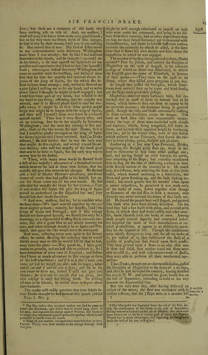 kins ; but thefe are a company of idle heads that have nothing elfe to talk of. And, my mafters, I mull tell you, I do know them as my very good friends ; but to fay they were the fitters forth of this voyage, 6r that it was by their means, I tell you it was nothing fo. But indeed thus it was. My lord of Eflex wrote in my commendation unto Secretary Walfingham hiore than I was Worthy ; but by like I had deferved fomewhat at his hands* and he thought [reported] me in his letters, a fit man again!! the Spaniards for my practice and experience that I had in that [the Spanifh] trade; whereupon indeed Secretary Walfingham did come to confult with his lordfinip, and declared unto him that for that her majefly had received divers in¬ juries of the king of Spain, for the which fhe de- fired to have fome revenge ; and, withal he fhewed me a plot [plan] willing me to fet my hand, and to write down where I thought he might be moll engaged ; but I told him fome part of my mind, but refufed to fet my hand to any thing, affirming that her majefly was mortal, and if it fhould pleafe God to take her ma¬ jefly away, it might be fo that l'ome perfon might reign that might be in league with the king of Spain, and then will [would] mine own hand beawitnefs againfl myfelf. Then was I very fhortly after, and on an evening, fent for to her majefly by Secretary Walfingham ; and the next day coming to her ma¬ jefly, thefe or the like words fhe faid: Drake, fo it is that I would be gladly revenged on the king of Spain for divers injuries that I have received. And [as Drake afl’erted,] fhe faid further that he was the only man that might do this exploit, and withal craved his ad¬ vice therein, who told her majefly of the final 1 good that was to be done in Spain, but the only way was to annoy him by his Indies. Then, with many more words he fhewed forth a bill of her majefly’s adventure of a thoufand crowns ■which however he faid at fome time before, that her majefly did give him towards his charges. He fhewed alfo a bill of Mailer Hatton’s adventure, and divers letters of credit that had paffed in his behalf, but ne¬ ver let them come out of his own hands. He faid alfo that her majefly did fwear by her crown,—That if any within her realm did give the king of Spain hereof to underhand (as fhe fufpcCted but two) they fhould lofe their heads therefore. 4£ And now, mafters, faid he, let us confider what we have done—We have now fet together by the ears three mighty princes ; namely, her majefly, [and] the kings ®f Spain and Portugal ; and if this voyage fhould not have good fuccefs, we fhould not only be a fcorning, or a reproachful fcoffing hock unto our ene¬ mies, but alfo a great blot to our whole country for ever, and what triumph would it be to Spain and Por¬ tugal, and again the like would never be attempted. And now, refloring every man again to his former office, he ended, fhewing the company that he would fatisfy every man or elfe he would fell all that he had, even unto his plate :-For, quoth he, I have good reafon to promife, and am beh able to perform it; for I have fomewhat of mine own in England ; and behdes that I have as much adventure in this voyage as three of the beh whatfoever ; and if it be fo that I never come home, yet will her majefly pay ever}' man his voages ; whom indeed \ ou and I and all come to J'erve ; and for to fay vou come to ferve me, indeed I will not give you thanks ; for it is only her majefty that you ferve, and this voyage is only her fitting forth. So willing all men to be friends, he willed them to depart about their bufinefs. The reader will eafily perceive that how fubtly fo- ever Drake thought he had'formed this fpeech (which Vol. I. No, 3. might be well enough calculated to impofe on men 1578 who were under his command, and being fo far dif- tant frorn their country, had no other dependhnee than on him for their future fortunes) yet it abounded with inconfiflencies, and feems to furnifh fufficient reafons to doubt the authority by which he aCted, at the fame time that it fliews his own doubts and fears about the expedition in which he was engaged. The number of thefhips being reduced to three, Drake quitted * Port St. Julian, and entered the flreights of Maghellan on the 20th of Augufl, in the intricate paflage of which an ifland was difeovered, to which the Englifh gave the name of Elizabeth, in honour of their queen.-They came on the 24th to an ifland, where they killed 3000 penguins in one day. At length they paffed the Streights, which fome- times feem entirely fhut up by capes and head-lands* yet the fhips made good their paffage. Maghellan obferved many harbours here, but re¬ marked that in moil of them no bottom was to be found, which however does not feem to appear to be an accurate account ; the harbours being in general good, though the tides and blafls continually rufhing in from various directions create the danger. The land on both fides rifes into innumerable moun¬ tains ; the tops of them were encircled with clouds and vapours, which, being congealed, fell down in fnow, and increafe their apparent height by hardening into ice ; yet in the winter time, even at that feafon which anfwers to our February, they found the valJ leys in fome places, green, fruitful and pleafant. Anchoring in a bay near Cape Forward, Drake, imagining the flreight quite fhut up, went in his boat to endeavour to find fome other paffage out; and, and having found an inlet towards the north, was returning to his fhips ; but euriofity occafioned him to flop for the fake of obferving a canoe or boat with feveral natives of the country in it. He could not, atadiflance, help admiring the form of this little veffel, which feemed inclining to a femicircle, the ffern and prow handing up, and the body finking in¬ ward ; but much greater was his wonder when upon a nearer infpe&ion, he perceived it was made only of the barks of trees, fewed together with thongs o.r filaments of the feal fkin in fuch a manner, that fcarcely any water entered the feams of that little vef¬ fel. He found the people here well fhaped, and painted like thofe who have been already deferibed. On the land they had a hut built with poles, and covered with fkins, in which they had water veffels and other uten- fils, made like wife with the barks of trees. Among thefe people natural fagacity and unwearied induf- try fupplied the want of fuch manufactures or na¬ tural productions, as appear to us abfolutely necef- fary for the fupport of life. Though the inhabitants were wholly flrangers to iron and the ufe we make of it, yet inflead of it, they fubflituted the fhell of a mufcle of prodigious fize found upon their coafls. This they ground upon a flone to an edge that was fo firm and folid, that neither wood nor flone were able to refill it; and with inflruments made of fhells, they were able to perform all their mechanical ope¬ rations. Thus Drake, though not at a favourable feafon, paffed the Streights of Maghellan in the fpace of f 16 days, and after he had furveyed the country, having direCled his courfe N. W. and entered the great South Sea on the 6th of September, intending to hold on his way towards the EquinoClial line. But the very next day, after having obferved an ^ eclipfe of the moon, the fleet was overtaken with fo^rnfora violent a florm, that the % fhips were in a manner left morup I to * The Day before they weighed anchor we find he came on hoard the Elizabeth, and fwore that he would hang thirty of his men, and repeated his charge againft Worral, fti 11 feeming to retain that refentment againfl particular perfons which he had promifed to banifh from his breaft. t None of our modern vovagers have been lefs than 3 6 days. Ca ptain Wallis was four months in his voyage through thefe flreights. 4 The Marygold was feparated from the reft of the fleet, du¬ ring the continuance of this ftorm on the 30th of September. Having entered a harbour on the 7th of October, they were once more forced out to fea by a violent guft of wind, and Captain Winter was fo much difeouraged, that regaining the {freights he made the beft of his way to England, 5