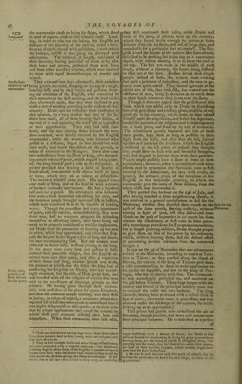 1579 the commander chofe to bring his fhips, which flood v-sr*—'' in need of repairs, clofe to this friendly coafl. Land¬ ing, in order to take out the lading, the Englifh yet dubious of the iincerity of the natives, raifed a forti¬ fication of earth, fenced with palifadoes, a work which the Indians* whilft it was going on, furveyed with admiration. The admiral, at length, convinced of their fincerity, having prevailed on them to lay afide their bows and arrows, prefented them with linen and fome other neceffary articles, which were received by them with equal demonftrations of wonder and refp.edL -'; ' , > The Indians They returned two days afterwards, their numbers behaviour and being greatly increafed, flopping on the top of a neigh- csiemomes. bouring hill, and by their voices and gestures draw¬ ing the attention of the Englifh, who conceived by their manners at the firfi: meeting, and the loud noifes they afterwards made, that they were inclined to pay them a fort of worfhip according to the cuftom of their country. Drake and his followers were confirmed in this opinion* by a long oration that one of the In¬ dians now made, all of them bowing their bodies, at the end of it and repeating the word Oh as expreilive of their approbation. Then they laid afide their bows, and the men coming down towards the tents thus unarmed, were kindly received by the Englifh commander ; while the women,- who furveyed what puffed at a diftance, began to tear themfelves with their nails, and throw themfelves on the ground, in token of reverence to the flrangers. Soon after came two ambafladors from the Hioh or king, who demand¬ ing certain tokens of peace, which requeff being grant- ed, the king himfelf paid a vifit to the fettlement. A perfon preceded him bearing a kind of fceptre of black wood, ornamented with chains made of horn or bone, which they ufe as tokens of diflinotion. The monarch himfelf came next. His apparel was a coat made of fkins, and 011 his head he wore a crown of feathers cnrioufly interwoven. He had a hundred tall men for a guard. His attendants who followed him wore a drels fomewhat refemblins; his own, and the comrqon people brought roots and fifh in bafkets, which were contrived fo as to be capable of holding water. Though the procellion had every appearance of peace, and the natives, notwithflanding they were ilout men, had no -weapons adequate for defending themfelves or afiaulting others, their bows being too • weak to be properly confidered as warlike implements, yet Drake took the precaution of drawing up his men in order, while they approached, and when they flop¬ ped, the fceptre bearer began a fort of fong and dance, the men accompanying him. But the women were obferved to dance only, without joining in the fong. In the mean time every look and geflure fo fully denoted their peaceable defigns, that the Englifh ad¬ mitted them into their camp, and after a repetition of their dance and fong, another fpeech was made, the purport of which was the defire the king had of Drake takes conferring his kingdom on Drake, who was accord- poilcfiion of ingly crowned, had the title of Hioh given him, and New Albion was invefled with all the infignia of royalty that were for lire queen. uf£(] jn the invefliture of fovereign princes in that country. He having gone through thefe ceremo¬ nies, took pofleffion of the place for queen Elizabeth, and then the common people retiring, tore their ftefh as before, in token of refpeet, a ceremony which they repeated till at laft they were given to underftand that it was highly difagreeableto their guefts; at the fame time that by proper applications they cured the wounds by ■which thefe poor creatures teflified their love and fubmiflion. When thefe ceremonies were laid afide, •* Thefe are deferibed as having bags under their chins which Live them to carry food to their joung, with rats tails and paws like thole of a mole. t They at firft brought fruits and other tilings of fmall value, and were contented with a regular exchange; but afterwards thinking Sightly of the force of the Englifh,°a number of men in canoes were fent, who infolently took whatever they could lay their hands on, without giving any thing in exchange. It fol¬ lowed, that at laft they were dcfired to keep away, on which thev ithey Hill continued thefe vifits., while Drake and J fome of his men, in return, went up the country, ’ which they found fertile enough by nature at fome diflance from the fea fhore, and full of large deer, and remarkable for a particular fort of conies*. The En¬ glifh found the houfes of the natives like fome already deferibed to be nothing but holes dug to a convenient depth, with rafters meeting fo as to form the roof at the top. The fire tvas made in the middle of each houfe, without a chimney, the fmoke being fuffered to ifl'ue out at the door. Rufhes ferved thefe fimple people inftead of beds; the women wore nothing but each a petticoat of bulrufhes, and the men in ge¬ neral went quite naked. They feemed ignorant of the ufeful arts of life, they took fifh, but wanted not the afilflance of nets, being fo dextrous as to catch them in- their hands whenever they fvam near the fhore. Though it does not appear that thepeffeffion of this land, which was ufeful only to Drake by furnifiling him with provifions and a refling place, could b.e of any great ufe to his country, yet he fee ms to have valued himfelf upon the acquiiition, and before his departure, caufed the account of the refignation of it to be engraven on a brafs plate, and fixed up by way of memorial. The inhabitants greatly lamented the lofs of thefe their guefls, kept them as long as pofiible in their fight from the hills, and after they fet fail, lighted up fires as if intended for facrifices, which the Englifh. confirmed as the lafl token of refpedt they thought they could fhew to fuch wife and beautiful flrangers, who had deigned to honour them with their prefence. Vanity might poffi’bly have a fhare in fome of thefe conelufipns ; however, when it is confidered with what efleem next to veneration the Spaniards were at firfl received by the Americans, we may well credit, in general, the account given of the reception of the Englifh in this hofpitable country, to which the commander gave the name of New Albion, from the white cl ills that furrounded it. They quitted this harbour on the 23d of July, and after having touched at fome neighbouring iflands, it was refolved in a general confultation to fail for the Moluccas, whither they diredled their courfe on the Sails for the 25th of the fame month, ileering weflerly, without Moluccas, coming in fight of land, till they difeovered fome ifiands on the 30th of September in 20° north lat. from whence the inhabitants at firil came to them peace¬ ably toexchange provifions for European commodities, but at length growing infolent, Drake thought proper to give them an idea of his power by his ordnance, which, without hurting them, had the defired effedl of preventing further infolence from the untutored favages. f It was on the 3d of November that our adventurers arrived at the Moluccas, intending to touch at Teri- dore or Tidore : as they coafled along the ifland of Mutua, the viceroy of the king of Ternate paid them a vifit recommending to them to make application to- his mailer for fupplies, and not to the king of Por¬ tugal, who was at enmity with him. The command¬ er was accordingly prevailed on, and anchored on the 5th before Ternate. Three large barges with the viceroy and feveral of the principal nobility came out to conduit the vefiel fafe into harbour. The king likewife,' having been prefented with a velvet cloak in fign of amity, afterwards came in great flate, and was received under the difeharge of the cannon, themufic linking up as he approached.j. This prince had guards who underflood the ufe of fire-arms, though javelins, and bows and arrows were their principal weapons. He is deferibed as a perfon of began hofulities with a fliower nf Hones ; but Drake in this infiance (hewed his moderation, by firing his great guns without hurting them, but the found of which fo affrighted them* that jumping into tire water, they hid themfelves under their canoes, for fear of thefe terrible engines, which indeeel, might have been ufed for their deffruftion. X He was fo well finished with this mark of refpeet, that he invited the performers on board his own barge, in token of his approbation.