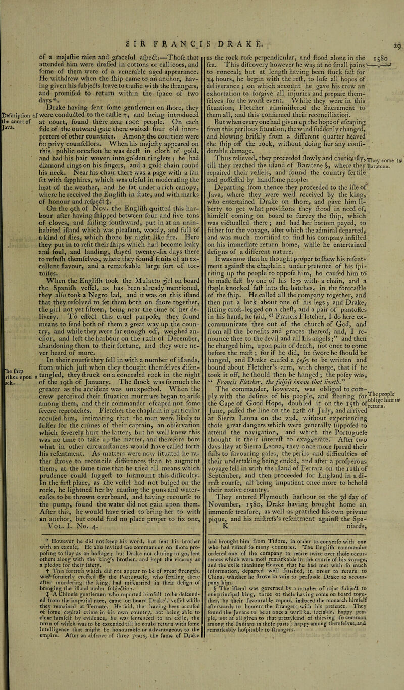 jDefcription khe court of Java. “he fhip rikes upon jek. SIR FRAN Cl S DRAKE, of a majeftie mien and graceful afpe£L—Thofe that attended him were drefled in cottons or caliicoes, and fome of them were of a venerable aged appearance. He withdrew when the (hip came to aii anchor, hav¬ ing given his fubjedls leave to traffic with the ftrangers, and promifed to return within the fpace of two days** Drake having fent fome gentlemen on fliore, they jf were conducted to the caftle f, and being introduced at courtj found there near 1000 people* On each fide of the outward gate there waited four old inter¬ preters of other countries. Among the courtiers were 60 privy counfellors. When his majefty appeared on this public occafion he was dreft in cloth of gold, and had his hair woven into golden ringlets ; he had diamond rings on his fingers, and a gold chain round his neck. Near his chair there was a page with a fan fet with fapphires, which was ufeful in moderating the heat of the weather, and he fat under a rich canopy, where he received the Eno-lifh in ftate, and with marks of honour and refpect On the 9th of Nov. the Englifh quitted this har¬ bour after having fhipped between four and five tons of cloves, and failing fouthward, put in at an unin¬ habited ifiand which was pleafant, woody, and full of a kind of flies, which fhone by night like fire. Here they put in to refit their fhips which had become leaky and foul, and landing, flayed twenty-fix days there to refrefh themfelves, where they found fruits of an ex¬ cellent flavour, and a remarkable large fort of tor- toifes. When the Englifh took the Mulatto girl on board the Spanifh veffel, as has been already mentioned, they alio took a Negro lad, and it was on this ifiand that they refolved to fet them both on fliore together, the girl not yet fifteen, being near the time of her de¬ livery. To effect this cruel purpofe, they found means to fend both of them a great way up the coun¬ try, and while they were far enough off, weighed an¬ chor, and left the harbtmr on the 12th of December, abandoning them to their fortune, and they were ne¬ ver heard of more. In their courfe they fell in with a number of iflands, from which juft when they thought themfcdves ftifen- a tangled, theyftruck on a concealed rock in the night of the 19th of January. The fhock was fo much the greater as the accident was unexpected. When the crew perceived their fituation murmurs began to arife among them, and their commander efcaped not fome fevere reproaches. Fletcher the chaplain in particular accufed him, intimating that the men were likely to buffer for the crimes of their captain, an obfervation which feverely hurt the latter; but he well knew this was no time to take up the matter, and therefore bore what in other circumftances would have called forth his refentment. As matters were, now fituated he ra¬ ther ftrove to reconcile differences than to augment them, at the fame time that he tried all means which prudence could fuggell to furmount this difficulty. In the fil'd: place, as the veffel had not bulged on the rock, he lightned her by caufing the guns and water- cafks to be thrown overboard, and having recourfe to the pump, found the water did not gain upon them. After this, he would have tried to bring her to with ' an anchor, but could find no place proper to fix one, Vol. I. No. 4. as the rock fofe perpendicular, and flood alone in the 1580 fea. This difcovery however he wa§ at no fmall painsv-^^ to conceal; but at length having been ftuck fail for 24 hours, he began with the reft, to lofe all hopes of deliverance ; on which account he gave his crew an exhortation to forgive all injuries and prepare them¬ felves for the worft event. While they were in this fituation; Fletcher adminiftered the Sacrament to them all, and this confirmed their reconciliation. But when every one had given up the hope of efcaping from this perilous fituation; the wind fuddenly changed, and blowing brifkly from a different quarter heaved the fhip off the rock, without doing her any confi- derable damage. Thus relieved, they proceeded flowly and cautiaufly,>phey come t0 till they reached the ifiand of Baratene §, where they Baratene. repaired their veffels, and found the country fertile and poffeffed by handfome people.- Departing from thence they proceeded to the i fie of Java, where they were well received by the king, who entertained Drake on fliore, and gave him li¬ berty to get what provifions they flood in need of, himfelf coming on board to furvey the fhip, which was victualled there ; and had her bottom payed, to fit her for the voyage, after which the admiral departed, and was much mortified to find his company infilled on his immediate return home, while he entertained defigns of a different nature.- Itwasnow that he thoughtproper tofhewhisrefentc- ment again!! the chaplain : under pretence of his fpi-- riting up the people to oppofe him, he caufed him to be made fall by one of his legs with-a chain, and a ftaple knocked fall into the hatches, in the forecaftle of the fhip. He called all the company together, and then put a lock about one of his legs ; and Drake, fitting crofs-legged on a cheft, and a pair of pantofles in his hand, he ftiid, cc Francis Fletcher, I do here ex¬ communicate thee out of the church of God, and from all the benefits and graces thereof, and, I re¬ nounce thee to the devil and all his angels;” and then he charged him, upon pain of death, not once to come before the mail; for if he did, he fwore he fhould be hanged, and Drake caufed a pofey to be written and bound about Fletcher’s arm, with charge, that if he took it off, he fhould then be hanged ; the pofey was, 44 Francis Fletcher, the faljeft knave that liveth.” The commander, however, was obliged to cofn- ply with the defires of his people, and fleering for^jf fe,0P^e : the Cape of Good Hope, doubled it on the 15th of°e’ty^ nmE® June, paffed the line on the 12th of July, and arrived at Sierra Leona on the 22d, without experiencing thofe great dangers which were generally fuppofed to attend the navigation, and which the Portuguefe thought it their intereft to exaggerate. After two days flay at Sierra Leona, they once more fpread their fails to favouring gales, the perils and difficulties of their undertaking being ended, and after a profperous voyage fell in with the ifiand of Ferrara on the 1 ith of September, and then proceeded for England in a di¬ rect courfe, all being impatient once more to behold their native country. They entered Plymouth harbour on the 3d day of November, 1580, Drake having brought home an immenfe treafure, as well as gratified his own private pique, and his miflrefs’s refentment again!! the Spa- K niards. However he did not keep his word, but fent Ids brother with an excufe, He alfo invited the commander on fliore pro- pofing to ilay as an hoflage ; but Drake not chufingto go, fent others along with the king’s brother, and kept the viceroy as a pledge for their fafety. 4 This fortrefs which did not appear to be of great firength, wasv formerly erefted $y the Portuguefe, who fettling there after murdering the king, had mifearried in their defign of bringing the iiland under fubje£lion. + AChinefe gentlemen who reported himfelf to be defend¬ ed from the imperial race, came on board Drake’s veffel while they remained at Ternate. He faid, that having been accufed of fome capital crime in his own country, not being able to clear himfelf by evidence, he was fentenced to an exile, the term of which was to be extended till be could return with fome intelligence that might be honourable or advantageous to the empire. After an abfencc of three years, the fame of Drake had brought him from Tidore, in order to conyerfe with one who had vifited fo many countries. The Englifh commander ordered one of the company to recite twice over thofe occur¬ rences which were moll remarkable in the courfe of his voyage, and the’exile thanking Heaven that he bad met with fo much information, departed well fatisfied, in order to return to China, whither he ftrove in vain to perfuade Drake to accom¬ pany him. § The ifiand was governed by a number of rajas fubjeft to one principal king, three of thefe having come on board toge¬ ther, by their favourable report, induced the monarch himfelf afterwards to honour the ftrangers with his prefence. They found the Javans to be at once a warlike, foci able, happy peo¬ ple, not at all given to that prettykind of thieving fo common among the Indians in thofe parts; happy among themfelves,and remarkably hofpitable to ftrangers.