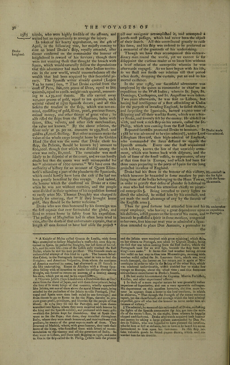I5&5 '—„— Drake knighted* THE VOYAGES OF ftlirds5 who were highly fenfible of the affront) and -y waited but an opportunity to revenge the injury. In token of her hearty approbation, on the 4th of April, in the following year, her majefty coming to dine on board Drake’s mip, royally attended, after dinner conferred on the commander the honour of knighthood in reward of his fervices ; though there were not wanting thofe that thought the breach with Spain, which would naturally follow the depredations that this adventurer had made on their Indian territo¬ ries in the new world, would counterbalance all the wealth that had been acquired by thte fuccefsful pi¬ racy. The Spanifh writer already quoted (Lopez Vaz by name) fays, “ That Drake carried from the coaft of Peru, 866,000 pezos of filver, equal to 866 quintals, equal to ioolb. weight each quintal, amount¬ ing to 1,139,200 ducats. He alfo carried away 100,000 pezoes of gold, equal to ten quintals, each quintal valued at 1500 Spanifh ducats; and all this befides the treafure in the fliip, which was not en¬ tered, confuting of gold, filver, pearl, precious ftones, coined money, and other things of great value ; he alfo rifled the ftiips from the Philippines, laden with fpices, filks, velvets, and other rich merchandize, the value not known.” By the above relation, the filver only at 5s. per oz. amounts to 259,800!. and gold to 48,0001. flerling. But other accounts make the value of the whole cargo brought home by the G olden Blind (for that was the name that Drake chofe his {hip, the Pelican, fhould be known by) amount to 8oo,oool. though that which was divided among the crew was only, 8o,oool. The remainder was moft likely to be difpofed of at the court, and we can hardly doubt but that the queen was well recompenfed for her “ adventure of 1000 crowns.” We have even the authority of hiftory for an account of Queen Eliza¬ beth’s refunding a part of the plunderto the Spaniards, which could hardly have been the cafe if fhe had not been greatly benefited by this voyage. And indeed, the honour which fhe conferred on Drake at a time when he was not without enemies, and the people were divided in their opinions of his expedition feemed to verify what Mr. Thomas Doughty was charged fo heavily for uttering, that “ If they brought home gold, they fhould be the better welcome.” Drake who was thus honoured by his fovereign was the firft captain that ever furrounded the globe, and lived to return home in fafety from his expedition. The paffage ofMaghellan had fo often been tried in vain, after the death of that unfortunate captain, that at length all men feemed to have laid afide the project * till our navigator accomplifhed it, and attempted at north-weft paffage, which had never been the objedt of their fearch. All this contributed greatly to raife his fame, and his fhip was ordered to be prelerved as a memorial of the greatnefs of his undertaking. Though we have thus accompanied this extraor¬ dinary man round the world, yet we cannot fo far difappoint the curious reader as to leave him without a brief relation of the enterprifes wherein he was afterwards engaged. As we have begun with his life, fo we fhall not finifh our relation till that period when death, dropping the curtain, put an end to his mortal exiftcnce. In the year 1585, our fuccefsful adventurer was employed by the queen as commander in chief on an expedition to the Weft Indies; wherein St. Jago, St. Domingo, Carthagena, and St. Auguftine were taken. Two years afterwards, he was fent to Lifbon, but having had intelligence of a fleet aifembling at Cadiz; for the purpofe of invading England, he failed thither, and furprifing the Spaniards, burned io,goo tons of fhipping and all their warlike ftores, which was a hea¬ vy ftroke, and leverely felt by the enemy. He alfo fell in with, and took a rich fhip on his return, called the St. Philip, which wras coming from the Eaft Indies, f Repeated fucceffes promoted Drake to honours. In Drake made 1588 he was advanced to be vice-admiralf, under Lord vice-admiial. Effingham Howard, then high-admiral of England, who commanded the force deftined to op pole the Spanifh armada. Every one the leaft acquainted with hiftory, knows the fate of that unwieldy arma¬ ment, which was beaten back with difgrace, and the lofs of fome of the fineft veflels, to appearance, of any at that time feen in Europe, and which had been for three years preparing in the ports of Spain for the long projected invafion of England. Drake had his fhare in the honour of this victory, Hisconduft ia which however he hazarded in fome meafure by pur- the fea fight fuing fome of the hulks belonging to the Hans Towns, the Span- in order to gratify that defire of plunder fo habitual to 1 arma a' a man who had turned his attention chiefly to pirati¬ cal enterprifes §. Being intruded to carry lights to diredl the admiral, he milled him by his condudf, and yet made the moft advantage of any by the fuccefs of the Englifh arms ||. Thus far good fortune had attended him and his He undertakes royal employer, wrho having a great dependance upon an expedition his abilities, a fti 11 greater on the terror of his name, and to Foitugal. becaufe hepoflefled afpirit in fome meafure, congenial to her own, fent him out next year as admiralof a fqua- dron intended to place Don Antonio, a pretender to the * A Knight of Malta called Gracca de Loaifa, with feven fhips attempted to follow Maghellan’s tra£l:—his own fliip re¬ turned to Spain, he palled the ftreights, but loft fome of his vef- fels, and his own life—two of the veflels only reached the Eaft indies, where he and his men perilhed. The Genoefe made an unfuccefsful attempt of this kind in 1516. The famous Sebaf- tian Cabot, in the Portuguefe fervice, tried in vain to find the ftreights; and Americus Vefputius, from whom the continent of America received its name, had afterwards as ill fuccefs in the like undertaking. Simon de Alcafara with a ftrong fqua- dron failing with an intention to make his paffage through the flreight, was forced to return on accouin^of a mutiny among his men, which put an end to his expeditions^^ f “ Certain Jefuits (fays Linofchoten a Dutchman then at Goa) came from the ifland of Japan, and with them three princes, being the fons of fo many kings of that country, wholly apparelled like Jefuits, not one of them above the age of fifteen years, being minded by the perfuafion of the Jefuits to vifit Portugal, [Por¬ tugal and Spain were then both ruled by one fovereign] and from thence to go to Rome to fee the Pope, thereby to pro¬ cure great profir, privileges, and liberties for the people of that ifland. In 1584 they let fail for Portugal, and from thence travelled into Spain, where they were received with honour by the king and the Spanifli nobility, and prefented with many gifts —which the Jefuits kept for themfelvts. Out of Spain they went to fee the Pope; that done, they travelled throughout Italv, where they were much honoured, and received many rich prefents, by means of the great reports made of them. They returned to Madrid, where, with great honour, they took their leave of the king, who furniffied them with letters of recom¬ mendation to the viceroy and all the governors of India. So they went to Lilbon, and there took Ihipping in 1586, and came so. Goa in the fhip called the St. Philip, [where both the princes and the Jefuits were received with great rejoicing] which fliip, on her return to Portugal, was taken by Captain Drake, being the firft that was taken coming from the Eaft Indies, which the Portuguefe took for an evil fign, becaufe the fhip bore the king’s own name.” It feems that bad weather having driven, this veflel on her way to Goa into Mozambique, meeting with another veflel called the St. Laurence there, which was very much damaged, the former on her return putin again at Mo¬ zambique in older to rake in the lading of the other fliip, which was rendered unferviceable, which enabled her to make her voyage to Europe, about the ufual time ; and this fortunate circumftance contributed to Drakels fuccefs. X He had under his command the Captains Martin Forhifher, Knolles, and other experienced officers. § In thofe of a more regular nature he was generally rather impatient of fuperiority, and not a very agreeable colleague. His deportment on this occafion however, did him more ho¬ nour as appears from a letter to the lord treafurer, in which, he obferves, “ That though the ftrength of the enemy outwent report, yet the chearfulnefs and courage which the lord admiral exprefled, gave all who had the honour to lerve under him af- furance of viftory.” || The admiral, by means of this mifeonduft of Drake, miflaking the lights of the Spanifli commander fqr his, got into the mid¬ dle of the enemy’s fleet, in the night, from whence he happily efcaped undifeovered. Drake afterwards acquired both honour and money by taking a large galleon commanded by Don Pe¬ dro de Valdez, who was fuppofed to have planned the invafion, who fet him at firft at defiance, but as foonas he heard his name furrendcred to him upon his fummons. In this fhip be¬ fides valuable goods he found 50,000 ducats, which well re¬ warded him for his trouble.