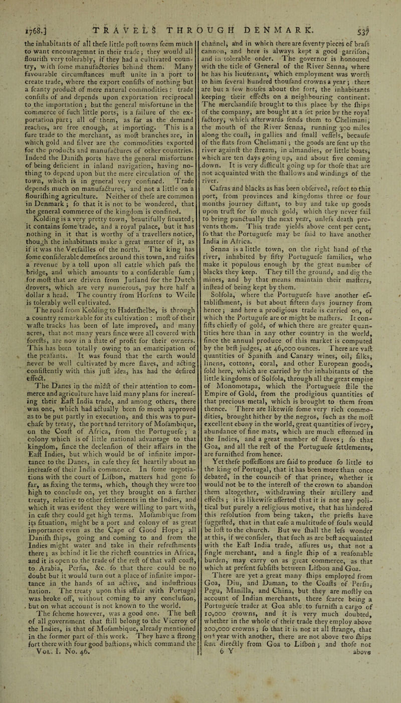 1768.] TRAVELS THROUGH DENMARK. ' S3f the inhabitants of all thefe little port towns feem much to want encouragemnt in their trade; they would all flourish very tolerably, if they had a cultivated coun¬ try, with fome manufactories behind them. Many favourable circumftances muft unite in a port to create trade, where the export confifts of nothing but a fcanty product of mere natural commodities: trade confifts of and depends upon exportation reciprocal to the importation; but the general misfortune in the commerce of fuch little ports, is a failure of the ex¬ portation part; all of them, as far as the demand reaches, are free enough, at importing. This is a fure trade to the merchant, as moft branches are, in which gold and filver are the commodities exported for the products and manufactures of other countries. Indeed the Danifh ports have the general misfortune of being deficient in inland navigation, having no¬ thing to depend upon but the mere circulation of the town, which is in general very confined. Trade depends much on manufactures, and not a little on a flourifhing agriculture. Neither of thefe are common in Denmark ; fo that it is not to be wondered, that the general commerce of the kingdom is confined. Kolding is a very pretty town, beautifully fituated ; it contains fome trade, and a royal palace, but it has nothing in it that is worthy of a travellers notice, though the inhabitants make a great matter of it, as if it was the Vetfailles of the north. The king has fome confuierabledemefnes around this town, and raifes a revenue by a toll upon all cattle which pafs the bridge, and which amounts to a confiderable fum ; for moft that are driven from Jutland for the Dutch drovers, which are very numerous, pay here half a dollar a head. The country from Horfens to Weile is tolerably well cultivated. The road from Kolding to Haderfhelbe, is through a country remarkable for its cultivation : moft of their wafte tracks has been of late improved, and many acres, that not many years fsneewere all covered with forefts, are now in a ftate of profit for their owners. This has been totally owing to an emancipation of the peaiants. It was found that the earth would never be well cultivated by mere flaves, and acting confiftently with this juft idea, has had the defired effect. The Danes in the midft of their attention to com¬ merce and agriculture have laid many plans for increaf- ing their Eaft India trade, and among others, there was one, which had actually been fo much approved as to be put partly in execution, and this was to pur- chafe by treaty, the port and territory of Mofambique, on the Coaft of Africa, from the Portuguefe; a Colony which is of little national advantage to that kingdom, fince the declenfion of their affairs in the Eaft Indies, but which would be of infinite impor¬ tance to the Danes, in cafe they fet heartily about an increafe of their India commerce. In fome negotia¬ tions with the court of Lifbon, matters had gone fo far, as fixing the terms, which, though they were too high to conclude on, yet they brought on a farther treaty, relative to other fettlements in the Indies, and which it was evident they were willing to part with, in cafe they could get high terms. Mofambique from its fituation, might be a port and colony of as great importance even as the Cape of Good Hope; all Danifh fhips, going and coming to and from the Indies might water and take in their refrefhments there ; as behind it lie the richeft countries in Africa, and it isopen to the trade of the reft of that vaft coaft, to Arabia, Perfia, &c. fo that there could be no doubt but it would turn out a place of infinite impor¬ tance in the hands of an active, and induftrious nation. The treaty upon this affair with Portugal was broke off, without coming to any conclufion, . but on what account is not known to the world. The fcheme however, was a good one. The beft of all government that ftill belong to the Viceroy of the Indies, is that of Mofambique, already mentioned in the former part of this work. They have a ftrong fort there with four good baftions, which command the chahnel, and in whim there are feventy pieces of brafs cannon, and here is always kept a good garrifon, and in tolerable order. The governor is honoured with the title of General of the River Senna$ where he has his lieutenant, which employment was worth to him feverai hundred thoufand crowns a year 5 there are but a few houfes about the fort, the inhabitants keeping their effects on a neighbouring continent. The merchandife brought to this place by the fhips of the company, are bought at a fet price by the royal factory, which afterwards fends them to Chelimani, the mouth of the River Senna, running 300 miles along the coaft, in gallics and fmall veflels, becaule of the flats from Chelimani; the goods are fent up the river againft the ftream, in almandies, or little boats, which are ten days going up, and about five coming .down. It is very difficult going up for thofe that are not acquainted with the (hallows and windings of the river. Cafras and blacks as has been obferved, refort to this port, from provinces and kingdoms three or four months journey diftant, to buy and take up goods upon truft for fo much gold, which they never fail to bring punctually the next year, unlefs death pre¬ vents them. This trade yields above cent per centj fo that the Portuguefe may be Paid to have another India in Africa. Senna is a little town, on the right hand of the river, inhabited by fifty Portuguefe families, who make it populous enough by the great number of blacks they keep. They till the ground, and dig the mines, and by that means maintain their mafters, inftead of being kept by them. Solfola, where the Portuguefe have another ef- • tablifhment, is but about fifteen days journey from hence; and here a prodigious trade is carried on, of which the Portugufe are or might be mafters. It con¬ fifts chiefly of gold, of which there are greater quan¬ tities here than in any other country in the world, fince the annual produce of this market is computed by the beft judges, at 46,000 ounces. There are vaft quantities of Spanifh and Canary wines, oil, filks, linens, cottons, coral, and other European goods, fold here, which are carried by the inhabitants of the little kingdoms of Solfola, through all the great empire of Monomotapa, which the Portuguefe ftile the Empire of Gold, from the prodigious quantities of that precious metal, which is brought to them from thence. There are likewife fome very rich commo¬ dities, brought hither by the negros, fuch as the moft excellent ebony in the world, great quantities of ivory, abundance of fine mats, which are much efteemed in the Indies, and a great number of flaves ; fo that Goa, and all the reft of the Portuguefe fettlements, are furnifhed from hence. Yet thefe poffeffions are faid to produce fo little to the king of Portugal, that it has been more than once debated, in the council of that prince, whether it would not be to the interefl: of the crown to abandon them altogether, withdrawing their artillery and effects ; it is likewife afferted that it is not any poli¬ tical but purely a religious motive, that has hindered this refolution from being taken, the priefts have fuggefted, that in that cafe a multitude of fouls would be loft to the church. But we fhall the lefs wonder at this, if we confider, that fuch as are beft acquainted with the Eaft India trade, affures us, that not a Angle merchant, and a Angle fhip of a reafonable burden, may carry on as great commerce, as that which at prefent fubfifts between Lifbon and Goa. There are yet a great many fhips employed from Goa, Diu, and Daman, to the Coafts of Perfia, Pegu, Manilla, and China, but they are moftly on account of Indian merchants, there fcarce being a Portuguefe trader at Goa able , to furnifh a cargo of 10,000 Crowns, and it is very much doubted, whether in the whole of their trade they employ above 200,000 crowns; fo that it is no,t at all ftrange, that on* year with another, there are not above two fhips font directly from Goa to Lifbon ; and thofe not