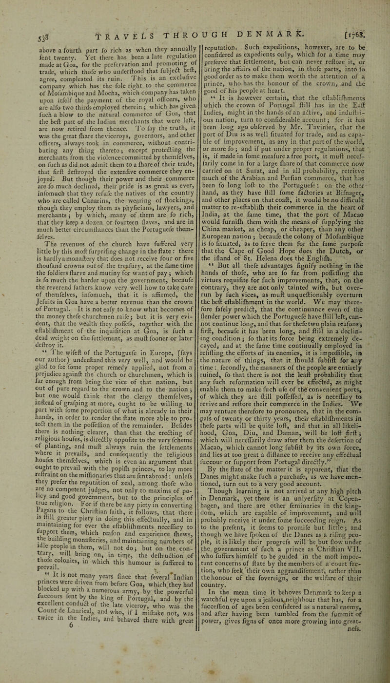 53s above a fourth part fo rich as when they annually lent twenty. Yet there has been a late regulation made at Goa, for the prefervation ancl promoting of trade, which thofe who underftood that iubjedl beft, agree, compleated its ruin. T his is an exclufive company which has the foie right to the commerce of Molambique and Mocha, which company has taken upon itfelf the payment of the royal officers, who are alfo two thirds employed therein ; which has given iuch a blow to the natural commerce of Goa, that the beft part of the Indian merchants that were left, are now retired from thence. To fay the truth, it officers, always took in commerce, without contri¬ buting any thing thereto; except protecting the merchants from the violence committed by themfelves, on fuch as did not admit them to a fhare of their trade, that firft deftroyed the extenfive commerce they en¬ joyed. But though their power and their commerce infomuch that they refufe the natives of the country who are called Canarins, the wearing of ftockings, though they employ them as phyficians, lawyers, and that they keep a dozen or fourteen Haves, and are in much better circumftances than the Portuguefe them¬ felves. The revenues of the church have fuffered very little by this moft furpriftng change in the ftate : there is hardlya monaftery that does not receive four or five thoufand crowns out of the treafury, at the fame time the foldiers ftarve and mutiny for want of pay ; which is fo much the harder upon the government, becaufe the reverend fathers know very well how to take care of themfelves, infomuch, that it is affirmed, the Jefuits in Goa have a better revenue than the crown of Portugal. It is not eafy to know what becomes of the money thefe churchmen raife; but it is very evi¬ dent, that the wealth they pofieis, together with the eftablilhment of the inquiiition at Goa, is fuch a dead weight on the fettlement, as muft fooner or later deftroy it. , “ The wifeft of the Portuguefe in Europe, (fays our author) underftand this very well, and would be glad to lee fome proper remedy applied, not from a prejudice againft the church or churchmen, which is far enough from being the vice of that nation, but out of pure regard to the crown and to the nation ; but one would think that the clergy themfelves, inftead of grafping at more, ought to be willing to part with lome proportion of what is already in their hands, in order to render the ftate more able to pro¬ tect them in the pofteffion of the remainder. Befides there is nothing clearer, than that the erecting of religious houfes, is diredlly oppofite to the very fcheme of planting, and muft always ruin the fettlements where it prevails, and conl'equently the religious houfes themfelves, which is even an argument that ought to prevail with the popifh princes, to lay more reftraint on the miflionaries that are fent abroad : unlefs they prefer the reputation of zeal, among thofe who are no competent judges, not only to maxims of po¬ licy and good government, but to the principles of true religion. For if there be any piety in converting Pagans to the Chriftian faith, it follows, that there is ftill greater piety in doing this effectually, and in maintaining for ever the eftablifhments neceftary to apport them, which reafon and experience fhews, the building monafteries, and maintaining numbers of idle people in them, will not do; but on the con- trary, will bring on, in tinje, the deftruaion of t lole colonies, in which this humour is fuffered to prevail. . ls not lfany years fince that feveral Indian princes were driven from before Goa, which, they had blocked up with a numerous army, by the powerful fuccours fent by the king of Portugal, and by the excellent conduct of the late viceroy, who was the Count de Laurical, and who, if I miftake not, was twice in the Indies, and behaved there with great DENMARK. [ij63. confidered as expedients only, which for a time may preferve that fettlement, but can never reftore it, or bring the affairs of the nation, in thofe parts, into fo good order as to make them worth the attention of a prince, who has the honour of the crown, and the good of his people at heart. “ It is however certain, that the eftablifhments which the crown of Portugal ftill has in the Eaft Indies, might in the hands of an aCHve, and induftri- ous nation, turn to confiderable account; for it has been long ago obferved by Mr. Tavinier, that the ble of improvement, as any in that part of the world, or more fo; and if put under proper regulations, that is, if made in fome meafurea free port, it muft necef- farily corne in for a large Ihare of that commerce now carried on at Surat, and in all probability, retrieve much of the Arabian and Perfian commerce, that has hand, as they have ftill fome fa&ories at Bifnager, and other places on that coaft, it would be no difficult matter to re-eftablilh their commerce in the heart of would furnifh them with the means of fupplying the China market, as cheap, or cheaper, than any other European nation ; becaufe the colony of Mofainbique is fo fituated, as to ferve them for the fame purpofe that the Cape of Good Hope dpes the Dutch, or the ifland of St. Helena does the Englifh. “ But all thefe advantages fignify nothing in the hands of thofe, who are fo far from poflefting the virtues requifite for fuch improvements, that, on the contrary, they are not only tainted with, but over¬ run by fuch vices, as mull; unqueftionably overturn the beft eftablilhment in the world. We may there¬ fore fafely predidl, that the continuance even of the /lender power which the Portuguefe have ftill left, can¬ not continue long, and that for thefe two plain realbns $ firft, becaufe it has been long, and ftill in a declin¬ ing condition ; fo that its force being extremely de¬ cayed^ and at the fame time continually employed in refilling the efforts of its enemies, it is impoflible, in the nature of things, that it fhould fublift for any time : fecondly, the manners of the people are entirely ruined, fo that there is not the leaft probability that any fuch reformation will ever be effected, as might enable them to make fuch ufe of the convenient ports, of which they are ftill poflefled, as is neceftary to revive and reftore their commerce in the Indies. We may venture therefore to pronounce, that in the com- pafs of twenty or thirty years, their eftablifhments in thefe parts will be quite loft, and that in all likeli¬ hood, Goa, Diu, and Daman, will be loft firft; which will neceftarily draw after them the defertion of Macao, which cannot long fubfift by its own force, and lies at too great a diftanee to receive any cftedtual l'uccour or fupport from Portugal direcftly.” By the ftate of the matter it is apparent, that the Danes might make fuch a purchafe, as we have men¬ tioned, turn out to a very good account. Though learning is not arrived at any high pitch in Denmark, yet there is an univerfity at Copen¬ hagen, and there are other feminaries in the king¬ dom, which are capable of improvement, and will probably receive it under fome fucceeding reign. As to the prefent, it feems to promife but little; and though we have fpoken of the Danes as a rifing peo¬ ple, it is likely their progrefs will be but flow under who fuffers himfelf to be guided in the moft impor¬ tant concerns of ftate by the members of a court fac¬ tion, who feek their own aggrandifement, rather than the honour of the fovereign, or the welfare of their country. In the mean time it behoves Denmark to keep a watchful eye upon a jealous,neighbour that has, for a lucceftion of ages been confidered as a natural enemy, and after having been tumbled from the fummit of power, gives figus of once more growing intogreat- nefis. travels through