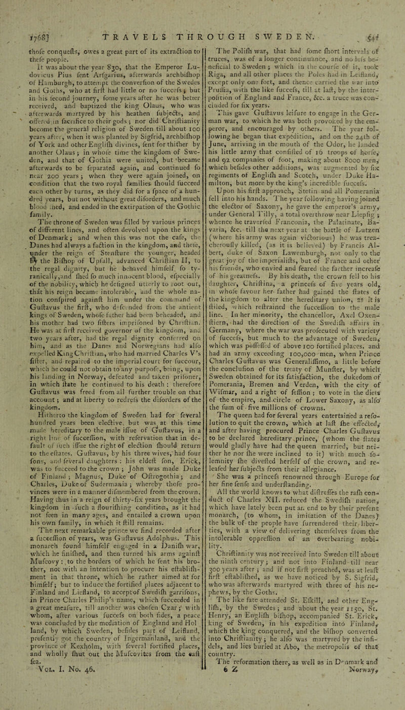 thofe conqueds, owes a great part of its extraction to thefe people. It was about the year 830, that the Emperor Lu- dovicus Pius fent Arfgarius, afterwards arehbifhop of Hamburgh, toatteuipt the converfion of the Swedes and Goths, who at fird had little or no fuccefs ; but in his lecond journey, fome years after he was better received, and baptized the king Olaus, who was afterwards martyred by his heathen fubjeCts, and offercdjn facnfice to their gods; nor did Chridianity become the general religion of Sweden till about 100 years after, when it was planted by Sigfrid, arehbifhop of York and otherEnglifh divines, fent for thither by another Olaus ; in whole time the kingdom of Swe¬ den, and that of Gothia were united, but became afterwards to be feparated again, and continued fo mar 200 years ; when they were again joined, on condition that the two royal families fhould lucceed eacn other by turns, as they did for a fpace of a hun¬ dred years, but not without great diforders, and much blood med, and ended in the extirpation of the Gothic family. The throne of Sweden was filled by various princes of different lines, and often devolved upon the kings of Denmark ; and when this was not the cafe, the Danes had always a faCtion in the kingdom, and thefe, under the reign of Stendure the younger, headed the Bifhop of Upfall, advanced Chriliian II, to the regal dignity, bur he behaved himfelf fo ty- ranically,and filed fo much innocent blood, elpecially of the nobility, which he deligned utterly to root out, that his reign became intolerable, and the whole na- tion confpired againd him under the command of Gulfavus the fird, who d' fc. nded from the afttient kings of Sweden, whole father had been beheaded, and his mother had two fillers imprifoned by Chriftian. He was at firtf received governor of the kingdom, and two years after, had the regal dignity conferred on him, and as the Danes and Norwegians had alfo expelled King Chriliian, who had married Charles V’s filler, and repaired to the imperial court for fuccour, which Oecould not obtain to’any purpofe, being, upon his landing in Norway, defeated and taken prifoner, in which If ate he continued to his death : therefore Guffavus was freed from all further trouble on that account ; and at liberty to redrefs the diforders of the kingdom. Hitherto the kingdom of Sweden had for feveral hundred years been elective. but was at this time made hereditary to the male ifTue of Gruftavus, in a rigbr lm; of fuccefiion, with refervation that in de¬ fault of such ilTue the right of election fhould return to theelfates. Gulfavus, by his three wives,'had four font?, and feveral daughters : his eldeif fon, Erick, was to lucceed to the crown ; John was made Duke of Fml and; Magnus, Duke of Odrogothia; and S Charles, Duke of Sudermania ; whereby thofe pro-' vinces were in a manner difrnembered from the crown. Having thus in a reign of thirty-fix years brought the kingdom in • fuc'h a flourifhing condition, as it had not feen in many ages, and entailed a crown upon his ov/n family, in which it fti 11 remains. The next remarkable prince we find recorded after a fuceeflion of years, was Guffavus Adolphus. This monarch found himfelf engaged in a Danifli war, which he finifhed, and then turned his arms againft Mufcovy : to the borders of which he fent his bro¬ ther, not with an intention to procure his eftablifh- ment in that throne, which he rather aimed at for himfelf; but to induce the fortified places adjacent to Finland and Liefland, to acceptof Swedifh garrifons, in Prince Charles Philip’s name, which fucceeded in a great mcafure, till another was chofen Czar;’ with whom, after various fuccefs on both fides, a peace was concluded by the mediation of England and Hoi land, by which Sweden, befides part of Leifland, prefentk got the country of Ingermanland, and the province of KexhOlm, with feveral fortified places, and wholly Ihut out the Mufcovites from the «ad fea. The Polifli war, that had fome fliort intervals of truces, was of a longer continuance, and no lefs be¬ neficial to Sweden ; which in the courfe of it, took: Riga, and all other places the Poles had in Leifland except only one fort, and thence carried the war into Pruilia, with the like fuccefs, till at laff, by the inter- polition of England and France, &c. a truce was con¬ cluded for fix years. This gave Guftavus leifure to engage in the Ger¬ man war, to which he was both provoked by the em¬ peror, and encouraged by others. The year fol¬ lowing he began that expedition, and on the 24th of June, arriving in the mouth of the Odor, he landed his little army that confided of 16 troops of horfe, and 92 companies of foot, making about 8000 men, which befides other addicions, was augmented by fix regiments of Englifh and Scotch, under Duke Ha¬ milton, but more by the king’s incredible fuccefs. Upon his firft approach, Stetin and all Pomerania fell into his hands. The year following having joined the elector of Saxony, he gave the emperor’s army, under General Tilly, a total overthrow near Liepfig ; whence he traverfed Franconia, the Palatinate, Ba¬ varia, &c. till the next year at the battle of Lutzen. (where his army was again victorious) he was trea- cheroufly killed, (as it is believed) by Francis Al¬ bert, duke of Saxon Lawemburgb, not only to the great joy of the imperialifts, but of France and other his friends, who envied and feared the farther increafe of his greatnefs. By his death, the crown fell to his daughter, Chriftina, a princefs of five years old, in whole favour her father had gained the ftates of the kingdom to alter the hereditary union, as it is {Filed, which reftrained the fucceflion to the male line. In her minority, the chancellor, Axel Oxen- ftiern, had the direction of the Swedifh affairs in Germany, where the war was profecuted with variety of fuccefs, but much to the advantage of Sweden, which was pbdefied of above 100 fortified places, and had an army exceeding 100,000'men, when Prince Charles Gudavus was Generaliflimo, a little before the conclufion of the treaty of Munder, by which Sweden obtained for its fatisfaCtion, the dukedom of Pomerania, Bremen and Verden, with the city of Wifmar, and a right of feflion ; to vote in the diets of the empire, and circle of Lower Saxony, as alfo the fum of-five millions of crowns. The queen had for feveral years entertained a refo- lution to quit the crown, which at lad fhe effected,- and after having procured Prince Charles Gudavus to be declared hereditary prince, (whom the dates would gladly have had the queen married, but nei¬ ther he nor fhe were inclined to it) with much fo- lemnity die diveded herfelf of the crown, and re¬ leafed herfubjects from their allegiance. She was a princefs renowned through Europe for her fine fenfe and underdanding. O All the world knows to what didreffes the radi con¬ duct of Charles XII. reduced the Swedifh nation, which have lately been put an end to by their prefent monarch, (to whom, in imitation of the Danes) the bulk 'of the people have furrendered their liber¬ ties, with a view of delivering themfelves from the intolerable oppreflion of an overbearing nobi¬ lity. Chridianity was not received into Sweden till about the ninth century; and not into Finland-till near 300 years after ; and if not fil'd preached, was at lead fird edabiilPted, as we have noticed by S. Sigfrid, who was afterwards martyred with three of his ne¬ phews, by the Goths. The like fate attended St. Efkiil, and other Eng¬ lifh, by the Swedes; and about the year 1150, St. Henry, an Englifh bifhop, accompanied St. Erick, king of Sweden, in his expedition into Finland, which the king conquered, and the bidiop converted into Chridianity ; he alfo was martyred by the infi¬ dels, and lies buried at Abo, the metropolis of that country. The reformation there, as well as in Drnmark and!