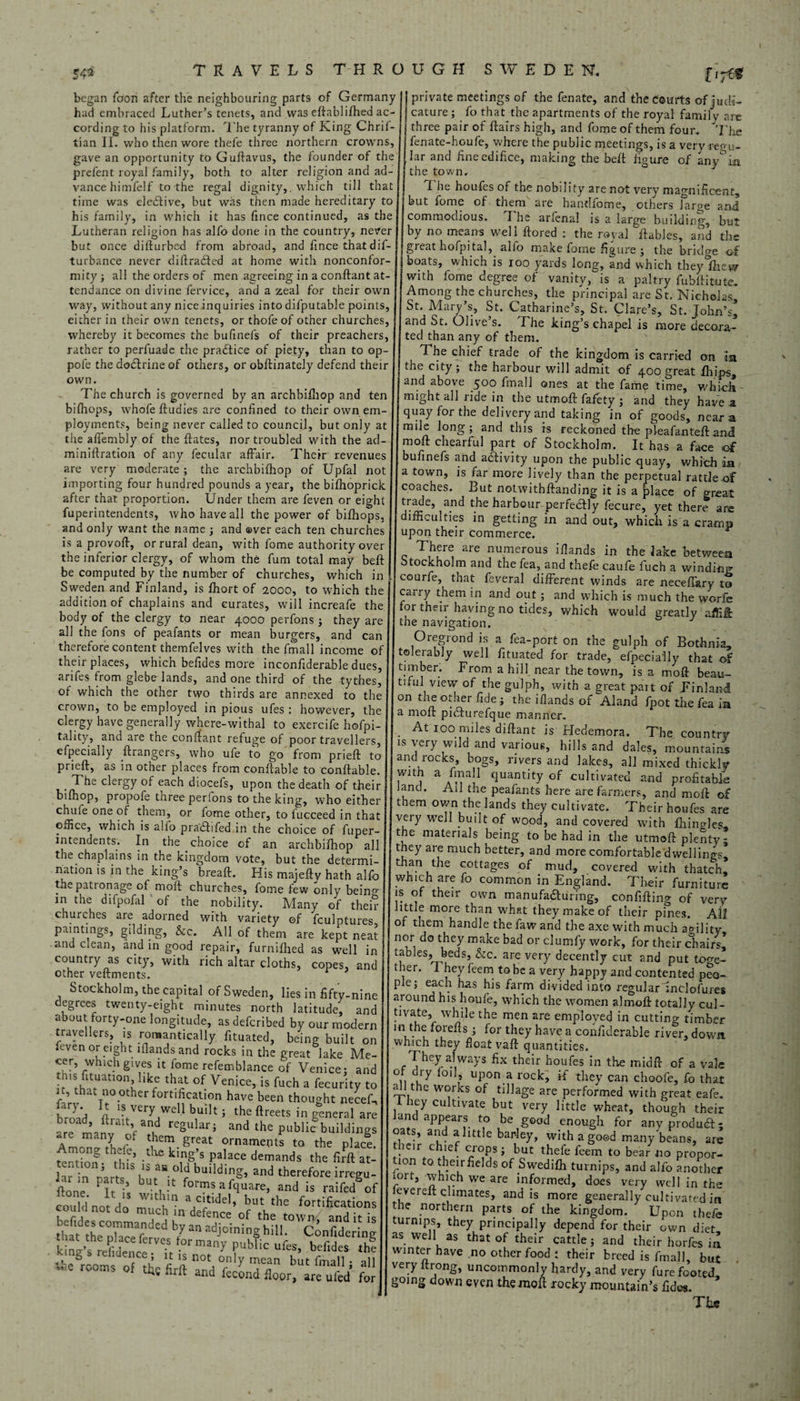 54* V7& began Toon after the neighbouring parts of Germany ii i » r i i . n . ii! /T_ _ j _ _ O O 3 1 J had embraced Luther’s tenets, and was edablilhed ac¬ cording to his platform. The tyranny of King Chril- tian II. who then wore thefe three northern crowns, gave an opportunity to Gulfavus, the founder of the prefent royal family, both to alter religion and ad¬ vance himfelf to the regal dignity,, which till that time was elective, but was then made hereditary to his family, in which it has fmce continued, as the Lutheran religion has alfo done in the country, never but once ditfurbed from abroad, and fince that dis¬ turbance never didradted at home with nonconfor¬ mity ; all the orders of men agreeing in a condant at¬ tendance on divine fervice, and a zeal for their own way, without any nice inquiries into difputable points, either in their own tenets, or thofe of other churches, whereby it becomes the bufinefs of their preachers, rather to perfuade the practice of piety, than to op- pofe the dodlrine of others, or obdinately defend their own. The church is governed by an archbifhop and ten bifhops, whofedudies are confined to their own em¬ ployments, being never called to council, but only at the aflembly of the dates, nor troubled with the ad- minidration of any fecular affair. Their revenues are very moderate; the archbifhop of Upfal not importing four hundred pounds a year, the bifhoprick after that proportion. Under them are feven or eight fuperintendents, who have all the power of bifhops, and only want the name ; and over each ten churches is a provod, or rural dean, with fome authority over the inferior clergy, of whom the fum total may bed be computed by the number of churches, which in Sweden and Finland, is fhort of 2000, to which the addition of chaplains and curates, will increafe the body of the clergy to near 4000 perfons ; they are all the fons of peafants or mean burgers, and can therefore content themfelves with the fmall income o. their places, which befides more incondderable dues, arifes from glebe lands, and one third of the tythes, of which the other two thirds are annexed to the crown, to be employed in pious ufes : however, the clergy have generally where-withal to exercife hofpi- tality, and are the condant refuge of poor travellers, efpecially grangers, who ufe to go from pried to pried, as in other places from condable to condable. . clergy each diocefs, upon the death of their bifhop, propofe three perfons to the king, who either chufe one of them, or fome other, to fucceed in that office, which is alfo pradhfed in the choice of fuper¬ intendents. In the choice of an archbifhop all the chaplains in the kingdom vote, but the determi¬ nation is in the king’s bread. His majedv hath alfo the patronage of mod churches, fome few only bein^ in the difpofal of the nobility. Many of thei? churches are adorned with variety of fculptures paintings, gilding, See. All of them are kept neat and clean, and in good repair, furnifhed as well in country as city, with rich altar cloths, copes, and other vedments. Stockholm, the capital of Sweden, lies in fifty-nine degrees twenty-eight minutes north latitude' and about forty-one longitude, as deferibed by our modern travellers, is romantically fituated, being built on Even or eight lflandsand rocks in the great lake Me- cer, which gives it fome refemblance of Venice; and this fituation like that of Venice, is fuch a fecurity to ftrv f f0 0therf0rt',lfCati0n havc been thought necef. hrnn'j n vei7well built ; the dreets in general are are manv ofa»n|,d reSulari “<> the public buildings ‘,h™. ornaments to the place. t ,.t ‘ g , c> tlu: bmg’s palace demands the firft at- hr in rartfS l'3 ° ! building. and therefore irregu- fione f 1 tve■ ^afquare, and is raifedrf could* not Vo* m, a'“ a,c'tI(iel> but tb® fortifications could not co much in defence of the town, and it is Sihe^W3V adj°ininS hil!. Confidering XC” ,0rmany bublic «fc«. htf'dct th? Korn o f * 2 n°‘, °?'r mean b“' &all. all the firft and lecond floor, are uled for private meetings of the fenate, and the courts of judi¬ cature ; fo that the apartments of the royal family are three pair of dairs high, and fome of them four, 'The fenate-houfe, where the public meetings, is a very regu¬ lar and fine edifice, making the bed figure of any°ia the town, Ihe houfes of the nobility are not very magnificent, but fome of them are handfome, others large and commodious. The arfenal is a large building, but by no means well dored : the royal dables, and the great hofpital, alfo make fome figure ; the bridge of boats, which is ioo yards long, and which theylhew witn iome degree of vanity, is a paltry fubliitute. Among the churches, the principal are St. Nicholas St. Mary’s, St. Catharine’s, St. Clare’s, St. John’s* and St. Olive s. fhe king s chapel is more decora¬ ted than any of them. , The chief trade of the kingdom is carried on m the city ; the harbour will admit of 400 great fliips, and above 500 final! ones at the fame time, which - might all ride in the utmod fafety ; and they have a quay for the delivery and taking in of goods, near a mile long; and this is reckoned the plea-fan ted and mod chearful part of Stockholm. It has a face of bufinefs and activity upon the public-quay, which ia a town, is far more lively than the perpetual rattle of coaches. But notwithdanding it is a place of great trade, and the harbour perfectly fecure, yet there are difficulties in getting in and out, which is a cramp upon their commerce. There are numerous ifiands in the lake between Stockholm and thefea, and thefe caufe fuch a winding courfe, that feveral different winds are neceffary to carry them in and out; and which is much the worfe for their having no tides, which would greatly affiffc the navigation. Oregiond is a fea-port on the gulph of Bothnia, tolerably well fituated for trade, efpecially that of timber. From a hill near the town, is a mod beau¬ tiful view of the gulph, with a great pait of Finland on the other fide; the ifiands of^Aland fpot the fea in a mod pifiturefque manner. . At 100 miles didant is Hedemora. The country is very wild and various, hills and dales, mountains and rocks, bogs, rivers and lakes, all mixed thickly W 1 a /™al1 duantjty °f cultivated and profitable and. All the peafants here are farmers, and mod o£ them own the lands they cultivate. Their houfes are very well built of wood, and covered with Ihinglcs the materials being to be had in the utmod plenty; tney are much better, and more comfortable'dwellino-s, than the cottages of mud, covered with thatch, which are fo common in England. Their furniture is of their own manufaduring, confiding of very little more than what they make of their pines. All of them handle the law and the axe with much a°ility nor do they make bad or clumfy work, for their chairs^ tables, beds, &c. are very decently cut and put toge¬ ther. I hey feem to be a very happy and contented peo¬ ple; each has his farm divided into regularinclofures around his houfe, which the women a)mod totally cul- tivate, while the men are employed in cutting timber m the foreds ; for they have a confiderable river, down which they float vad quantities. They always fix their houfes in the mid ft of a vale 1, u7 i0‘? Up0n.a rock> if they can choofe, fo that a 1 the works of tillage are performed with great eafe. 1 hey cultivate but very little wheat, though their and appears to be good enough for any product; oats, and a little barley, with a good many beans, are leir c lef crops; but thefe feem to bear no propor¬ tion to their fields of Swedifh turnips, and alfo another n-u j which we are informed, does very well in the evered climates, and is more generally cultivated in the northern parts, of the kingdom. Upon thefe turnips, they principally depend for their own diet as well as that of their cattle; and their horfes in winter have no other food ; their breed is fmall, but very ltrong, uncommonly hardy, and very furefooted going down even the mod rocky mountain’s fides. Tbs