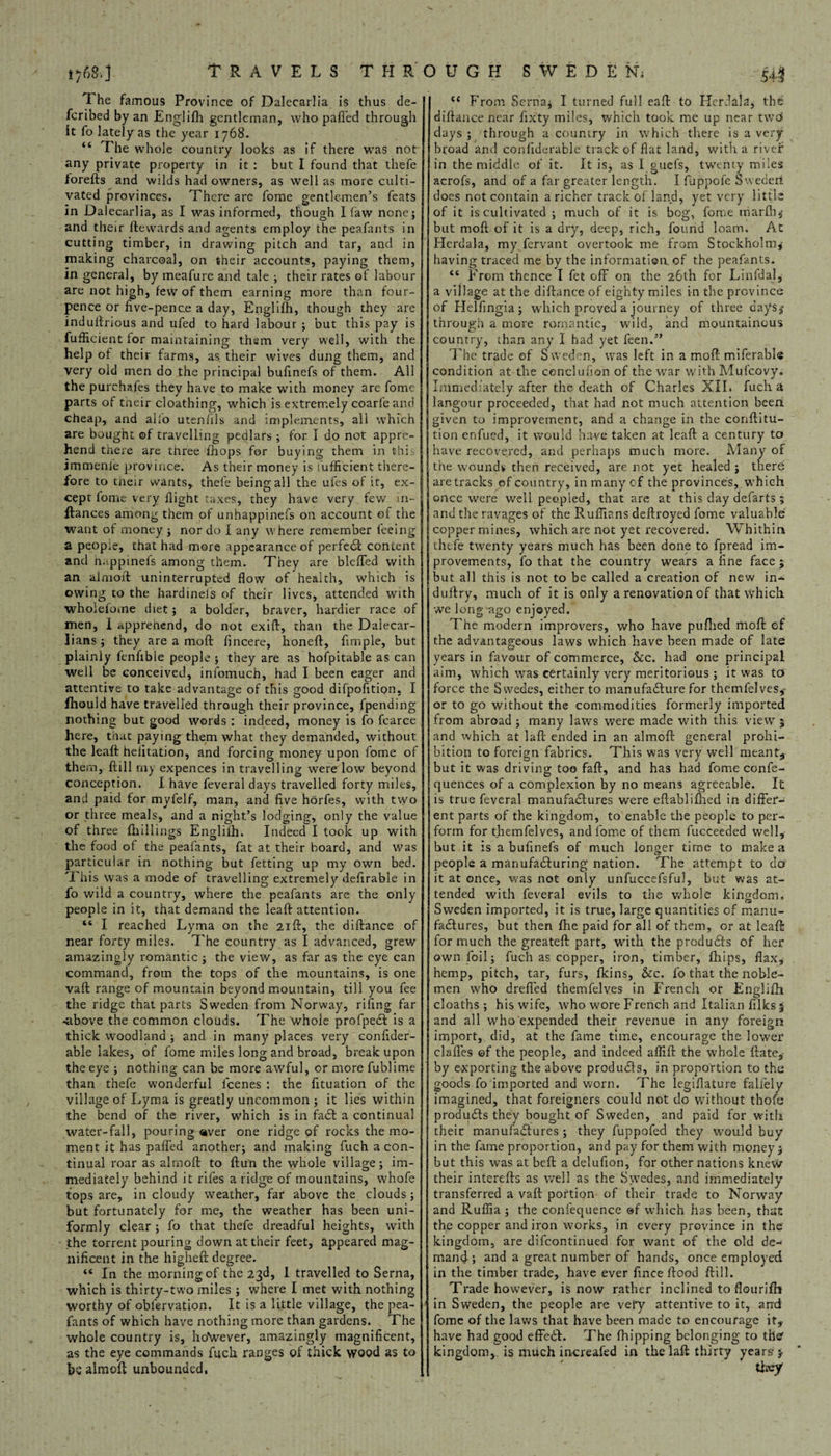 i?68,J scribed by an Englifh gentleman, who pafl'ed through it fo lately as the year 1768. “ The whole country looks as if there was not any private property in it : but I found that thefe forefts and wilds had owners, as well as more culti¬ vated provinces. There are fome gentlemen’s feats in Dalecarlia, as I was informed, though I law none; and their fte wards and agents employ the peafarits in cutting timber, in drawing pitch and tar, and in making charcoal, on their accounts, paying them, in general, by meafure and tale ; their rates of labour are not high, few of them earning more than four- pence or five-pence a day, Englifh, though they arc induftrious and ufed to hard labour ; hut this pay is fufficient for maintaining them very well, with the help of their farms, as their wives dung them, and J very old men do the principal bufinefs of them. All parts of tneir cloathing, which is extremely coarl'e and cheap, and alio utenfils and implements, all which are bought ©f travelling pedlars ; for I do not appre¬ hend there are three fhops for buying them in thi: immenle province. As their money is fufficient there¬ fore to tneir wants, thefe being all the ufes of it, ex¬ want of money ; nor do I any where remember feeing a peop.e, that had more appearance of perfect content and happinefs among them. They are blefTed with an almoft uninterrupted flow of health, which is owing to the hardineis of their lives, attended with wholefome diet; a bolder, braver, hardier race of men, I apprenend, do not exift, than the Dalecar- lians; they are a moft fincere, honeft. Ample, but plainly fenfible people ; they are as hofpitable as can well be conceived, infomuch, had I been eager and attentive to take advantage of this good difpofition, I fhould have travelled through their province, fpending nothing but good words : indeed, money is fo fcarce here, that paying them what they demanded, without the leaft heiitation, and forcing money upon fome of them, ftill rn^ expences in travelling were low beyond conception. I have feveral days travelled forty miles, and paid for myfelf, man, and five horfes, with two or three meals, and a night’s lodging, only the value of three fhillnigs Englifh. Indeed I took up with the food of the peafants, fat at their hoard, and was particular in nothing but fetting up my own bed. This was a mode of travelling extremely defirable in fo wild a country, where the peafants are the only people in it, that demand the leaft attention. “ I reached Lyma on the 21ft, the diftance of near forty miles. The country as I advanced, grew amazingly romantic $ the view, as far as the eye can command, from the tops of the mountains, is one vaft range of mountain beyond mountain, till you fee the ridge that parts Sweden from Norway, riling far -above the common clouds. The whole profpeCl is a thick woodland ; and in many places very confider- able lakes, of fome miles long and broad, break upon the eye ; nothing can be more awful, or more fuhlime than thefe wonderful icenes : the fituation of the village of Lyma is greatly uncommon ; it lies within the bend of the river, which is in faCl a continual water-fall, pouring aver one ridge of rocks the mo¬ ment it has paffed another; and making fuch a con¬ tinual roar as almoft to ftun the whole village; im¬ mediately behind it rifes a ridge of mountains, whofe tops are, in cloudy weather, far above the clouds; but fortunately for me, the weather has been uni¬ formly clear ; fo that thefe dreadful heights, with the torrent pouring down at their feet, appeared mag¬ nificent in the higheft degree. “ In the morning of the 23d, I travelled to Serna, which is thirty-two miles ; where I met with nothing worthy of obiervation. It is a little village, the pea¬ fants of which have nothing more than gardens. The whole country is, hoVever, amazingly magnificent, as the eye commands fuch ranges of thick wood as to be almoft unbounded. 541 diftance near fixty miles, which took me up near twd days ; through a country in which there is a very broad and confiderable track of flat land, with a river in the middle of it. It is, as I guefs, twenty miles acrofs, and of a far greater length. I fuppofe Sweden does not contain a richer track of land, yet very little of it is cultivated ; much of it is beg, fome uiarfh; but moft of it is a dry, deep, rich, found loam. At Plerdala, my fervant overtook me from Stockholm; having traced me by the information, of the peafants. “ From thence I fet off on the 26th for Linfdal, a village at the diftance of eighty miles in the province of Helfingia; which proved a journey of three days; through a more romantic, wild, and mountainous country, than any I had yet feen.” The trade of Sweden, was left in a moft miferable condition at the conclufion of the war with Mufcovy. langour proceeded, that had not much attention been given to improvement, and a change in the conftitu- tion enfued, it would have taken at leaft a century to have recovered, and perhaps much more. Many of the wounds then received, are not yet healed ; there copper mines, which are not yet recovered. Whithin thefe twenty years much has been done to fpread im¬ provements, fo that the country wears a fine face ; but all this is not to be called a creation of new in- duftry, much of it is only a renovation of that which we long ago enjoyed. The modern improvers, who have pufhed moft of the advantageous laws which have been made of late years in favour of commerce, &c. had one principal aim, which was certainly very meritorious ; it was to force the Swedes, either to manufacture for themfelves,- or to go without the commodities formerly imported from abroad ; many laws were made with this view ; and which at laft ended in an almoft general prohi¬ bition to foreign fabrics. This was very well meant; but it was driving toe faft, and has had fome confe- quences of a complexion by no means agreeable. It is true feveral manufactures were eftablifhed in differ¬ ent parts of the kingdom, to enable the people to per¬ form for themfelves, and fome of them fucceeded well, hut it is a bufinefs of much longer time to make a people a manufacturing nation. The attempt to do it at once, was not only unfuccefsful, but was at¬ tended with feveral evils to the whole kingdom. Sweden imported, it is true, large quantities of manu¬ factures, but then fhe paid for all of them, or at leaft for much the greateft part, with the produCts of her own foil; fuch as copper, iron, timber, (hips, flax, hemp, pitch, tar, furs, fkins, &c. fo that the noble¬ men who drefi'ed themfelves in French or Englifh cloaths ; his wife, who wore French and Italian fillcs % and all who expended their revenue in any foreign import, did, at the fame time, encourage the lower elafles ©f the people, and indeed aflift the whole ftate,- by exporting the above produCts, in proportion to the goods fo imported and worn. The legiflature faliely imagined, that foreigners could not do without thofe produCts they bought of Sweden, and paid for with their manufactures ; they fuppofed they would buy in the fame proportion, and pay for them with money; but this was at belt a delufion, for other nations knew their interefts as well as the Swedes, and immediately transferred a vaft portion of their trade to Norway and Rufiia ; the confequence ®f which has been, that the copper and iron works, in every province in the kingdom, are difeontinued for want of the old de¬ mand ; and a great number of hands, once employed in the timber trade, have ever finee flood ftill. Trade however, is now rather inclined to flourifh in Sweden, the people are very attentive to it, and fome of the laws that have been made to encourage it,, have had good effeCl. The (hipping belonging to ther kingdom, is much increafed in the laft thirty years y