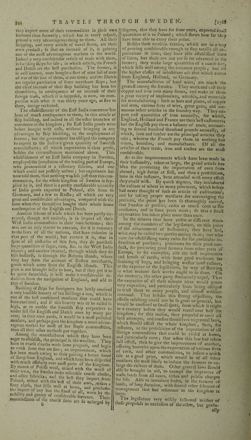 544 they export more of their commodities in their own bottoms than formerly; which has in every refpedt, proved a very advantageous thing to them. All their Flipping, and every article of naval ftores, are their ownprodudt; fo that an increafe of it, is gaining one of the raoft advantageous markets in the world. Indeed a very confiderable article of trade with them, is budding ftlips for fale ; in which article, the French and Dutch are the bell: purchafers. The former, it is well known, once bought a fleet of nine fail of men of war of the line of them, at one time; and the Dutch are regular purchafers of fome merchant Flips; but the chief increafe of their Flip building has been for themfelves, in confequence of an increafe of their foreign trade, which it isfuppofed, is now, on com- parifon with what it was thirty years ago, as five to three, tonage reckoned. The eftablifhment of the EaF India commerce has been of much confequence to them, in this article of Flip building, and indeed to all the other branches of commerce in the kingdom ; for Eaft India goods were before bought with caFi, without bringing in any advantages by Flip btiilding, or the employment of feamen ; but the government has obliged the company to export tp the Indies a given quantity of Swedifh manufadiures ; all which exportation is clear profit, befides the circumftances mentioned above. This eftablifhment of an Eaft India company in Sweden, employed the fpeculation of the trading part of Europe, who pronounced it a vifionary fcheme, and one which could not poflibly anfwer ; but experience has now told them, that nothing was lei's juft than this con¬ demnation, for the whole kingdom of Sweden is fup- plied by it, and there is a pretty confiderable quantity of India goods exported to Poland, alfo fome to Germany, and a few to Ruftia; all which are very great and confiderable advantages, compared with the time when they themfelves bought their whole home confumption of the Englifti and Dutch. Another fcheme of trade which has been partly ex¬ ecuted, though not entirely, is to import all their Weft India commodities in their own bottoms ; this was notan eafy matter to execute, for it is contrary to the laws of all the nations, that have colonies in that part of the world; but certain it is, that in fpite of all obftacles of this fort, they do purchafe large quantities of fugar, rum, &c. in the Weft India i (lands; and another channel, through which they do this bufinefs, is through the Bahema iflands, where they buy from the account of Bofton merchants, goods which come from the Englifti iflands. This plan is not brought fully to bear,* but if they get it to be quite fuccefsful, it will make a confiderable de- dudfion from the navigation of England, and add to that of Sweden. Building of Flips for foreigners has lately received a very laudible bounty of ten (hillings a ton, which is one of the beft confidered meafures that could have been executed ; and if this bounty was to be raifed fo higa, as^ lO enable the- SwediFi Flip carpenters to under fell the EngliFi and Dutch ones by many per cent, in their own yards, it would be a moft political meafure, and perhaps give the kingdom a more advan¬ tageous market for moft of her ftaple commodities, than all their other methods put together. Among the manufactures which they have been eager to eftablifti, the principal is the woollen. Thev have m coarle cloaths made fome progrefs, and begin o i or it fome that are fine; an improvement, which hts been mitch owmg to their gaining a better breed wit P fL°TnSland- =nd «hich haYe been diverted with much affiduity over moft parts of the kingdom. By means ot Polifh wool, mixed with the worft of their own the Swedes make tolerable coarfe cloths and other fabneks i and the beft they import from Inland mixed with the beft of thei/owd makes finer cloth, that fells well a, home, aL ’preclude tneimport of any but the fined of all, worn by the nobility and gentry of confiderable fortunes. Theft manufactures of :he coarfe forts are fo enlarged by degrees, that they have for fome years, exported fmall quantities of it to Poland ; which fhews how far they have been able to carry their point. Befides theft woollen fabrics, which are in a wav of proving confiderable enough to flop totally all im¬ portations in time, they have alfo eftabliftied fome of linen, but thefe are not yet fo far advanced as the former; they make large quantities of a coarfe fort which fells well among the common people ; but all the higher claffes of inhabitans ufe that which comes from England, Holland, or Germany. The manufactories of hard ware, are much the greateft among the Swedes. They work and caft their copper and iron into many forms, and make of them a great variety of implements, utenfils,.and materials for manufacturing : fuch as bars and plates, of copper and iron, various forts of wire, great guns, and nu¬ merous other articles in the foundry way. They ex-* port vaft quantities of iron annually, for which, England, Holland and France are their beft cuftomers; but the Englifti pay them a balance of trade, amount¬ ing to feveral hundred thoufand pounds annually, of which, iron and timber are the principal articles thev take; whereas the French pay them in nothing but wines, brandies, and manufactures. Of alf the articles of their trade, iron and timber are the moft confiderable. As to the improvements which have been made iu their hufbandry, taken at large, the grand article has Wen the preventing the importation of corn from abroad; high duties at firft, and then a prohibition, have in this inftance, been attended, with every effedf they could wifti. By quick degrees, they introduced the culture of wheat in many provinces, which before had never thought of luch an article of cultivation'- and by ,taking proper meafures .for encouraging the peafants, the point has been fo thoroughly carried, that Sweden at prefent, raifes as much corn as Fie con fumes, and in fome years more ; fo that a fmall exportation has taken place more than once. In the debates that have arifen at different times among the members of the legiflature, on this point of the advancement of hufbandry, - they have had, what may be called two parties among them ; one who \wie ior eftablifiling many rules for the particular in— ftrudtion of peafants ; premiums for their good con- duci, for procuring good farmers from other parts of Juihope, to fet examples, al(o the beft implements and breeds of cattle, with fome good workmen for Graining of bogs, and bringing waftes into culture, ' at the expence of the legiflature, by way of ftewing in what manner fuch works ought to be done. On the contrary, the other party ftrenuouFy urged, That the execution of all thefe minute ideas would prove very expenfive, and particularly from being obliged to truft them to many people, and almoft° without cornroul. I hat befides this ftrong ohjedbion, the eft eels refulting could not be fo great or general, but would be confined to fmall fpots, from which it might be a century before they would travel over half the kingdom ; lor this reafon, they propofol to omit all fuch attempts, and confine themfelves to general laws which ftiouid affiidt the whole' kingdom^ 'fuch, for inftance, as the prohibition of the importation'of all foreign commodities that could be raifed at home, ff. RLrtIculf corn 5 that when this law had taken uJl efiedt, then to give the improvement of another, offering bounties upon the exportation of various forts, of corn, and other commodities, to infure a quick (ale at a good price, which would be of all other meafures the moft likely to induce the farmers to en- large the culture of them. Other general laws Fiould alfo be brought in aid, to exempt the improvers of waite lands from all taxes, tithes and public charges lor life. Alfo to introduce leafes, in the tenures of lands, of long duration, with feveral other fchemes of management that had reference to the kingdom at large. The legiflature very wifely followed neither of thefe propofals in exclufion of the other,, but gradu¬ al! y