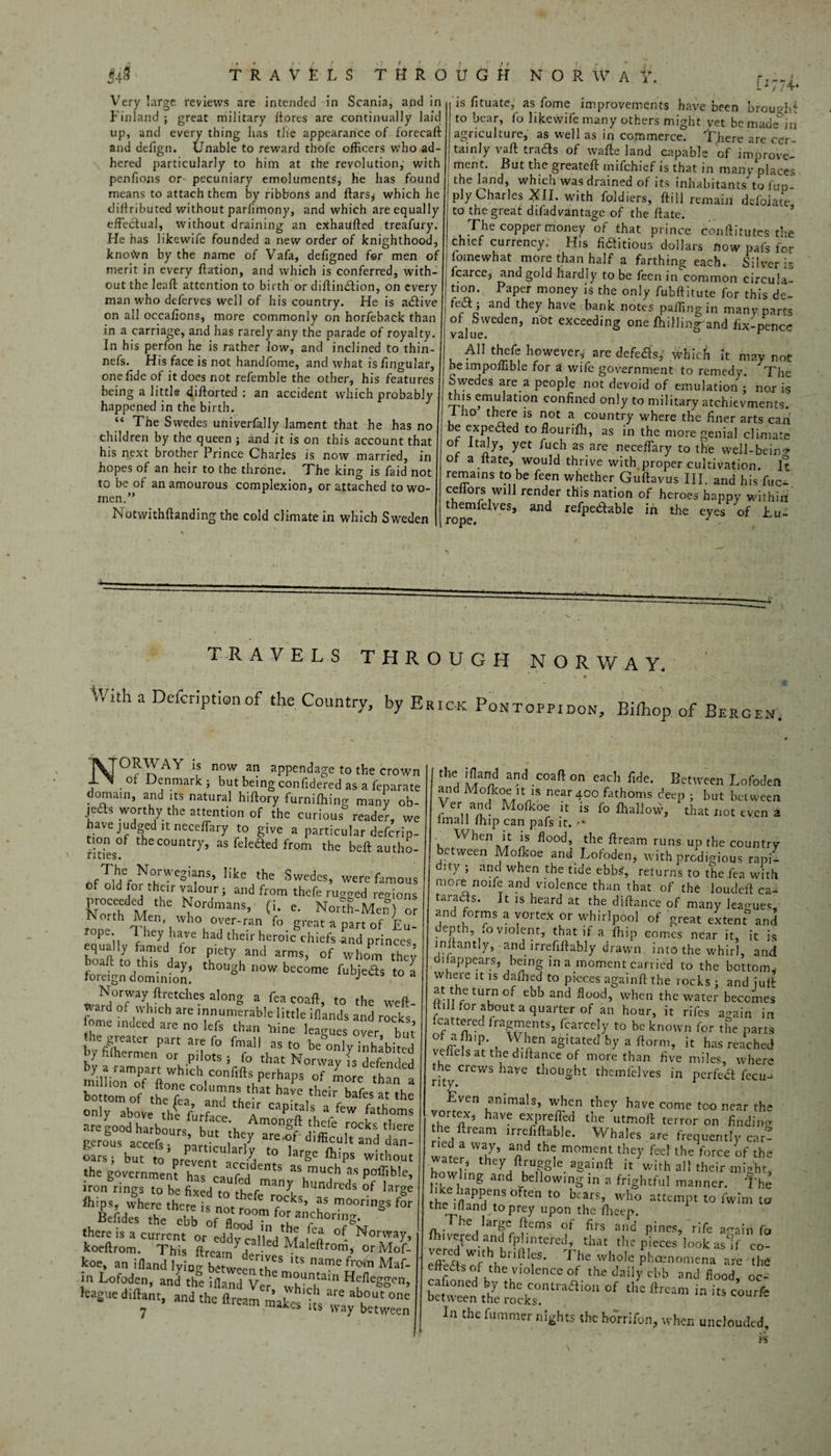 Very large reviews are intended in Scania, and in Finland ; great military ftores are continually laid up, and every thing lias the appearance of forecaft and defign. Unable to reward thole officers who ad¬ hered particularly to him at the revolution, with penfions or pecuniary emoluments, he has found means to attach them by ribbons and ftars; which he cliflributed without parlimony, and which are equally effectual, without draining an exhaufted treafury. He has likewife founded a new order of knighthood, knoiJvn by the name of Vafa, deflgned fer men of merit in every ffation, and which is conferred, with¬ out the leal! attention to birth or diftindtion, on every man who deferves well of his country. He is adtive on all occafions, more commonly on horfeback than in a carriage, and has rarely any the parade of royalty. In his perfon he is rather low, and inclined to thin- nefs. His face is not handfome, and what is lingular, one fide of it does not refemble the other, his features being a little diftorted : an accident which probably happened in the birth. “ The Swedes univerfally lament that he has no children by the queen ; and it is on this account that his next brother Prince Charles is now married, in hopes of an heir to the throne. The king is faid not to be of anamourous complexion, or attached to wo¬ men.” Notvvithftanding the cold climate in which Sweden [1774- is fituate, as fome improvements have been brouohi to bear, fo likewife many others might vet be made*in agriculture, as well as in commerce! There are ccr~* tainJy vaft tradts of wafte land capable of improve¬ ment. But the greateff rnifchief is that in many places the land, which was drained of its inhabitants to fup ply Charles XH. with foldiers, fti 11 remain defolate to the great difadvantage of the Pate. coPPer money of that prince conftitutes the chief currency; His fifiitious dollars how pafs for fomewhat more than half a farthing each. Silver is fcarce, and gold hardly to be fecn in common circula¬ tion. Paper money is the only fubftitute for this de- fedt; and they have bank notes paffingin many parts of Sweden, not exceeding one Lulling and fix-pence value. r All thefe however, are defedts, which it may not beimpoffible for a wife government to remedy. The Swedes are a people not devoid of emulation ; nor is this emulation confined only to military atchievments. 1 ho there is not a country where the finer arts can be expedted to flourifh, as in the more genial climate c 5 Pucb as.are neceflary to the well-bein'? of a it ate, would thrive with proper cultivation. It remains to be feen whether Guftayus III, and his fuc- ceflors will render this nation of heroes happy within themfelves, and refpedtable in the eyes of Eu- rope. J TRAVELS THROUGH NORWAY. With a Delcriptisnof the Country, by Erick Pontoppidon, Bilhop of Bergen. T^TORWAY is now an appendage to the crown , . o Denmark ; but being confidered as a feparate domain, and its natural hiftory furnifhing many ob- jedfs worthy the attention of the curious reader, we have judged it neceffary to give a particular defcrip- tion of the country, as felefted from the belt autho- ' rities. ofTl d^or^thf^ S’ Ilke the Swedes, were famous of old for their valour; and from thefe rugged regions proceeded the Nordmans, (i. e. North-Men8 or ho.th Men who over-ran fo great a part of Eu¬ rope They have had their heroic chiefs and princes bS t7o rV PJetyuand arms> 0f whom they fceign doming: 8 beC°me fub>fls t0 a Norway ftrctcheS along a fen coaft, to the weft- ? “ d ;V ‘|IC ’ are 'numerab|e little iflands and rocks ome indeed are no lets than trine leagues over but’ he greater part are fo Email as to be only inhabited by filhermen or pilots } fo that Norway I,^defended by a rampart which conftfts perhaps of more than a bo'ttomof theTa^^dTh!-“ haVe,their bafa a' the only above the h i Capita,s a fcw fathoms C^,oVev“rlyd t0 ’arge ftiPS Wi'b-' the government h-iTT''' as much as poffible, iron rings to be fiied tnth It14r.1lreds of large thips, where there is nor ^ ^ r?c^s> as moorings for Jefides J :rof^Z^t0:fSk ^m.CUS ftreamydCa'd Mal^ -S koe, an ifland lying between^8 ^ name frDlT1 Maf- jn Lofoden, and the ifland Ve^ HffleSSen> league dillant, and the flream^akes Us ivay between the ifland and coaft on each fide. Between Lofoden and Motkoe it is near 400 fathoms deep ; but between Ver and Mofkoe it is fo thaljow, that not even a lmall fhip can pafs it. - * When it is flood the ftream runs up the country between Mofkoe and Lofoden, with prodigious rapi¬ dity ; and when the tide ebbs, returns to the fea with more none and violence than that of the louclcft ca¬ taracts. it is heard at the diftance of many leagues, and forms a vortex or whirlpool of great extent* and depth fo violent, that if a fhip comes near it, it is inftantly, and irrefiftably drawn into the whirl, and 01 (appears, being in a moment carried to the bottom,, where it is dafhed to pieces againft the rocks ; and juft at the turn of ebb and flood, when the water becomes till for about a quarter of an hour, it rifes a^ain in icattered fragments, fcarcely to be known for the parts of aflup. When agitated by a ftorm, it has reached vcfiels at the diftance of more than five miles, where the^ crews have thought themfelves in perfect fecu- Even animals, when they have come too near the vortex, have exprefTed the utmoft terror on finding the ftream irreflftable. Whales are frequently car- water i7* n** ^ m°ment the7 f«f the force of the a ter, they ftruggle againft it with all their mio'ht, howlmg and bellowing in a frightful manner. The the -naPaenS °Ften t0 bcars’ who attempt to fwim to the ifland to prey upon the ffieep. he large Items of firs and pines, rife again fo fhiveped and fplinte'red, that the pieces look aslf co- vered with bridles. The whole phenomena are the cffnS°/hhe:i0lenCeaf thedni]yeEb and flood, oc- between the ISaT*®0 °f ** ^ - i» court* la the fitmmer nights the horrifon, when unclouded.