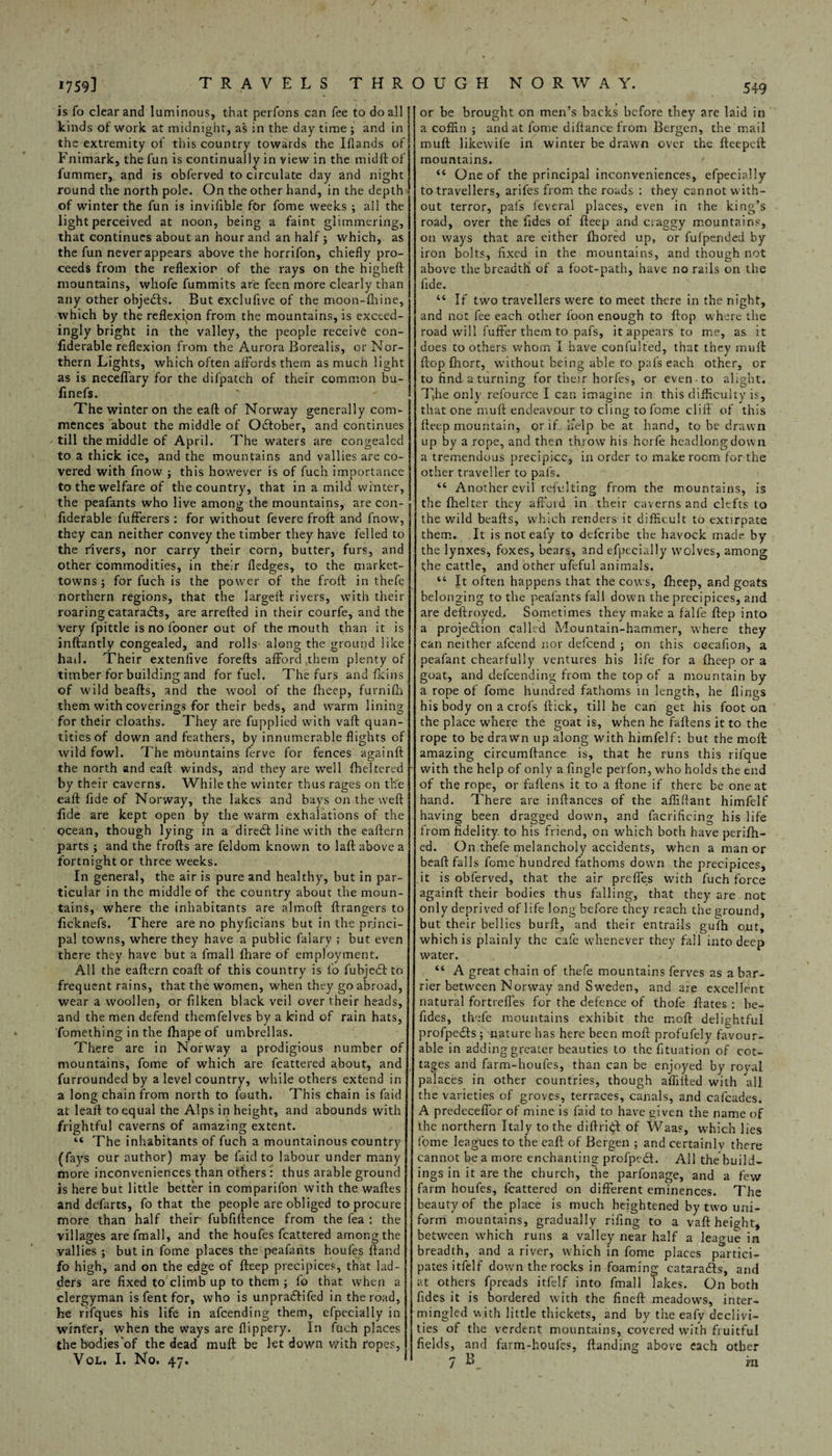 is fo clear and luminous, that perfons can fee to do all kinds of work at midnight, as in the day time ; and in the extremity of tins country towards the Iflands of Fnimark, the fun is continually in view in the midft of lummer, and is obferved to circulate day and night of winter the fun is invifible for fome weeks ; ail the light perceived at noon, being a faint glimmering, that continues about an hour and an half; which, as the fun never appears above the horrifon, chiefly pro¬ ceeds from the reflexion of the rays on the higheft any other objects. But exclufive of the moon-fhine, ingly bright in the valley, the people receive con- fiderable reflexion from the Aurora Borealis, or Nor¬ thern Lights, which often affords them as much light as is neceffary for the difpatch of their common bu- The winter on the eaft of Norway generally com¬ mences about the middle of October, and continues till the middle of April. The waters are congealed to a thick ice, and the mountains and vallies are co¬ vered with fnow ; this however is of fuch importance to the welfare of the country, that in a mild winter, the peafants who live among the mountains, are con- fxderable fufferers : for without fevere froft and fnow, they can neither convey the timber they have felled to the rivers, nor carry their corn, butter, furs, and other commodities, in their fledges, to the market- towns ; for fuch is the power of the froff in thefe northern regions, that the larged: rivers, with their roaring cataracfts, are arrefted in their courfe, and the very fpittle is no fooner out of the mouth than it is inftantly congealed, and rolls- along the ground like hail. Their extenfive forefts afford .them plenty of timber for building and for fuel. The furs and fkins of wild beafts, and the wool of the fheep, furnifh them with coverings for their beds, and warm lining for their cloaths. They are fupplied with vaft quan¬ tities of down and feathers, by innumerable flights of wild fowl. The mountains ferve for fences againft the north and eaft winds, and they are well fheltered by their caverns. While the winter thus rages on the eaft fide of Norway, the lakes and bays on the weft fide are kept open by the warm exhalations of the ocean, though lying in a direct line with the eaftern parts ; and the frofts are feldom known to laft above a fortnight or three weeks. In general, the air is pure and healthy, but in par¬ ticular in the middle of the country about the moun¬ tains, w’here the inhabitants are almoft ftrangers to ficknefs. There are no phyficians but in the princi¬ pal towns, where they have a public falary ; but even there they have but a fmall (hare of employment. All the eaftern coaft of this country is fo fubjedl to frequent rains, that the women, when they go abroad, wear a woollen, or filken black veil over their heads, and the men defend themfelves by a kind of rain hats, fomething in the fhape of umbrellas. There are in Norway a prodigious number of mountains, fome of which are fcattered about, and furrounded by a level country, while others extend in a long chain from north to fouth. This chain is faid at leaft to equal the Alps in height, and abounds with frightful caverns of amazing extent. ‘c The inhabitants of fuch a mountainous country (fays our author) may be faid to labour under many more inconveniences than others : thus arable ground is here but little better in comparifon with the. waftes and defarts, fo that the people are obliged to procure more than half their* fubfiftence from the fea : the villages are fmall, and the houfes fcattered among the vallies ; but in fome places the peafants houfes ftand fo high, and on the edge of fteep precipices, that lad¬ ders are fixed to climb up to them ; fo that when a clergyman is fent for, who is unpradftifed in the road, be rifques his life in afeending them, efpecially in winter, when the ways are flippery. In fuch places the bodies'of the dead muft be let down with ropes, or be brought on men’s backs before they are laid in a coffin ; and at fome diftanee from Bergen, the mail muft likewife in winter be drawn over the fteepeft mountains. ' “ One of the principal inconveniences, efpecially out terror, pal's feveral places, even in the king’s road, over the fides of fteep and craggy mountains, on ways that are either fhored up, or fufpended by iron bolts, fixed in the mountains, and though not above the breadth of a foot-path, have no rails on the “ If two travellers were to meet there in the night, road will fuffer them to pafs, it appears to me, as it does to others whom I have confulted, that they muft ftop Ihort, without being able to pafs each other, or to find a turning for their horfes, or even to alight. T,he only refource I can imagine in this difficulty is, that one muft endeavour to cling to fome cliff of this fteep mountain, or if uelp be at hand, to be drawn up by a rope, and then throw his horfe headlong down a tremendous precipice, in order to make room for the other traveller to pafs. “ Another evil refulting from the mountains, is the fhelter they afford in their caverns and clefts to the wild beafts, which renders it difficult to extirpate them. It is not eafy to deferibe the havock made, by the lynxes, foxes, bears, and efpecially wolves, among the cattle, and other ufeful animals. “ It often happens that the cows, fheep, and goats belonging to the peafants fall down the precipices, and are deftroyed,. Sometimes they make a falfe ftep into a projedtion called Mountain-hammer, where they can neither afeend nor defeend ; on this oecafion, a peafant chearfully ventures his life for a fheep or a goat, and defeending from the top of a mountain by a rope of fome hundred fathoms in length, he flings his body on a crofs ftick, till he can get his foot on the place where the goat is, when he faftens it to the rope to be drawn up along with himfelf: but the moft amazing circumftance is, that he runs this rifque with the help of only a Angle perfon, who holds the end of the rope, or faftens it to a ftone if there be one at hand. There are inftances of the affiflant himfelf having been dragged down, and facrificing his life from fidelity, to his friend, on which both have perifh- ed. On thefe melancholy accidents, when a manor beaft falls fome hundred fathoms down the precipices, .it is obferved, that the air profiles with fuch force againft their bodies thus falling, that they are not only deprived of life long before they reach the ground, but their bellies burft, and their entrails gufh ont, which is plainly the cafe whenever they fall into deep water. “ A great chain of thefe mountains ferves as a bar¬ rier between Norway and Sweden, and are excellent natural fortreffes for the defence of thofe ftates : be- fides, thefe mountains exhibit the moft delightful profpedls; nature has here been moft profufely favour¬ able in adding greater beauties to the fituation of cot¬ tages and farm-houfes, than can be enjoyed by royal palaces in other countries, though affifted with all the varieties of groves, terraces, canals, and cafcades. A predeceftor of mine is laid to have given the name of the northern Italy to the diftridl of Waas, wffiich lies fome leagues to the eaft of Bergen ; and certainly there cannot be a more enchanting profpedt. All the build¬ ings in it are the church, the parfonage, and a few farm houfes, Icattered on different eminences. The beauty of the place is much heightened by two uni¬ form mountains, gradually rifing to a vaft height, between which runs a valley near half a league in breadth, and a river, which in fome places partici¬ pates itfelf down the rocks in foaming cataradls, and at others fpreads itfelf into fmall lakes. On both fides it is bordered with the fineft meadows, inter¬ mingled with little thickets, and by the eafy declivi¬ ties of the verdent mountains, covered with fruitful fields, and farm-houfes, ftanding above each other
