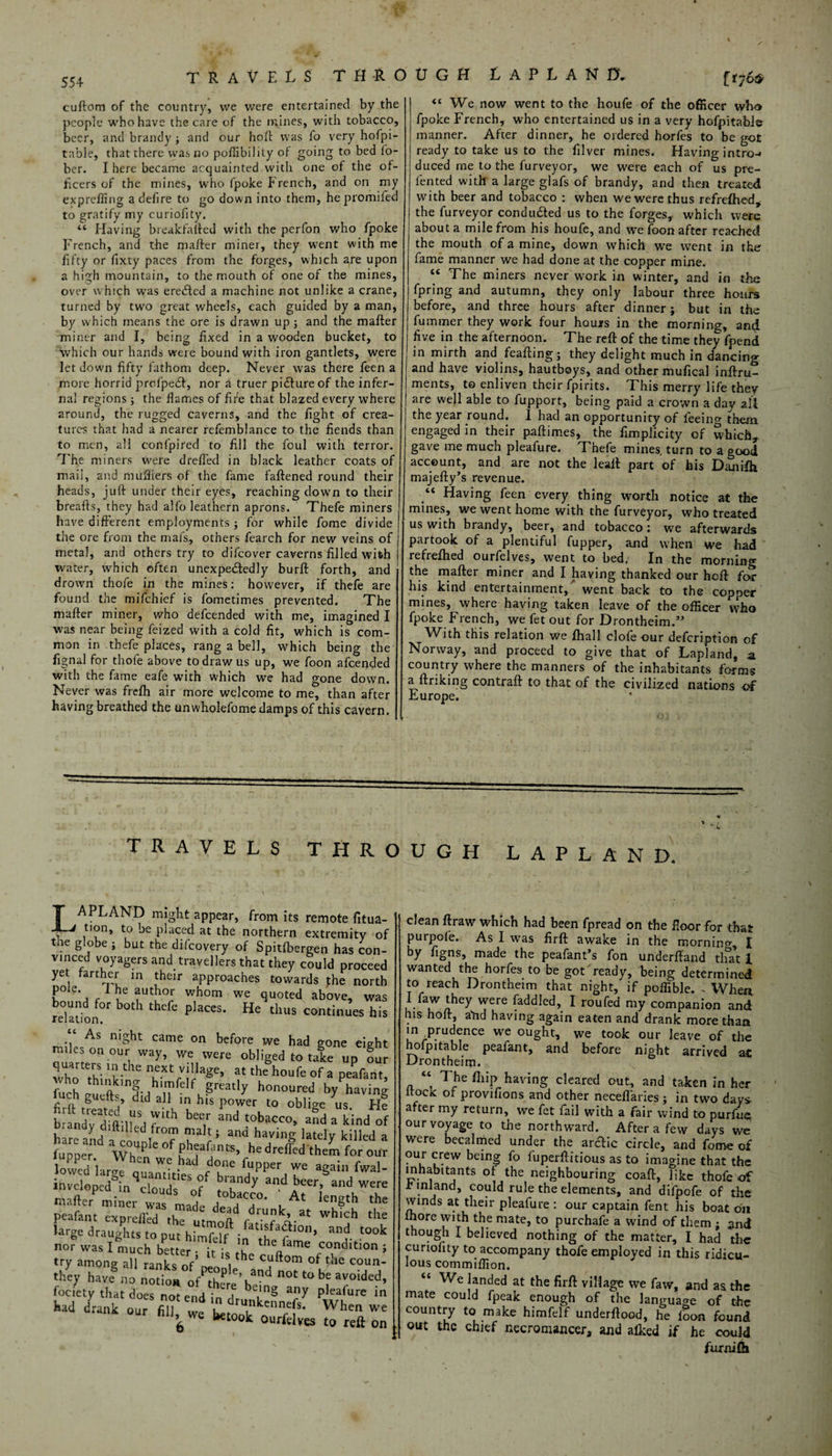 cuftom of the country, vve were entertained by the people who have the care of the mines, with tobacco, beer, and brandy ; and our hold was fo very hofpi- table, that there was no pofiibil lty of going to bed fo- ber. I here became acquainted with one of the of¬ ficers of the mines, who (poke French, and on my exprefling a defire to go down into them, he promifed to gratify my curiofity. “ Having bieakfaftcd with the perfon who fpoke French, and the mafter miner, they went with me fifty or fixty paces from the forges, which are upon a high mountain, to the mouth of one of the mines, over which was eredted a machine not unlike a crane, turned by two great wheels, each guided by a man, by which means the ore is drawn up ; and the mafter miner and I, being fixed in a wooden bucket, to which our hands were bound with iron gantlets, were let down fifty fathom deep. Never was there feen a more horrid prol'pedf, nor a truer pidfureof the infer¬ nal regions ; the flames of fife that blazed every where around, the rugged caverns, and the fight of crea¬ tures that had a nearer refemblance to the fiends than to men, all confpired to fill the foul with terror. The miners were dreffed in black leather coats of mail, and mufflers of the fame fattened round their heads, juft under their eyes, reaching down to their breafts, they had alfo leathern aprons. Thefe miners have different employments ; for while fome divide the ore from the mafs, others fearch for new veins of metal, and others try to difeover caverns filled with water, which often unexpectedly burft forth, and drown thofe in the mines: however, if thefe are found the mifehief is fometimes prevented. The mafter miner, who defeended with me, imagined I was near being feized with a cold fit, which is com¬ mon in thefe places, rang a bell, which being the fignal for thofe above to draw us up, we foon afeended with the fame eafe with which we had gone down. Never was frefh air more welcome to me, than after having breathed the unwholefome damps of this cavern. We now went to the houfe of the officer who fpoke French, who entertained us in a very hofpitabi& manner. After dinner, he ordered horfes to be got ready to take us to the filver mines. Having intro-* duced rne to the furveyor, we were each of us pre- fented with a large glafs of brandy, and then treated with beer and tobacco : when we were thus refrelhed, the furveyor conducted us to the forges, which were about a mile from his houfe, and we loon after reached the mouth of a mine, down which we went in the fame manner we had done at the copper mine. “ The miners never work in winter, and in the fpring and autumn, they only labour three hours before, and three hours after dinner; but in the fummer they work four hours in the morning, and five in the afternoon. The reft of the time they fpend in mirth and feafting; they delight much in dancing and have violins, hautboys, and other mufical inftru- ments, to enliven their fpirits. This merry life they are well able to fupport, being paid a crown a day ail the year round. 1 had an opportunity of feeing them engaged in their paftimes, the fimplicity of which*, gave me much pleafure. Thefe mines, turn to a good account, and are not the leatt part of his Danifti majefty’s revenue. “ Having feen every thing worth notice at the mines, we went home with the furveyor, who treated us with brandy, beer, and tobacco: we afterwards partook of a plentiful fupper, and when we had refreftied ourfelves, went to bed, In the morning the mafter miner and I having thanked our heft for his kind entertainment, went back to the copper mines, where having taken leave of the officer who fpoke French, we fet out for Drontheim.” With this relation we fhall clofeour defeription of Norway, and proceed to give that of Lapland, a country where the manners of the inhabitants forms a ftriking contraft to that of the civilized nations of Europe. TRAVELS THROUGH t A P L A N 0. TRAVELS THROUGH LAPLAND. LAPLAND might appear, from its remote fit tion, to be placed at the northern extremity the globe ; but the difeovery of Spitfbergen has o vinced voyagers and travellers that they could proc yet farther in their approaches towards j:he nc pole. 1 he author whom we quoted above, i re°laion°r plaCCS' He tl,US contin“es As mSht came on before we had gone ei miles on our way, we were obliged to take up wh £ TtHe n.eXt Villa£e’ at the houfe of a peafi furh thl”kln§ huffelf greatly honoured byPhav gutfts did all in his power to oblige us wtdyS'lM T,h bee,r and tobac“’ -dfki„< brandy dift,fled from malt; and having lately kille ;st,“dir'! “i* peafant large draughts to nut himf if • i/1 (?10n> t< norwaslmuchTucr b l? Conditi< try among all ranks of’neo'8! ^ C,uftom of f‘ie C01 they have no notion 0fPthPe\and not to be avoid fociety that does not end in dr pleafure kad drank our fill weWhen > wc retook ourfelves to reft clean ftraw which had been fpread on the floor for that purpofe. As I was firft awake in the mornino-, I ky Egns, made the peafant’s fon underftand that 1 wanted the horfes to be got ready, being determined to reach Drontheim that night, if poffible. .When, i faw they were faddled, I roufed my companion and his hoft, aftd having again eaten and drank more than in ^prudence we ought, we took our leave of the hofpitable peafant, and before night arrived at Drontheim. “ The ihip having cleared out, and taken in her ltocic of provifions and other neceffaries; in two day* after my return, we fet fail with a fair wind to purfue; our voyage to the northward. After a few days we were becalmed under the arctic circle, and fome of our crew being fo luperftitious as to imagine that the inhabitants of the neighbouring coaft, like thofe of .r inland, could rule the elements, and difpofe of the winds at their pleafure : our captain fent his boat on more with the mate, to purehafe a wind of them ; and though I believed nothing of the matter, I had the curiofity to accompany thofe employed in this ridicu¬ lous commiffion. “ We landed at the firft village we faw, and as the mate could fpeak enough of the language of the country to make himfelf underftood, he loon found out the chief necromancer, and alked if he could furnifti