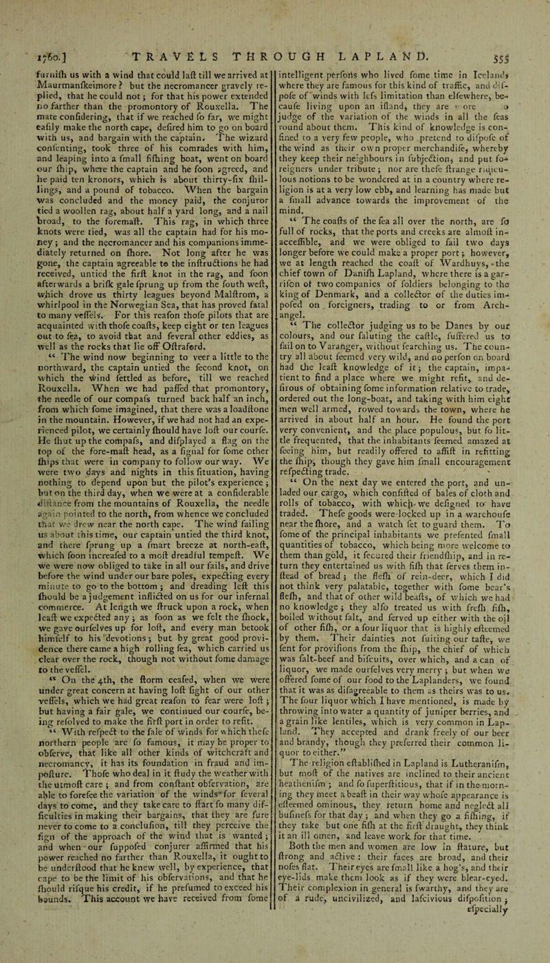 1760.3 'TRAVELS THR furnifh us with a wind that could laft till we arrived at Maurmanfkeimore ? but the necromancer gravely re¬ plied, that he could not; for that his power extended no farther than the promontory of Rouxella. The mate confidering, that if we reached fo far, we might eafily make the north cape, defired him to go on board with us, and bargain with the captain* The wizard contenting', took three of his comrades with him, and leaping into a fmall fifhing boat, went on board our fhip, where the captain and he foon agreed, and he paid ten kronors, which is about thirty-fix Dril¬ lings, and a pound of tobacco. When the bargain was concluded and the money paid, the conjuror tied a woollen rag, about half a yard long, and a nail broad, to the foremaft. This rag, in which three knots were tied, was all the captain had for his mo¬ ney ; and the necromancer and his companions imme¬ diately returned on fhore. Not long after he was gone, the captain agreeable to the inftru&ions he had received, untied the frrft knot in the rag, and foon afterwards a brifk gale fprung up from the fouth weft, wjiich drove us thirty leagues beyond Malftrom, a whirlpool in the Norwegian Sea, that has proved fatal to many veffels. For this reafon thofe pilots that are acquainted with thofe coafts, keep eight or ten leagues out to lea, to avoid that and feveral other eddies, as well as the rocks that lie off Oftraford. 44 The wind now beginning to veer a little to the northward, the captain untied the fecond knot, on which the wind fettled as before, till we reached Rouxella. When we had paffed that promontory, the needle of our compafs turned back half an inch, from which fome imagined, that there was a loadftone in the mountain. However, if we had not had an expe¬ rienced pilot, we certainly fhould have loft ourcourfe. He lhut up the compafs, and difplayed a flag on the top of the fore-maft head, as a fignal for fome other lhips that were in company to follow our way. We were two days and nights in this fituation, having nothing to depend upon but the pilot’s experience ; baton the third day, when we were at a confiderable di fiance from the mountains of Rouxella, the needle again pointed to the north, from whence we concluded that we drew near the north cape. The wind failing us about this time, our captain untied the third knot, and there fprung up a fmart breeze at north-eaft, which foon increafed to a moft dreadful tempeft. We we were now obliged to take in all our fails, and drive before the wind under our bare poles, expecting every minute to go to the bottom ; and dreading left this fhould be a judgement inflidted on us for our infernal commerce. At length we ftruck upon a rock, when leaft we expedted any ; as foon as we felt the ftiock, we gave ourfelves up for loft, and every man betook himfelf to his devotions ; but by great good provi¬ dence there came a high rolling fea, which carried us clear over the rock, though not without fome damage to the veffel. 44 On the 4th, the ftorm ceafed, when we were under great concern at having loft fight of our other veffels, which we had great reafon to fear were loft ; but having a fair gale, we continued our courfe, be¬ ing refolved to make the firft port in order to refit. “ With refpedt to the fale of winds for which thefe northern people are fo famous, it may be proper to obferve, that like all other kinds of witchcraft and necromancy, it has its foundation in fraud and im- pofture. Thofe who deal in it ftudy the weather with the utmoft care ; and from conftant obfervation, are able to forefee the variation of the winds’for feveral days to come, and they take care to ftart fo many dif¬ ficulties in making their bargains, that they are fure never to come to a conclufion, till they perceive the fign of the approach of the wind that is wanted ; and when our fuppofed conjurer affirmed that his power reached no farther than Rouxella, it ought to be underftood that he knew well, by experience, that cape to be the limit of his obfervations, and that he fhould ril'que his credit, if he prefumed to exceed his bounds* This account we have received from fome O U G H LAPLAND. 555 intelligent pCrforis who lived fome time in Iceland* where they are famous for this kind of traffic, andftif- pofe of winds with lefs limitation than elfewhere, be- caufe living upon an ifland, they are > ore a judge of the variation of the winds in all the feas round about them. This kind of knowledge is con¬ fined to a very few people, who pretend to difpofe of the wind as their own proper tnerchandife, whereby they keep their neighbours in l'ubjedtion $ and put fo¬ reigners under tribute; nor are thefe ftrange ridicu¬ lous notions to be wondered at in a country where re¬ ligion is at a very low ebb, and learning has made but a fmall advance towards the improvement of the mind. 44 The coafts of the fea all over the north, are fa full of rocks, that the ports and creeks are almoft in- acceffible, and we were obliged to fail two days longer before we could make a proper port; however, we at length reached the coaft of Wardhuys, *the chief town of Danifh Lapland, where there is a gar- rifon of two companies of foldiers belonging to the king of Denmark, and a collector of the duties im- pofed on foreigners, trading to or from Arch¬ angel. 44 The collector judging us to be Danes by our colours, and our faluting the caftle, Differed us to fail on to Varanger, without fearching us. The coun¬ try all about feemed very wild, and no perfon on board had the leaft knowledge of it; the captain, impa¬ tient to find a place where we might refit, and de- firous of obtaining fome information relative to trade, ordered out the long-boat, and taking with him eight men well armed, rowed towards the town, v/here he arrived in about half an hour. He found the port very convenient, and the place populous, but fo lit¬ tle frequented, that the inhabitants feemed amazed at feeing him, but readily offered to alfift in refitting the fhip, though they gave him fmall encouragement refpedting trade. 44 On the next day we entered the port, and un¬ laded our cargo, which confifted of bales of cloth and rolls of tobacco, with which.we defigned to have traded. Thefe goods were locked up in a warchoufs near the fhore, and a watch fet to guard them. To fome of the principal inhabitants we prefentecl fmall quantities of tobacco, which being more welcome to them than gold, it fecured their friendfhip, and in re¬ turn they entertained us with fifh that ferves them in- ftead of bread ; the flefh of rein-deer, which I did not think very palatable, together with fame bear’s flefh, and that of other wild beafts, of which we had no knowledge ; they alfo treated us with frefli fifh, boiled without fait, and ferved up either with the oil of other fifh, or a four liquor that is highly efteemed by them. Their dainties not fuiting our tafte, we fent for provifions from the fhip, the chief of which was falt-beef and bifeuits, over which, and a can of liquor, we made ourfelves very merry ; but when we offered fome of our food to the Laplanders, we found that it was as difagreeable to them as theirs was to us. The four liquor which I have mentioned, is made by throwing into water a quantity of juniper berries, and a grain like lentiles, which is very common in Lap- land. They accepted and drank freely of our beer and brandy, though they preferred their” common li¬ quor to either.” The religion eftabliftied in Lapland is Lutheranifm, but moft of the natives are inclined to their ancient heathenifm ; and fo fuperftiticus, that if in th&morn- ing they meet abeaft in their way vvhofe appearance is efteemed ominous, they return home and nesledf all bufinefs for that day ; and when they go a fifhing, if they take but one fifh at the firft draught, they think it an ill omen, and leave work for that time. . Both the men and women are low in ftature, but ft tong and adlive ; their faces are broad, and their nofes flat. Their eyes are fmall like a hog’s, and their eye-lids make them look as if they were blear-eyed. The r complexion in general is fwarthy, and they are of a rude, uncivilized, and lafeivious difpofition ; • • efpecialiy