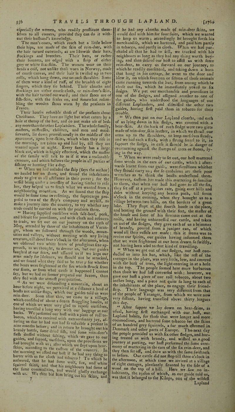 especially the women, who readily proftitute them- lelves to all comers* provided they can do it with¬ out their hufband’s knowledge. The men’s coats, Which reach but a little below their hips, are made of the flcin of rein-deer, with the hair turned outwards* as are likewife their hats, ftockings and breeches. Their hats, or rather their bonnets, are edged with a ftrip of either grev or w’hite fox-fkin. The women wear on their heads a coif, not unlike thofe worn in Norway, made of coarfe canvas, and their hair is twilled up in two rolls, which hang down, one on each Shoulder. Some of them wear a kind of ruff, of the breadth of eight fingers, which they tie behind. Their cloaths and ftockings are either coarfe cloth, or rein-deer’s Skin, with the hair turned outward ; and their Shoes are of filh-fkin, with the feales on, and Somewhat refem- bling the wooden Shoes worn by the peafants in France. Their heufes refemble thofe of the peafants about ChriiHana. They have no light but what enters by a hole at thetop of the hut, and do not make ufe of beds any more than the other Laplanders. The whole family, mafters, miftreffes, children, and men and maid- fervants, lie down promifcuoufly in the middle of the apartment, upon bear-Skins, which when they rife in the morning, are taken up and laid by, till they are wanted again at night. Every family has a large black cat, which is highly efteemed, which the mafter of the family will talk to as if it was a reafonable creature, and which follows the people in all parties of Efhing or hunting like a dog. “ When we had unladed the Ship (fays the author) we hauled her on Shore, and found the inhabitants ready to give us all aiMance in their power; for the veffel being under a neceffrfy of having timber to refit1 her, they helped us to fetch what we wanted from a neighbouring mountain. As we found that the Ship would be Some time in refitting, the Supercargo pro- pofed to two of the Ship’s company and myfelf, to make a journey into the country, to try whether any trade could be carried on with the peafants there. “ Having Supplied ourfelves with falt-beef, pork, and bifeuit for provisions, and with cloth and tobacco to trade, we let out on our journey on the 12th of May, attended by three of the inhabitants of Varan- ger, v\hom we followed through the woods, moun¬ tains and valleys, without meeting with any living creature, till about four o’clock in the afternoon, when we obferved two white bears of prodigious fize ap¬ proach, as we thought, to devour us, but our guides laughed at our fears, and allured us if we kept our arms ready for (defence, we Should not be attacked, and we found what they faid to be true ■> for whether the bears were frightened at the fire which Struck from our flints, ©r from what caufe it happened I cannot fay, but we had no iooner prepared our fuzees, than they fled with the utmoft precipitation. “ As we were defending a mountain, about an hour before night, we perceived at a distance a herd of beafts not unlike Stags, which our guides told us were rein-deer. soon after this, we came to a village, which con.1 fled of about a dozen Straggling houfes, at one of which we were very glad to repofe ourfelves, having travelled a long way with our baggage at our backs. We prefented our holt with a piece of roll to¬ bacco, which he received with extraordinary joy, af- luring us that he had not had fo valuable a prefent in me months before; and in return he brought out his brandy bottle, fume dried filh, and feme rein-deer’ fleSh dreffed without faking, which wve gave to our •guioes, and flipped, ourfelves, upon the provifions we had brought with us; after which we flept upon bear- rot'tr i fquirrd and that hiskeighbours haffome of the fame commodities, and would gladly exchange w.th us. We then bid him bring out his kins, afd [1760 if he had any cloaths made of rein-deer fkins, we would deal with him for four Suits, which we wanted to keep us warm ; accordingly he brought forth his merchandife, wftich we bartered, and paid him partly in tobacco, and partly in cloth. When we had pur- chafed all that he had to Sell, we trucked with hisr neighbours as long as they had any thing worth buy¬ ing, and then deSired our hoft to afiift us with fome rein-deer, to carry us forward on our journey, to which he readily confented, and taking down a horn that hung in his cottage, he went to the door and blew it, on which fourteen or fifteen of thofe animals came running towards the hut, from among which he chofe out fix, which he immediately yoked to fix fledges. We put our merchandife and provifions in one of the fledges, and affigned another to one of the guides, who underftood the languages of our different Laplanders, and difmiffed the other two guides, having flrft paid them in tobacco for their trouble. “ We then put on our Lapland cloaths, end each of us lying down in his fledge, was covered with a bear-fkin, At the back of each fledge were two girts made of rein-deer.fkin leather, in which we thi 11ft our arms up to the fhoulders, to keep ourfelves Ready, and we had each a flick, with a ftrong ferrel to it, to fupport the fledge, in cale it fhouid be in danger of overturning againft the flumps of trees or Rones, ly¬ ing in the w'ay. “ When we were ready to fet out, our hoft muttered fome words in the ears of our cattle, which 1 after¬ wards learnt from our guide, were directions whither they fhouid carry us ; -for fo credulous are thefe poor wretches as to think the beafts underftand them. However, cuftom has made this muttering fo familiar to them, that when our hoft had gone to all the fix, they fet off at a prodigious rate, going over hills and dales without keeping any beaten path, till feven ojclock in the evening, when they brought us to a village between two hills, on the borders of a great lake. They ftopt at . the fourth houfe in the place, and beating the ground'with their feet, the mafter of. the houfe and fome of his fervants came out at the noife, and having unharneftld our cattle, and taken us out of the fledges, they gave each of us a brimmer cf brandy, poured from a juniper can, of which wood all their veflels are made: this it feems was to revive our fpirits, our guides having informed them that we were frightened at our been drawn fo fvviftly, not having been ufed to that kind of travelling. ‘c When we got out of our fledges, our hoft con¬ duced us into his hut, which, like the reft of the cottages in the place, was very little, low, and covered with the bark of trees, the light entering in at a hole in the top. The people feemed here more barbarous than thofe we had laft converfed with : however, we gave our hoft a piece of our roll tobacco, about two inches long, and a piece not quite fo long to each of the inhabitants of the place, to engage their friend- fhip. 1 heir language was very different from that of the people of Varanger, from which we were now very diftant, having travelled above thirty leagues this day. “ After fupper we lay down on bear-fkins, as ufual, having firft exchanged with our hoft, our Lapland habits, for thofe that were longer and more commodious, and bartered fome tobacco for the fkins of an hundred grey fquirrels, a fur much efteemed in Denmark and other parts of Europe. The-next day the people provided us with fix other fledges, and hav- ing treated us with brandy, and wifhed us a good journey at parting, our hoft performed the fame cere¬ mony of muttering in the ears of the fix rein-deer, and they then fet off, and. drew us with the fame fwiftnefs as before. Our cattle did not ftop till three o’clock in the afternoon, at which time we arrived at a village of eight cottages, pleafantly fituated by the fide of a wood on the top of a hill. Here wc faw no in¬ habitants, the reafon of which, as our guide told us, was that it belonged to the Kilops, on? of the wildeft Lapland