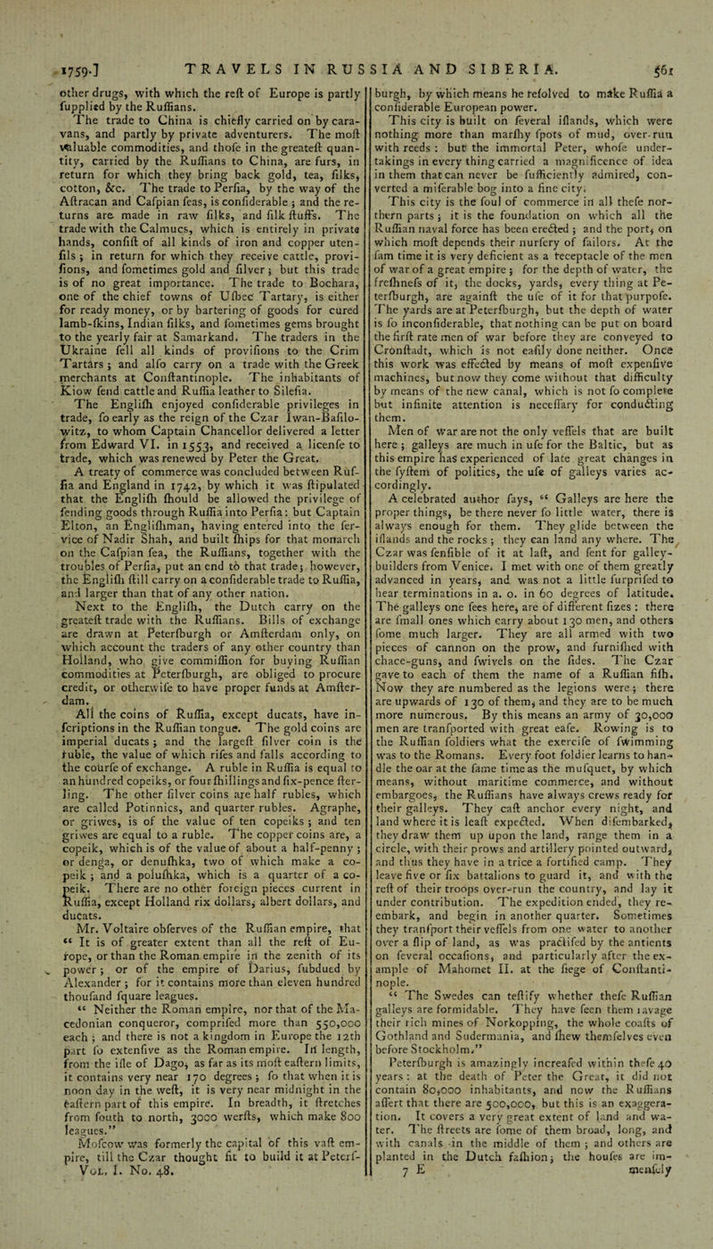 1759-1 TRAVELS IN RUS other drugs, with which the reft of Europe is partly fupplied by the Ruffians. The trade to China is chiefly carried on by cara¬ vans, and partly by private adventurers. The moft valuable commodities, and thofe in the greateft quan¬ tity, carried by the Ruffians to China, are furs, in return for which they bring back gold, tea, filks, cotton, &c. The trade to Perfia, by the way of the Aftracan and Cafpian feas, is confiderable ; and the re¬ turns are made in raw filks, and filk fluffs. The trade with the Calmucs, which is entirely in private hands, confift of all kinds of iron and copper uten- fils ; in return for which they receive cattle, provi- fions, and fometimes gold and filver; but this trade is of no great importance. The trade to Bochara, one of the chief towns of U{bee Tartary, is either for ready money, or by bartering of goods for cured lamb-fkins, Indian filks, and fometimes gems brought to the yearly fair at Samarkand. The traders in the Ukraine fell all kinds of provifions to the Crim Tartars; and alfo carry on a trade with the Greek merchants at Conftantinople. The inhabitants of Know fend cattle and Ruffia leather to Silefia. The Englifh enjoyed confiderable privileges in trade, fo early as the reign of the Czar Iwan-Bafilo- \yitz, to whom Captain Chancellor delivered a letter from Edward VI. in 1553, and received a licenfe to trade, which was renewed by Peter the Great. A treaty of commerce was concluded between Ruf¬ fia and England in 1742, by which it was ftipulated that the Englifh fhould be allowed the privilege of fending goods through Ruffia into Perfia: but Captain Elton, an Englifliman, having entered into the fer- vice of Nadir Shah, and built fhips for that monarch on the Cafpian fea, the Ruffians, together with the troubles of Perfia, put an end to that trade; however, the Englifti (till carry on a confiderable trade to Ruffia, and larger than that of any other nation. Next to the Englifh, the Dutch carry on the greateft trade with the Ruffians. Bills of exchange are drawn at Peterfburgh or Amfterdam only, on which account the traders of any other country than Holland, who give commiffion for buying Ruffian commodities at Peterfburgh, are obliged to procure credit, or other.wife to have proper funds at Amfter¬ dam. All the coins of Ruffia, except ducats, have in- feriptions in the Ruffian tongue. The gold coins are imperial ducats ; and the largeft filver coin is the fuble, the value of which rifes and falls according to the courfeof exchange. A ruble in Ruffia is equal to anhundred copeiks, or fourfhillingsand fix-pence fter- ling. The other filver coins are half rubles, which are called Potinnics, and quarter rubies. Agraphe, or griwes, is of the value of ten copeiks ; and ten griwes are equal to a ruble. The copper coins are, a copeik, which is of the value of about a half-penny ; or denga, or denufhka, two of which make a co¬ peik ; and a polufhka, which is a quarter of a co¬ peik. There are no other foreign pieces current in Ruflia, except Holland rix dollars, albert dollars, and ducats. Mr. Voltaire obferves of the Ruffian empire, that “ It is of greater extent than all the reft of Eu¬ rope, or than the Roman empire in the zenith of its power ; or of the empire of Darius, fubdued by Alexander ; for it contains more than eleven hundred thoufand fquare leagues. “ Neither the Roman empire, nor that of the Ma¬ cedonian conqueror, comprifed more than 550,000 each ; and there is not a kingdom in Europe the 12th part fo extenfive as the Roman empire. Irf length, from the ifie of Dago, as far as its moft eaftern limits, it contains very near 170 degrees ; fo that when it is noon day in the weft, it is very near midnight in the faftefn part of this empire. In breadth, it ftretches from fouth to north, 3000 werfts, which make 800 leagues.” Mofcow Was formerly the capital of this vaft em¬ pire, till the Czar thought fit to build it at Peteri- SIA AND SIBERIA. $61 burgh, by which means he refolved to mike Ruffia a confiderable European power. This city is built on feveral iflands, which were nothing more than marfhy fpots of mud, over-run with reeds : but the immortal Peter, whole under¬ takings in every thing carried a magnificence of idea in them that can never be fuffieiently admired, con¬ verted a miferable bog into a fine city. This city is the foul of commerce in all thefe nor¬ thern parts ; it is the foundation on which all the Ruffian naval force has been eredted ; and the port, on which moft depends their nurfery of failors* At the fam time it is very deficient as a receptacle of the men of war of a great empire ; for the depth of v/ater, the frefhnefs of it, the docks, yards, every thing at Pe¬ terfburgh, are againft the ufe of it for thatpurpofe. The yards are at Peterfburgh, but the depth of water is fo inconfiderable, that nothing can be put on board the firft rate men of war before they are conveyed to Cronftadt, which is not eafily done neither. Once this work was effe&ed by means of moft expenfive machines, but now they come without that difficulty by means of the new canal, which is not fo complete but infinite attention is necefTary for conducting them. Men of War are not the only veffels that are built here ; galleys are much in ufe for the Baltic, but as this empire has experienced of late great changes in the fyftem of politics, the ufe of galleys varies ac¬ cordingly. A celebrated author fays, 6£ Galleys are here the proper things, be there never fo little water, there is always enough for them. They glide between the iflands and the rocks ; they can land any where. The Czar was fenfible of it at laft, and fent for galley- builders from Venice* I met with one of them greatly advanced in years, and was not a little furprifed to hear terminations in a. o. in 60 degrees of latitude* The galleys one fees here, are of different fizes : there are final! ones which carry about 130 men, and others fome much larger. They are all armed with two pieces of cannon on the prow, and furniftied with chace-guns, and fwivels on the Tides. The Czar gave to each of them the name of a Ruffian filh* Now they are numbered as the legions were; there are upwards of 130 of them, and they are to be much more numerous. By this means an army of 30,000 men are tranfported with great eafe. Rowing is to the Ruffian foldiers what the exercife of fwimming was to the Romans. Every foot foldier learns to han-* die the oar at the fame time as the mufquet, by which means, without maritime commerce, and without embargoes, the Ruffians have always crews ready for their galleys. They caft anchor every night, and land where it is leaft expelled. When difembarked,, they draw them up upon the land, range them in a circle, with their prows and artillery pointed outward, and thus they have in a trice a fortified camp. They leave five or fix battalions to guard it, and with the reft of their troops over-run the country, and lay it under contribution. The expedition ended, they re-, embark, and begin in another quarter. Sometimes they transport their veflels from one water to another over a flip of land, as was pradlifed by the antients on feveral occafions, and particularly after the ex¬ ample of Mahomet II. at the fiege of Conftanti¬ nople. c< The Swedes can teftify whether thefe Ruffian galleys are formidable. They have feen them lavage their rich mines of Norkopping, the whole coafts of Gothland and Sudermania, and fhew themfelves even before Stockholm*” Peterfburgh is amazingly increafed within thefe 40 years : at the death of Peter the Great, it did riot contain 80,000 inhabitants, and now the Ruffians aflfert that there are 500,000, but this is an exaggera¬ tion* It covers a very great extent of land and wa¬ ter. The ftreets are fome of them broad, long, and with canals in the middle of them ; and others are planted in the Dutch fafhion; the houfes are im-