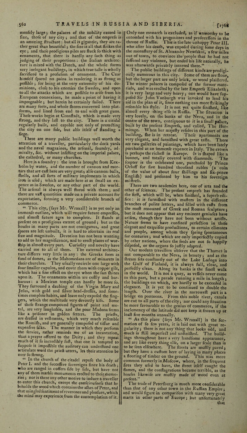 [1768 menfely large; the palaces of the nobility exceed in jl Only one monarch is excluded, as if unworthy to be fize, thole of any city ; and that of the emprefs is jl entombed with his progenitors and predeceflors in the an amazing ftrudlure : but all is gigantic, they are ra- throne of Rufiia. This is the late unhappy Peter III. ther great than beautiful; the fizeis all thatllrikes the I who after his death, was expofed during fome days in eye; and thefe prodigious piles are ftuck fo thick with the monaftery of St. Alexander Newfskoi, a few miles ornaments, that there is hardly any fuch thing as out of town, to convince the people that he had not judging of their proportions: the Italian architec- fuffered any violence, but ended his life naturally, he ture is mixed with the Dutch, and the whole forms I was afterwards privately interred there.” very inelegant buildings, in which true tafle is wholly The public buildings of different kinds are prodigi- facrificed to a profuiion of ornament. The Czar oufly numerous in this city. Some of them are flone, himfelf fpared no pains in rendering it as ftrong as but the larger part are only brick, or wood plaiftered! poflible ; for being at the very extremity of his do- The winter palaces is compofed of the former mate- minions, clofe to his enemies the Swedes, and open rials, and waseredted by the late Emprefs Elizabeth; to all the attacks which are poffible to arife from his 11 it is very large and very heavy; one would have fup- European connexions, he made a point of having it pofed Sir John Vanburgh was invoked to lend his impregnable ; but herein he certainly failed. There aid in the plan of it, fince nothing can more ftrikingly are many forts, and whole fhores converted into plat- refemble his ftyle. It is not yet quite finilhed, like forms, and lined from end to end with great guns, almoft every thing elfe in Ruflia. The fituation is Thefe works begin at Cronftadt, which is made very very lovely, on the banks of the Neva, and in the ftrong, and they Iaft to the city. There is a citidal centre of the town, contiguous to it is a fmall palace, regularly built, and capable not only of protecting built by the prefent Emprefs, and called, The Her- the city on one fide, but alfo itfelf of {landing a mitage. When her majefty refides in this part of the liege* _ building, fhe is in retreat. Thefe apartments are There are many public buildings well worth the very elegant, and furnifhed with great tafte. There attention of a traveller, particularly the dock yards are two galleries of paintings, which have been lately and the naval magazines, the arfenal, foundry, ad- purchafed at an immenfe expence in Italy. The crown miralty, &c. without infilling on th^ imperial palace, is perhaps the richeft in Europe. It is lhaped like a the cathedral, or many churches. bonnet, and totally covered with diamonds. The Here is a foundry : the iron is brought from Kex- fcepter is the celebrated one, purchafed by Prince holm by water, and the number of cannon and mor- Orloff for five hundred thoufand rubles (a coin tars that are caft here are very great; alfo cannon-balls, of the value of about four {hillings and fix-pence {hells, and all forts of military implements in which Englifh) and prefented by him to his foveremn iron is ufed ; which are made here at as fmall an ex- | miftrefs. pence as in Sweden, or any other part of the world. There are two academies here, one of arts and th« The arfenal is always well ftored with them; and other of fciences. The prefent emprefs has founded there are vaft quantities made on a private account for the firft, which will be, when finifhed, a fuperb edi- exportation, forming a very confiderable branch of fice : it is furniflied with mafters in the different commerce. . Jl branches of polite letters, and filled with cafts from “ This city, (fays Mr. Wraxall) is as yet only an the moft renouned of Greek and Roman fculpture; immenfe outline, which will require future empreffes, but it does not appear that any eminent geniufes have and almoft future ages to complete. It ftands at arifen, though they have not been without artifts. prefent on a prodigious extent of ground; but as the ] Nature feems to have confined perfection in thefe houfes in many parts are not contiguous, and great jl elegant and exquifite productions, to certain climates fpaces are left unbuilt, it is hard to afcertain its real and people, among whom they fpring fpontaneous fize and magnitude. Devotion has not been wanting for centuries ; and which are only imperfeCfly copied to add to her magnificence, and to eredl places of wor- by other nations, where the feeds are not fo happily fhip in almoft every part. Curiofity and novelty have difpofed, or the organs fo juftly adapted, carried me to all of them. The external architec- Our modern travellers obferve that the Thames is ture differrs very little in any : the Greeks feem as not comparable to the Neva, in beauty; and as the fond of domes, as the Mahomedans are of minarets in ftreain fets conftantly out of the Lake Ladoga into their churches. They ufually encircle one large with the Gulf of Finland, it is always full, clear, and four fmaller cupulos, and cover them with copper gilt, perfedly clean. Along its banks is the fineft walk •which has a fine effeCl on the eye when the fun fhines in the world. It is not a quay, as vefiels never come upon it. The ornaments within are coftly and bar- to this part, but a parade running a mile in length ; barous: a Mexican temple can hardly be more fo. the buildings on which, are hardly to be exceeded in They furround a daubing of the Virgin Mary and elegance. It is yet to be continued to double the Jefus, with gold and filver head-drefles, and fome- length. Over the river in the narroweft part is a times complete habits, and leave only expofed the fing- || bridge on pontoons. From this noble river, canals gers, which the multitude very devoutly kifs. Some are cut to all parts of thecity; nor could any fituation of thefe ftrange compound figures of paint and me- J| be more favourable to the genius of commerce, if the tal, are very laughable, and the poor Madona feems I inclemency of the latitude did not keep it frozen up at like a prifoner in golden fetters. The priefts, j leaft five months annually. are deeded in veftments, which very much refemble “ As this place (fays Mr. Wraxall) is the for- the Romi{h,and are generally compofed of tiiTue and J| mation of fo few years, it is laid out with ^reat re- expenfive lilks. 1 he manner in which they perform gularity; there is not any thing that looks odd, and the fervice, rather reminds me of an incantation, much is ftill imperfeft and unfinilhed. The build- than a prayer offered to the Deity; and they repeat ings throughout have a very handfome appearance, much of it fo incredibly fall, that one is tempted to and are like every thing elfe, on a larger fcale than is fuppole it impofiible the auditory can underftand one to be feen elfewhere. The llreets are moftly paved 1 articulate word the prieft utters, let their attention be but they have a cuftom here of laying in many places ever fo ftrong, . a flooring of timber on the ground. This was more In the church of the citadel repofe the body of common formerly in .Mofcow, where, in the frequent Feterl. and the fucceflive fovereigns fince his death; fires they ufed to have, the ftreet itfelf caught the who are ranged in coffers fide by fide, but have not flames, and the conflagrations became terrible, as the any or them marble monuments eredled to their memo- houfes likewile are moftly made of wood even at nes ; nor is there any other motive to induce z traveller 11 prefent*” to enter this church, except the confcioufnefs that he The trade of Peterlhurg is much more confiderable beholds the wood which contains the afhes of Peter, and than that of any other town in the Ruffian Empire; t at ming e fentimentot reverence and pleafure, which j| and would figure in comparifon with many very <neat t e mind may experience from the contemplation of it. I marts in other parts of Europe; but unfortunately ii that