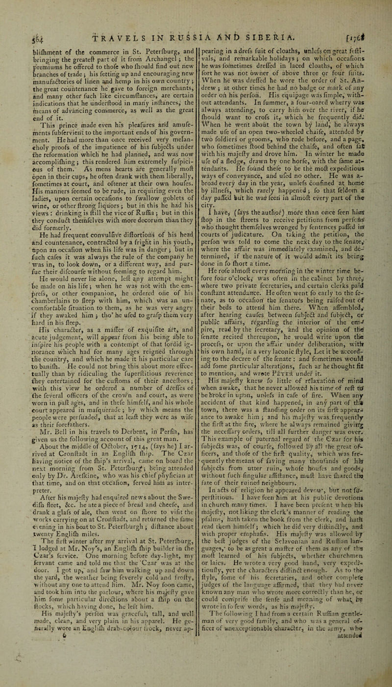 \ blifhment of the commerce in St. Peterfburg, and bringing the greateft part of it from Archangel ; the premiums he offered to thofc who fhould find out new branches of trade ; his fetting up and encouraging new manufactories of linen and hemp in his own country ; the great countenance he gave to foreign merchants, and many other fuch like circumffances, are certain indications that he underftood in many irifta'nces,' the means of advancing commerce* as well as the great end of it. This prince made even his pleafures and amufe- ments fubfervierit to the important ends of his govern¬ ment. He had more than once received very melan¬ choly proofs of the impatience of his fubjedts under the reformation which he had planned, and was now accomplishing ; this rendered him extremely fufpici- ous of them. As mens hearts are generally mod open in their cups, he often drank with them liberally, fometimes at court, and oftener at their own houfes. His manners feemed to be rude, in requiring even the ladies, upon certain occafions to fwallow goblets of wine, or other ftron'g liquors; but in this he had his views : drinking is Still the vice of Ruffia ; but in this they condudt themfelves with more decorum than they did formerly. He had frequent convulfive diftortiofis of his head and countenance, contracted by a fright in his youth, tipon an occafion when his life was in danger ; but in fuch cafes it was always the rule of the company he was in, to look down, or a different way, and pur- fue their difeourfe without Teeming to regard him. He would never lie alone, left a,ny attempt might be made on his life; when he was hot with the em- prefs, or other companion, he ordered ofie of his chamberlains to lleep with him, which was an un¬ comfortable Situation to them, as he was very angry if they awaked him ; tho’he ufed to grafp them very hard in his fleep. His character, as a mailer of exquifite aft, and acute judgement, will appear from his being able to inlpire his people with a contempt of that fordid ig¬ norance which had for many ages reigned through the country, and which he made it his particular care to banilh. He could not bring this about more effec¬ tually than by ridiculing the fuperftitious reverence they entertained for the cuftoms of their ancestors; with this view he ordered a number of dfeffes of the feveral officers of the crown and court, as were worn in pad ages, and in thefe himfelf, and his whole Court appeared in mafquerade ; by which means the people were perfuaded, that at lead; they were as wife as their forefathers. Mr. Bell in his travels to Derbent, in Perfia, has given us the following account of this great man. About the middle of October, 1714, (fays he) I ar¬ rived at Cronftadt in an Englilh (hip. The Czar having notice of the {hip’s arrival, came on board the next morning from St. Peterfburg*; being attended only by Dr. Arefkine, who was his chief phyfician at that time, and on that otcafion, ferved him as inter¬ preter. After his majefty had enquired news about the Swe- difh fleet, &c. he ate a piece of bread and cheefe, and drank a glafs of ale, then went on fhore to vifit the works carrying on at Cronftadt, and returned the fame e\ening in his boat to St. Peterfburgh ; diftance about twenty Englifh miles. The firft winter after my arrival at St. Peterfburg, 1 lodged at Mr, Noyrs, an Englilh fhip builder in the Czar’s fervice. One morning before day-light, my fervant came and told me that the ‘Czar was at the door. 1 got up,'and faw him walking up and down the yard, the weather being feverely cold and frofty, without any one to attend him. Mr. Noy foon came, and took him into the parlour, where his majefty gave him feme particular directions about a fhip on the itocks, which having done, he left him. Hi$ majefty’s perfon was graceful, tall, and well made, clean, and very plain in his apparel. He ge- rurally wore an Englilh drab-colour frock, never ap- J pearing in adrefs fuit of cloaths, unlefs on great feftt- | vals, and remarkable holidays ; on which occafions he was fometimes dreffed in laced cloaths, of which fort he was not owner of above three or four fuits. When he was dreffed he wore the order of St. An¬ drew ; at other times he had no badge or mark of any order oh his perfon. His equipage wasfimple, with¬ out attendants. In fummer, a four-oared wherry was always attending, to carry him over the river, if he fhould want to crofs it, which he frequently did- When he went about the town by land, he always made ufe of an open two-wheeled chaife, attended by two foldiers or grooms, who rode before, and a page, who fometimes {food behind the chaife, and often fat with his majefty and drove him. In winter he made ufe of a fledge, drawn by one horfe, with the fame at¬ tendants. He found thefe to be the mod expeditious ways of conveyance, and ufed no other. He was a- broad every day in the year, unlefs confined at home by illnefs, which rarely happened ; fo that feldom z day paffe'd but he wag feeri in almoft every part of the city. 1 have, (fays the author) more than once feen him' flop in the ftreets to receive petitions from perfehs who thought themfelves wronged by fentences paffed inf courts of judicature. On taking the petition, the perfon was told to come the next day to the fenate/ where the affair was immediately examined, and de¬ termined, if the nature of it would admit its being done in fo fhort a time. He role almoft every morning in the winter time be¬ fore four o’clock,1' was often in the cabinet by three,; where two private fecretaries, and certain clerks paid conftant attendance. He often went fo early to the fe- nate, as to occafion the fenators being raifed out of their beds to attend him there. When affembled,* after hearing caufes between fubjiedt and fubjedf, or public affairs, regarding the interior of the efflJ pire, read by the fecretary, and the opinion of the fenate recited thereupon, he would write upon the procefs, or upon the affair under deliberation, with: r his own hand, in a very laconic ftyle. Let it be accord¬ ing to the decree of the fenate : and fometimes would add fome particular alterations, fuch as he thought fit to mention, and wrote PtTEii under it. His' majefty knew fo little of rC-Iaxatioh of mind when awake, that he never allowed his time of reft tcJ ' be broke in upon, unlefs in cafe of fire. When any accident of that kind happened, in any part of th<i town, there was a {landing order on its firft appear¬ ance to awake him ; and his majefty was frequently the firft at the fire, where he always remained givinv the neceffary orders, till all further danger was over. This example of paternal regard of the Czar for his fubjedts was, of courfe, followed by all the great of¬ ficers, and thofe of the firft quality, which was fre¬ quently the means of faving many thoufands of hlsr fubjedfs from utter ruin, whofe houfes and goods,* without fuch fingular affiftance, muft have fh a red tils fate of their ruined neighbours. In adts of religion he appeared devou% but not fft- perftrtious. I have feen him at his public devotions, in church many times. I have been prefent w hen his majefty, not liking the clerk’s manner of reading the pfalms, hath taken the book from the clerk, and hath read them himfelf; which he did very diftimftly, and with proper efnphafis. His majefty was allowed by' the beft judges of the Sclavonian and Ruffian lan¬ guages,* to be as great a mafter of them as any of the moft learned of his fubjedts, whether churchmen or laics. He wrote a very good hand, very expedf- tioufly, yet the characters diftindt enough. As to the ftyle, fome of his fecretaries, and other complete judges of the language affirmed, that they had never known any man who wrote more corredtly than he, or could comprife the fenfe and meaning of what be wrote info few words, as his majefty. The following I had from a certain Ruffian gentle¬ man of very good family, and who was a general of¬ ficer of unexceptionable character, in the army, who attended