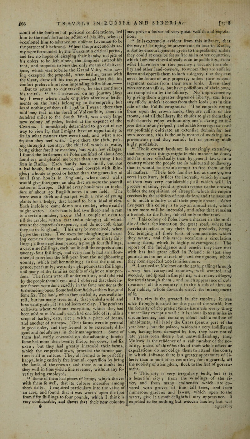 admit of the iontroul of political confiderations, led him to the mod fortunate action of his life, when it occafioned him to advance an obfcure Livonian to be the partner ot his throne. When this prince and hi's ar¬ my were furrounded by .the k urks at a critical period, and faw no hopes of efcaping their hands, in fpite ot his orders to be left alone, the Emprefs entered his fcnt, and propofed to'him the only means of deliver¬ ance, which was to bribe the Grand Vifir, who hav¬ ing excepted the propofal, after fettling terms with the Czar, drew off his troops ;-—and thus did his Confort preferve him from impending deftru<Sion.> • But to return to our traveller, he thus continues his recital. “ As I advanced on my journey (fays he) I every where made enquiries after 'new fettle- ments on the lands belonging to the emprefs ; but heard nothing of them till I got to Twera : there they told me,» that in the foreft of Volkoufkile, about an hundred miles to the South Weft, was a very large mew colony of poles, fettled at the expence of the Czarina. I immediately determined to go out of my way to view it, that I might have an opportunity to fee in what manner they were fixed, and what a re¬ ception they met with. I got there the 16th, pafs- ing through a country,- the chief of which is vvafte, being either fOFeft or meadow, but with few villages. I. found the fettlement of Poles confifted of about 600 families ; and pleafed me better than any thing I had feen in Ruflia. Each family has a fmall, but not a bad houfe, built of wood, and covered with (hin- gles ; a houfe as good or better than the generality of fmall farm houfes in England, where mud walls would give foreigners an idea that we were the pooreft nation in Europe. Behind every houfe was an inclo- fure of about 50 Euglifh acres in one field. The fien-ee was a ditch and parapet with a row of young plants for a hedge, that teemed to be a kind of elm. Each inclofure came down to a rivulet, where cattle might water. Each family had two flieep and a ram to a certain number, a cow and a couple of oxen to till-the arable, with a cart and a plough; all which was at the empreffes’s expence, and do not coft what they do in England. . This may be conceived, when I give the rates. Two oxen for ploughing and cart¬ ing come to about five pounds ; a cow to thirty (hil¬ lings ; a flieep eighteen pence,; a plough four (hillings, a cart nine (hillings, each houfe coft the emprefs about twenty-four (hillings, and every family had an allow¬ ance of provifion the firft year from the neighbouring county, which coft her nothing ; fo that the total ex¬ pence, per familyy wasoryly eight poundsten (hillings; and many of the families confifts of eight or nine per- fons. The farms were all under culture, and fubdived by the people themfelves : and I obferved that thefe in¬ ner fences were done exaClly in the fame manner as the furrou-nding ones. Some had four fields^ others five, and fome fix. The land, when they fettled it, was wafte fo¬ reft, but not many trees on it, that yielded a wHd and luxuriant grafs ; it is a red loom or clay. The peafants cultivate wheat without exception, which they had been ufed to in Poland ; each had one field of ii ; alfo a crop of barley, oats, rice ; with a piece of beans, and another of turneps. 1'heir farms were in general in good order, and they feemed to be extremely dili¬ gent and induftrious in their management. Some of them had vaftly ervereafed on the adjoining foreft : fome had more than twenty (beep, ten cows, and fix pxen ; but they had greatly iacreafed their farms, which the emprefs allows, provided the former por¬ tion is all in culture. They all feemed to be perfe&ly happy, being entirely free from all dppFeftion by being the lands of the crown : and there is no doubt but they will in time yield a fine revenue, without any fe- verity being employed. <e Some of them had pieces of hemp, which thrives with them fo well, that its culture increafes among them daily. I enquired particulary into the value o an acre, and found that it was worth upon the fpot from fifty (hillings to four pounds, which I think is very confiderablc, and (hews that thefe new colonics may prove a fource of very great wealth and popula¬ tion. “ It is extremely evident from this inftance, that the way of bringing improvements to bear in Ruina* is not by encouragements given to the peafants, unlefa they could at once he fet as free as in other countries* which I am convinced already is an impoffibility, from what I have leen on this journey ; becaufe the nobi¬ lity and other land-owners,- to whom they are vafi'als*- fleece and opprefs them to fetch a degree, that they cat* never be lecure of any property, uniefs the it* encou¬ ragement comes from their own lords. Even they who are not vafi'als, but have pofteffions of their own, are trampled on by the foldiery. No improvements* by giving them a greater degree of liberty, can have any eftefit, unlefs it comes from their lords ; as in this cafe of the Polifla emigrants. The emprefs fixing them upon the crown lands, they are vafi’als of the crown, and all the liberty (he chul'es to give them they will feeurely enjoy without any one’s daring to in¬ jure them in any refpeCt; and as the (Sovereign can ne¬ ver profitably cultivate an extenfive domain for her own account, this is the only means- of working im¬ provements ; and they cannot fail of proving mod higly profitable. Thefe crown lands are fo-amazingly extenfive,' that very great things might in this manner be done.* and far more effectually than by general laws, in 3 country where the people are fo habituated to flaveryy that it would be a; vain attempt to free them under all mafters, Thefe 606 families had at once 30,000 acres in culture, befides the increafe, which by many of them was very confiderable ; all which will, in procefs of time, yield a great reyenue to the crown* befides the acquisition of ftrength which the empire receives by the addition of population, and the amount of fo much induftry as all thefe people create. Afee? five years this colony is to pay an annual rent, which in ten more will be increafed, and after that remain* a freehold to the Poles, fubjeCt only to that rent. “ This colony of Poles have a market in the mid¬ dle of their fettlement on the great road, where the merchants refort to buy their (pare products, hemp, &c. bringing all thofe forts of commodities which they want; and this trade occafions a circulation among them, which is highly advantageous. The report of the indulgence and benefit they have met with has had great effeCl in Poland fo that they pointed out to me a track of land contiguous, where they foon expedit'd 200 families more. u I arrived at Mofcow on the 20th, pairing through a very fine variagated country, well watered, anti wooded,- and fpread in fine pla ns, with many villages,- flattered through them ; and much appearance of cul¬ tivation : all this country is in the h nds of three or four nobles, whole ftewards direct the management of k. This city is the greateft in the empire ; it was once ftrongly fortified for this part of the world, but the fecurity of the prefent times has made every thin:| unneceffary except a wall : it is about fixteen miles irv circumference, and contains about half a million of inhabitants, till lately the Czars fpent a part of ths year here ; but the palace* which is a very indifferent one, having been damaged by fire, they have not of late years been there ;• but notwithstanding, this, Mofcow is the refidence of a vaft number of the no¬ bility, indeed of three’fourths of thofe whole offices or expectations do- not oblige them to attend the court* in which inftance there is a greater appearance of Ifo berty than in mod other countries, (or in genera), all the nobility of a kingdom, flock to the feat of govern¬ ment. “ This city is very irregularly built, but it is a beautiful city ; from the windings of the ri¬ ver, and from many eminences which are co¬ vered with groves of fine tall trees, and frora numerous gardens and lawns, which open to the water, give it a mod delightful airy appearance. I expeClcd to fee nothing but wooden houfes, but was agreeably