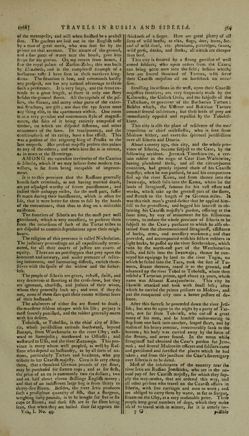 of the metropolis, and will when finifhed be a perfect feat. The gardens are laid out in the English tafte by a man of gieat merit, who was fent for by the prince on that account. The nature of the ground, and a fine piece of water near the houfe, gave him icope for his genius. On my return from hence, I faw the royal palace of Zarfco-Zelo; this was built by Elizabeth, and is the completed: triumph of a barbarous tafte I have feen in thefe northern king¬ doms. The fituation is low, and commands hardly any profpeil, nor has any natural advantage to claim fuch a preference. It is very large, and the front ex¬ tends to a great length, as there is only one ftory befides the ground floors. All the capitals of the pil¬ lars, the ftacues, and many other parts of the exter¬ nal ftruddure, are gilt; nor does the eye fcarce meet any thing elfe, in the apartments within. One room is m a very peculiar and uncommon ftyle of magnifi¬ cence, the Tides of it being entirely compofed of timber, on which are difpoled feftoons, and other ornaments of the fame. Its tranfparency, and the Confcioufnefs of its rarity, have a fine eftedt. This was a prelent of the reigning king of PrulTia to the late emprefs. Her prefent majefty prefers this palace to any of the others; and when herefhe is in retreat, as in town at the Hermitage. AMONG the extenfive territories of the Czarina is Siberia, which if we may believe fome modern tra¬ vellers, is far from being incapable of improve¬ ment. It is to this province that the Ruffians generally banu'h fuch criminals, as not having merited death, are yet adjudged worthy of fevere punifhment; and indeed thefe unhappy exiles, for the moft part, fuffer To mucii during their banifhment, which is often for life, that it were better for them to fall by the hands of the executioner, than thus to drag on a miferable exiftence. The frontiers of Siberia are for the moft part well garrifoned, which is very neceflfary, to preferve them from the incurfions of fuch of the Tartar tribes as are difpofed to commit depredations upon their neigh¬ bours. The religion of this province is called Nicholatian. The judiciary proceedings are all expeditioufly termi¬ nated, for all their courts of juftice are courts of equity. There are no pettifoggers that prey upon the innocent and unwary, and under pretence of reliev¬ ing innocence, and fuccouring diftrefs, enrich them- felves with thefpoils of the widow and the father- lefs. The people of Siberia are grave, robuft, fwift, and very dexterous at /hooting at the crofs-bow, but they are ignorant, churlifh, and jealous of their wives, whom they generally lock up ; and even if they do not, none of them dare quit their rooms without leave of their hufbands. The adulterers of either fex are ftoned to death ; the murderer feldom efcapes with his life; perjury is moft feverely punifhed, and the robber generally meets with his deferts. Tobolefk, orTobolfke, is the chief city of Sibe¬ ria, whofe jurifdidtion extends fouthward, beyond Bazapa, from Warchaturia to the river Oby ; eaft- ward to Samojedia; northward to Oftiafki ; and weft ward to Ufia, and the river Zuzawaja. This pro¬ vince is every where well peopled, as well by Ruf¬ fians who depend on hufbandry, as by all forts of na¬ tions, particularly Tartars and heathens, who pay tribute to her Czarifh majefty. Corn is fo very cheap there, that a thoufand German pounds of rye flour, may be purchafed for fixteen cops ; and as for flefh, the price of an ox is commonly two rix dollars; two and an half about eleven {hillings Englifh money ; and that of an indifferent large hog is from thirty to thirty-five ftivers. Befides, the river Irtis produces fuch a prodigious quantity of fifh, that a fturgeon, weighing forty pounds, is to be bought for five or fix cops or ftivers; and thefe fifh are fo far from being lean, that when they are boiled their fat appears the Vojt| I. No. 49. thicknefs of a finger. Here are great plenty of alf forts of wild beafts, as elks, flags, deer, hares, &c. and of wild-fowl, viz. pheafants, partridges, fwans, wild geefe, docks, and ftorks, all which are cheaper than beef. , This city is feciired by a ftrong garrifon of well armed foldiers,' who upon orders from the Czars, can bring 9000 men into the field ; befides which,' here are Teveral thoufand of Tartars, who ferve their Czarilh majellies all on horfeback on occa- fion. Strolling incurfions in the weft, upon their Czarifh majefties frontiers^ are very frequently made by the Kalmucks, the Cofack Orda, and the fubjerfts of the Tafticham, or governor'of the Bucharian Tartars : Befides which, the UfRrrier and Bakirian Tartars commit feveral infolences; but thefe birds of prey are immediately oppofed and repulfed by the Tobolef- kians. This city is alfo the place of refidence of the me¬ tropolitan or chief ecclefiaftic, who is fent from Mofcow hither, and exercifes fpiritual jurifdiclion over all Siberia and Dauria. About a centry ago, this city, and the whole pro- vince of Siberia, became fubjeOt to the Czar, by the following accident. Jeremak Timefciewitz, a cer¬ tain robber in the reign ot Czar Ilam .Wafitiwitz, having plundered thefe, and all the circumjacent countries, had greatly injured thole of his Czarifh majefty?; when he was purfued, he and his companions fled up the river Kama, and from thence into the Iwzawaja, which falls into the Kama, where lie the lands of Straginoff, famous for his vaft eftate and works, which take up the greateft part of the fhore, and ftretch to the length of 7© German miles. Ife was this rich man’s grand-father that he applied him- felf to for protection, and begged his intereft in ob¬ taining his Czarifh majefty’s pardon, offering at the fame time, by way of atonement for his fellonious crimes, to reduce the whole province of Siberia to be fubjeCt to the Czar ; purfuant to which he alfo ob¬ tained from the abovementioned Straginoff, affiftarice of barks, arms, and neceffary workmen ; and thus provided, and accompanied with his fellow robbers in light barks, he paffed up the river Serebrenkoy, which runs by the north-eaft part of the Werchaturian hills, and falls into the Iwzawaja; thence he con¬ veyed his equipage by land to the river Togin, oa which he failed into the Tura, took the fort of Tu- meen, fituate thereon, razed it to the ground, and advanced up the river Tobol to Tobolefk, where then refided a Tartarian prince, aged about 12 years, whofe name was Altanai Kutzjumfwitv. This city he likewife attacked and took with fmall Jofs; after which he carried the prince prifoner to Mofcow, and put the conquered city into a better pofture of de¬ fence. After this fuccefs he proceeded down the river Jeti* foh ; but was fet upon in the night by a party of Ear- tars, not far from Tobolefk, who cutoff a great many of his men, and he himfelf endeavouring to ftep from one bark into another, leaped fhort, and by reafon of his heavy armour, irrecoverably funk to the bottom ; his body was carried away by the force of the ftream, and never found. In the mean whil^ Straginoff had obtained the Czar’s pardon for Jere-^ mak ; and feveral Mufcovite officers and foldiers came and garrifoned and fortified the places which he had taken ; and from this juncture the Czar’s fovereignty over Siberia is to be dated. Moft of the inhabitants of the country near the river Irtis are Ruffian Jemfkicks, who are in the an¬ nual pay of her Czarifh majefty, for which they fup- ply the way-wodes, that are ordered this way, and all other perfons who travel on the Czarifh affairs in Siberia, with free carriages and men to work ; and are obliged to carry them by water, as far as Surgut, fituate on the Oby, at a very reafonable price. Thefe people keep great numbers of dogs, w'hich they make ufe of to travel with in winter, for it is utterly im- 7 Q - poffibl$