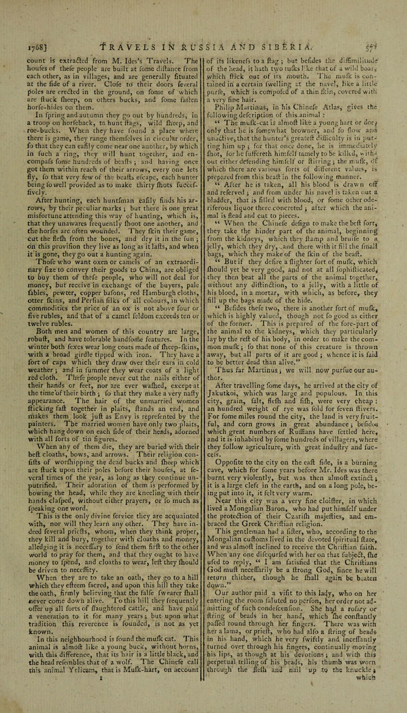 count is extracted from M. Ides’s Travels. The houles of thefe people are built at fome diflance from each other, as in villages, and are generally fituated at the lide of a river. Clofe to their doors feveral poles are eredled in the ground, on fome of which are {luck fheep, on others bucks, and fome fallen horfe-hides on them. In fpring and autumn they go out by hundreds, in a troop on horfeback, tc hunt hags, wild fheep, and roe-bucks. When they have found a place where there is game, they range themfelves in circular order, lo that they can eafily come near one another, by which in (uch a ring, they will hunt together, and en- compafs fome hundreds of hearts ; and having once got them within reach of their arrows, every one lets fly, fo that very few of the hearts efcape, each hunter being fo well provided as to make thirty fhots fuccef- fively. After hunting, each huntfman eafily finds his ar¬ rows,- by their peculiar marks ; but there is one great misfortune attending this way pf hunting, which is, that they unawares frequently (boot one another, and the horfes are often wounded. They fkin their game, cut the flefh from the bones, and dry it in the fun ; on this provifion they live as long as itlafts, and when it is gone, they go out a hunting again. Thofe who want oxen or camels of an extraordi¬ nary fize to convey their goods to China, are obliged to buy them of thefe people, who will not deal for money, but receive in exchange of the buyers, pale fables, pewter, copper bafons, red Hamburgh cloths, otter fkins, and Perfian filks of all colours, in which commodities the price of an ox is not above four or five rubles, ancl that of a camel feldom exceeds ten or twelve rubles. Both men and women of this country are large, robuft, and have tolerable handfome features. In the winter both fexes wear long coats made of fheep-fkins, with a broad girdle tipped with iron. They have a fort of caps which they draw over their ears in cold weather ; and in lummer they wear coats of a light red cloth. Thefe people never cut the nails either of their hands or feet, nor are ever wafhed, exceptat the timeof their birth ; fo that they make a very nafty appearance. The hair of the unmarried women flicking fart together in plaits, (lands an end, and makes them look juft as Envy is reprefented by the painters. The married women have only two plaits, which hang down on each fide of their heads, adorned with all forts of tin figures. When any of them die, they are buried with their bed cloaths, bows, and arrows. Their religion con- fifts of worfhipping the dead bucks and fheep which are ftuck upon their poles before their houfes, at fe- veral times of the year, as long as they continue un- putrified. Their adoration of them is performed by bowing the head, while they are kneeling with their hands clafped, without either prayers, or fo much as fpeaking one word. This is the only divine fervice they are acquainted with, nor will they learn any other. They have in¬ deed feveral priefts, whom, when they think proper, they kill and bury, together with cloaths and money, alledging it is necertary to fend them firft to the other world to pray for them, and that they ought to have money to fpend, and cloaths to wear, left they (hould be driven to neceffity. When they are to take an oath, they go to a hill Which they efleem facred, and upon this hill they take the oath, firmly believing that the falfe fwearer (hall never come down alive. To this hill they frequently offer up all forts of rtaughfered cattle, and have paid a veneration to it for many years ; but upon what tradition this reverence is founded, is not as yet known. In this neighbourhood is found the mufk cat. This animal is almoft like a young buck, without horns, with this difference, that its hair is a little black, and the head relembles that of a wolf. The Chinefe call this animal Yelicam, that is Mufk-hart, on account z of its likenefs to a flag; but befides the diffimilitude ofi the head, it hath two tufles like -that of a wild boar,- which flick out of its mouth. The mufk is con¬ tained in a certain (welling at the navel, like a little purfe, which is compofed of a thin fkin, covered with a very fine hair. Philip Martinas, in his Chinefe Atlas, gives the following defeription of this animal r tc The mufk-cat is almoft like a young hart or doe^ only that he is fomsu hat browner, and fo flow and- unaclive, that the hunter’s greateft difficulty is in put¬ ting him up ; for that once done, he is immediately (hot, for he fuffereth himfelf tamely to be killed, with¬ out either defending himfelf or ftirring; the mufk, of which there are vaiious forts of different values, is prepared from this heart in the following manner. “ After he is taken, all his blood is drawn cfl and referved and from under his navel is taken out a bladder, that is filled with blood, or fome otherode- riferous liquor there concreted i after which the ani¬ mal is flead and cut to pieces. 44 When the Chinefe defign to make the bed fort* they take the hinder part of the animal, beginning from the kidneys, which they {lamp and bruife to a jelly, which they dry, ^and there with it fill the final! bags, which they make of the fkin of the bead. 44 But if they defire a (lighter fort of mufk, which fhould yet be very good, and not at all fophiflicated,- they then beat all the parts of the animal together, without any diftindlion, to a jelly, with a little of his blood, in a mortar, with which, as before, they fill up the bags made of the hide. 44 Befides thefe two, there is another fort of mufk, which is highly valued, though not fo good as either of the former. This is prepared of the fore-part of the animal to the kidneys, which they particularly lay by the reft of his body, in order to make thecom- mon mufk; fo that none of this creature is thrown away, but all parts of it are good ; whence it is faid to be better dead than alive.” Thus far Martinus -} we will now purfue our au¬ thor. After travelling fome clays, he arrived at the city of Jakutkoi, which was large and populous. In this city, grain, fait, flefh and fifh, were very cheap : an hundred weight of rye was fold for feven (livers. For fome miles round the city, the land is very fruit¬ ful, and corn grows in great abundance; befidws which great numbers of Ruffians have fettled here, and it is inhabited by fome hundreds of villagers, where they follow agriculture, with great induflry and fuc- cefs. Oppofite to the city on the eaft fide, is a burning cave, which for fome years before Mr. Ides was there burnt very violently, but was then almoft extindl; it is a large elefe in the earth, and on a long pole, be¬ ing put into it, it felt very warm. Near this city was a very fine cloifter, in which lived aMongalian Baron, who had put himfelf under the protection of their Czarifh majeflies, and em¬ braced the Greek Chriftian religion. This gentleman had a fifler, who, according to the Mongalian cuftoms lived in the devoted fpiritual (late, and was almoft inclined to receive the Chriftian faith. When any one difequrfed with her on that fubjedl, fh£ ufed to reply, 44 I am latisfied that the Chriftians God muft neceffarily be a ftrong God, fince he will return thither, though he (hall again be beaten down.” Our author paid a vifit to this laejy, who on her entering the room falutcd no perfon, her order not ad¬ mitting of fuch condefcenfion. She had a rofary or firing of beads in her hand, which (he conflantly parted round through her fingers. There was with her a lama, orpriefl, who had alfo a firing of beads in his hand, which he very fwiftly and inceflantly 1 turned over through his fingers, continually moving his lips, as though at his devotions ; and with this perpetual telling of his beads, his thumb was worn through the flefh and nail up to the knuckle $ which