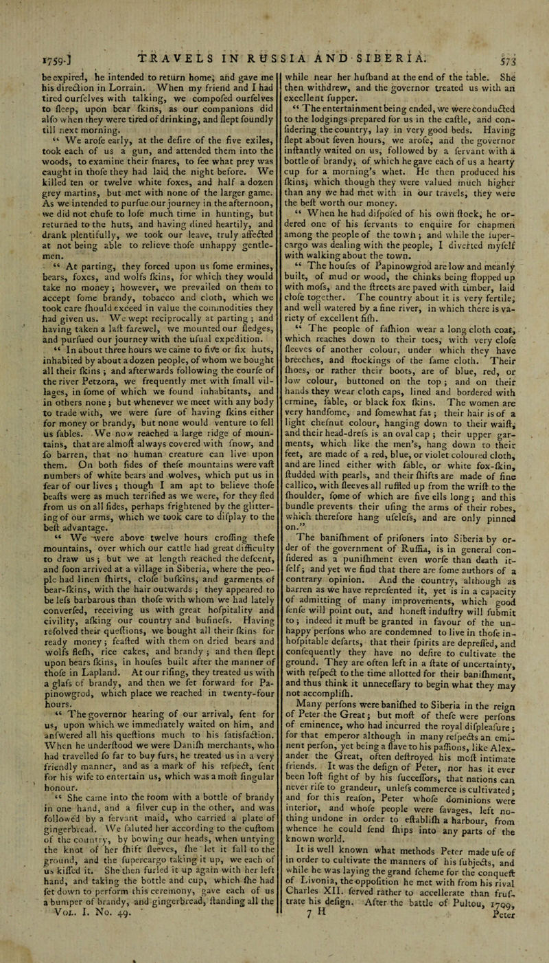 be expired, he intended to return home; ahd gave me his direction in Lorrain. When my friend and I had tired ourfelves with talking, we compofed ourfelves to flcep, upon bear (kins, as our companions did alfo when they were tired of drinking, and llept foundly “ We arofe early, at the defire of the five exiles, took each of us a gun, and attended them into the woods, to examine their fnares, to fee what prey was caught in thofe they had laid the night before. We killed ten or twelve white foxes, and half a dozen grey martins, but met with none of the larger game. As we intended to purfue our journey in the afternoon, we did not chufe to lofe much time in hunting, but returned to the huts, and having dined heartily, and drank plentifully, we took our leave, truly affeded at not being able to relieve thofe unhappy gentle¬ men. “ At parting, they forced upon us fome ermines, bears, foxes, and wolfs fkins, for which they would take no money ; however, we prevailed on them to accept fome brandy, tobacco and cloth, which we took care fhould exceed in value the commodities they had given us. We wept reciprocally at parting ; and having taken a la ft farewel, we mounted our fledges, and purfued our journey with the ufual expedition. “ In about three hours we came to five or fix huts, inhabited by about a dozen people, of whom we bought all their fkins ; and afterwards following the courfe of the river Petzora, we frequently met with l'mall vil¬ lages, in fome of which we found inhabitants, and in others none ; but whenever we meet with any body to trade with, we were fure of having fkins either for money or brandy, but none would venture to fell us fables. We now reached a large ridge of moun¬ tains, that are alfnofl: always covered with fnow, and fo barren, that no human creature can live upon them. On both fides of thefe mountains were vaft numbers of white bears and wolves, which put us in fear of our lives ; though I am apt to believe thofe beafts were as much terrified as we were, for they fled from us on all fides, perhaps frightened by the glitter¬ ing of our arms, which we took care to difplay to the bell advantage. “ We -were above twelve hours crofting thefe mountains, over which our cattle had great difficulty to draw us; but we at length reached thedefcent, and foon arrived at a village in Siberia, where the peo¬ ple had linen fhirts, clofe bufkins, and garments of bear-fkins, with the hair outwards ; they appeared to be lefs barbarous than thofe with whom we had lately converfed, receiving us with great hofpitality and civility, afking our country and bufinefs. Plaving refolvcd their queftions, we bought all their fkins for ready money; feafted with them on dried bears and wolfs flefh, rice cakes, and brandy ; and then flept upon bears fkins, in houfes built after the manner of thofe in Lapland. At our rifing, they treated us with a glafs of brandy, and then we fet forward for Pa- pinowgrod, which place we reached in twenty-four hours. “ The governor hearing of our arrival, fent for us, upon which we immediately waited on him, and anfwered all his queftions much to his latisfadion. When he underftood we were Danifh merchants, who had travelled fo far to buy furs, he treated us in a very friendly manner, and as a mark of his refped, fent for his wife to entertain us, which was a moft lingular honour. She came into the room with a bottle of brandy in one hand, and a filver cup in the other, and was followed by a fervant maid, who carried a plate of gingerbread. We faluted her according to the cuftom of the country, by bowing our heads, when untying the knot of her fhift fleeves, file ‘ let it fall to the ground, and the fupereargo taking it up, we each of us killed it. She then furled it up again with her left hand, and taking the bottle and cup, which {he had fet down to perform this ceremony, gave each of us a bumper of brandy, and gingerbread, {landing all the 573 while near her hufband at the end of the table. She then withdrew, and the governor treated us with an excellent fupper. “ The entertainment being ended, we were conduced to the lodgings prepared for us in the caftle, and con- flept about feven hours, we arofe, and the governor inftantly waited on us, followed by a fervant with a bottle of brandy, of which he gave each of us a hearty cup for a morning’s whet. He then produced his (kins; which though they were valued much higher than any we had met with in bur travels, they were the beft worth our money. “ When he had difpofed of his own ftock, he or¬ dered one of his fervants to enquire for chapmen among the people of the tow fa ; and while the fuper- cargo was dealing with the people, I bivehed myfelf with walking about the town. “ The houfes of Papinowgrod are low and meanly built, of mud or wood, the chinks being ftopped up with mofs, and the ftreets are paved with timber, laid clofe together. The country about it is very fertile; and well watered by a fine river, in which there is va¬ riety of excellent filh. “ The people of fafhion wear a long cloth coat, which reaches down to their toes, with very clofe fleeves of another colour, under which they have breeches, and ftockings of the fame cloth. Their {hoes, or rather their boots, are of blue, red, or low colour, buttoned on the top; and on their hands they wear cloth caps, lined and bordered with ermine, {'able, or black fox (kins. The women are very handfome, and fomewhat fat; their hair is of a light chefnut colour, hanging down to their waift, and their head-drefs is an oval cap ; their upper gar¬ ments, which like the men’s, hang down to their feet, are made of a red, blue, or violet coloured cloth, and are lined either with fable, or white fox-fkin, ftudded with pearls, and their fhifts are made of fine callico, with fleeves all ruffled up from the wrift to the {houlder, fome of which are five ells long; and this bundle prevents their ufing the arms of their robes, which therefore hang ufelefs, and are only pinned on.” The banifhment of prifoners into Siberia by or¬ der of the government of Ruffia, is in general con¬ sidered as a punifhment even worfe than death it- felf; and yet we find that there are fome authors of a contrary opinion. And the country, although as barren as We have reprefented it, yet is in a capacity of admitting of many improvements, which good fenfe will point out, and honeft induftry will fubmit to; indeed it muft be granted in favour of the un- happy perfons who are condemned to live in thofe in- hofpitable defarts, that their fpirits are deprefled, and confequently they have no defire to cultivate the ground. They are often left in a ftate of uncertainty, with refped to the time allotted for their banifhment, and thus think it unnecefl'ary to begin what they may not accomplifh. Many perfons were banifhed to Siberia in the reign of Peter the Great; but moft of thefe were perfons of eminence, who had incurred the royal difpleafure ; for that emperor although in many refpeds an emi¬ nent perfon, yet being a flave to his paflions, like Alex¬ ander the Great, often deftroyed his moft intimate friends. It was the defign of Peter, nor has it ever been loft fight of by his fucceflors, that nations can never rile to grandeur, unlefs commerce is cultivated; and for this reafon, Peter whofe dominions were interior, and whofe people were favages, left no¬ thing undone in order to eftablifh a harbour, from whence he could fend fhips into any parts of the known world. It is well known what methods Peter made ufe of in order to cultivate the manners of his fubjeds, and while he was laying the grand fcheme for the conqueft: of Livonia, the oppofition he met with from his rival Charles XII. ferved rather to accellerate than fruf- trate his defign. After the battle of Pultou, 17Q0,