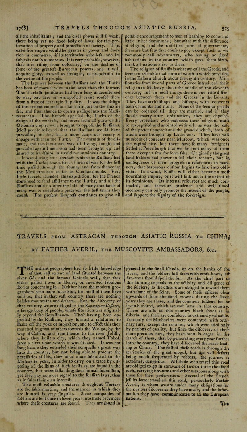 ijfiSj TRAVELS THROUGH ASIATIC RUSSIA. 57$ all the inhabitants ; and the civil power is ftill weakj there being yet no fixed body of lawsj for the pre- fervation of property and protection of fociety. This extenfive empire would be greater in power and more rich in commerce, if its territories were lefs, and its fubjeCts not fo numerous. It is very probable, however, that it is riling from obfcurity, on the decline of fome of the greateft European powers, and it will acquire glory, as well as ftrength, in proportion to the virtue of the people. The late war between the Ruffians and the Turks has been of more lervice to the latter than the former. The Turkilh janiffaries had been long unaccuftomed to war, but here an unexpected event roufed them from a ftate of lethargic ftupidity. It was the defign of the prefent emprefs to eftablifh a port on the Euxine fea, and from thence to open a paffiage into the Medi¬ terranean. The French apprifed thtj Turks of the defign of theenprefs, and forces from all parts of the Ottoman empire were brought to oppofe the Ruffians. Moft people believed that the Ruffians would have prevailed, but they had a more dangerous enemy to engage with than the Turks. The warmth of the cli¬ mate, and the luxurious way of living, fought and prevailed again ft men who had been brought up and inured to hardlhips in a cold mountainous country. It was during this conflict which the Ruffians had with the Tilrks, that a fleet of men of war for the firft time paffed through the found, and from thence Up the Mediterranean as far as Conftantinople. Very little Tuccefs attended this expedition, for the French Continued to fend affiltance to the Turks, and all the Ruffians could do after the lofs of many thoufands of men* was to conclude a peace on the beft terms they could. The prefent Emprefs continues to give all poffible encouragement to men of learning to come and fettle in her dominions j but what with the difference of religion, and the unfettled form of government, there are but few that chufe to go, except fuch as we commonly call adventurers, who having no fixed habitations in the country which gave them birth, think all nations alike to them. The religion of Ruffiais whatwe call theGreek,and feems to refemble that form of worfhip which prevailed in theEaftern church about the eighth century. Mif- fionaries from feveral parts of Greece introduced their religion in Mufcovy about the middle of the eleventh century, and in molt things there is but little differ¬ ence between them and the Greeks in the Levant. I They have archbifhops and bifhops, with convents \ both of monks and nuns. None of the fecular priefts i can be ordained till they are married, and if they 5 fhould marry after ordaination, they are depofed. Every proteftant who embraces their religion, muff be re-baptifed and anointed with oil, as was the cafe of the prelent emprefs and the grand duchefs, both of whom were brought up Lutherans. They have vaft numbers of convents near Mufcow, which was once the capital city, but there have fo many foreigners fettled at Peterfburgh that we find not many of them ' there except a few for form fake. Originally the great land-holders had power to fell their tenants, but ia confequence of their progrefs in refinement in man¬ ners, that barbarous cuftom begins to fink into obli¬ vion. Ih a word, Ruffia will either become a moft flourifhing empire, or it will fink under the extent of its dominions. Its internal refources are much con¬ tracted, and therefore prudence arid well timed oeconomy can only promote the intereft of the people, and fupport the dignity of the fovereign. TRAVELS from ASTRACAN through ASIATIC RUSSIA to CHINA,' • by FATHER AVERIL, the MUSCOVITE AMBASSADORS, &c. THE antient geographers had fo little knowledge of that vaft extent of land fituated between the river Oby and the famous Chinefe wall, that they either palled it over in filence, or invented fabulous (lories concerning it. Neither have the modern geo¬ graphers been more fuccefsful, for moft of them have told us, that in that vaft country there are nothing befides mountains and defarts. For the difeovery of that country we are obliged to the Zaporogian CoJJbcks, a favage body of people, whofe fituation was original¬ ly beyond the Boryfthenes. Thefe having been op- preffed by the Ruffians, they formed a refolution to (hake off the yoke of fubjedlion, and to effeCl this they marched in great numbers towards the Wolga, by the way of Caftan, and from thence to the river Jolifh, where they built a city, which they named Tobol, from a river upon which it was fituated. It was not long before they extended their conquefts a great way into the country, but not being able to procure the jieceffaries of life, they once more fubmitted to the Mufcovite yoke, in order to carry on a trade by dif- pofirvg of the Ikins of fuch beafts as are found in the country, but notwithftanding their formal fubmiffion, yet they pay no more regard to the Ruffian laws, than as it fuits their own intereft. The moft valuable creatures throughout Tartary are the fable martins, and the manner in which they are hunted is very Angular. Some companies of foldiers are fent once in feven years into thofe provinces where thefe creatures are found. They are found in general in the fmall iflands, or on the banks of the rivers, and the foldiers kill them with crofs-bovvs, left fire-arms fhould fpoil the fur. As the chief part of this hunting depends on the a&ivity and diligence of the foldiers, fo the officers are obliged to reward them with fome of the ikins. Some of thefe officers clear Upwards of four thoufand crowns during the feven years they are there, and the common foldiers fix or feven hundred, which are vaft fums in that country. There are alfo in this country black foxes as in Siberia, and thefe are confidered as extremely valuable. Formerly the Mufcovites were contented with ordi¬ nary furs, except the ermines, which were ufed only by perfons of quality, but fince the difeovery of thefe more precious furs, they have been fo eager in the fearch of them, that by penetrating every year further into the country, they have difeovered the roads lead¬ ing to China. The nrft of thefe roads is through the territories of the great mogul, but tjie vaft defarts being much frequented by robbers, the journey is extremely dangerous. All thofe who travel this road are obliged to go in caravans of two or three thoufand each, carrying fire-arms and other weapons along with them for their prefervation. Several of the French jefuits have travelled this road, particularly Father Averil, to whom we are under many obligations for the ourioys difeoveries they have made, and the infor¬ mation they have communicated to all the European nations. T>* t