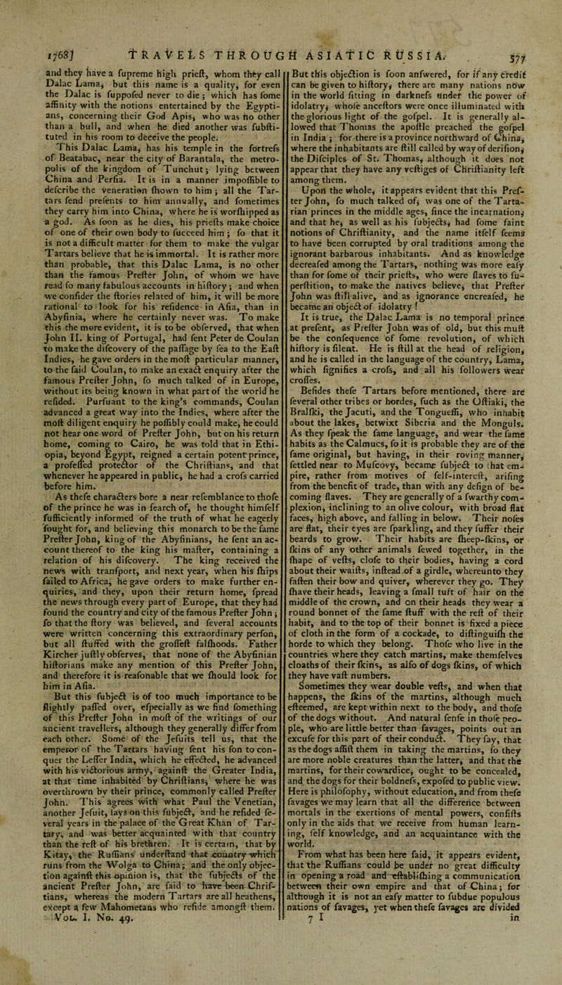 57/ and they have a fupreme high prieft, whom they call Dalac Lama* but this name is a quality, for even the Dalac is fuppofed never to die; which has fome affinity with the notions entertained by the Egypti¬ ans, concerning their God Apis* who was ho other than a bull, and when he died another was fubfti- tuted in his room to deceive the people. This Dalac Lama* has his temple in the fortrefs of Beatabac, near the city of Barantala, the metro¬ polis of the kingdom of Tunchut; lyihg between China and Perfia. It is in a manner impoffible to defcribe the veneration fliown to him ; all the Tar¬ tars fend prefents to him annually, and fometimes they carry him into China, where he is worlhipped as a god. As foon as he dies, his priefts make choice of one of their own body to fucceed him; fo that it is not a difficult matter for them to make the vulgar Tartars believe that he is immortal. It is rather more than probable, that this Dalac Lama, is no other than the famous Prefter John, of whom we have read fo many fabulous accounts in hiftory ; and when we confider the ftories related of him, it will be more rational to look for his refidence in Afia, than in Abyfinia, where he certainly never was. To make this the more evident, it is to be obferved, that when John II. king of Portugal, had fent Peter de Coulan to make the difcovery of the paffage by fea to the Eaft Indies, he gave orders in themoft particular manner* to the faid Coulan, to make anexa<£l enquiry after the famous Prefter John, fo much talked of in Europe, without its being known in what part of the world he refided. Purfuant to the king’s commands, Coulan advanced a great way into the Indies, where after the moil diligent enquiry he poffibly could make, he could not hear one word of Prefter John, but on his return home, coming to Cairo, he was told that in Ethi¬ opia, beyond Egypt, reigned a certain potent:prince, a profeffed protestor of the Chriftians, and that whenever he appeared in public, he had a crofs carried before him. As thefe chara&ers bore a near refemblanceto thofe of the prince he was in fearch of, he thought himfelf fufficiently informed of the truth of what he eagerly fought for, and believing this monarch to be the fame Prefter John, king of the Abyfinians, he fent an ac¬ count thereof to the king his mafter, containing a relation of his difcovery. The king received the news with tranfport, and next year, when his fhips failed to Africa, he gave orders to make further en¬ quiries, and they, upon their return home, fpread the news through every part of Europe, that they had found the country and city of the famous Prefter John ; fo that the ftory was believed, and feveral accounts were written concerning this extraordinary perfon, but all ftuffed with the grofl'eft falfhoods. Father Kircher juftly obferves, that none of the Abyfinian hiftorians make any mention of this Prefter John, and therefore it is reafonable that we Ihould look for him in Afia. But this fubje& is of too much importance to be flightly paffed over, efpeciallv as we find fomething of this Prefter John in moft of the writings of our ancient travellers, although they generally differ from each other. Some of the Jefuits tell us, that the emperor of the Tartars having fent his fon to con¬ quer the Leffer India, which he effected, he advanced with his victorious army, againft the Greater India, at that time inhabited by Chriftians* where he was overthrown bv their prince, commonly called Prefter John. This agrees with what Paul the Venetian, another Jefuit, fays on this fubjeCt, and he refided fe¬ veral years in the palace of the Great Khan of Tar¬ tary, and was better acquainted with that country than the reft of his brethren. It is certain, that by Kitay, the Ruffians underftand that country which runs from the Wolga to China; and the only objec¬ tion agarnft this opinion is, that the fubjeds of the ancient Prefter John, are faid to have been Chrif¬ tians, whereas the modern Tartars are all heathens, except a few Mahometans who refide amongft them, •Vou I, No. 49. But this objeCIion is foon anfwered, for if any credit can be given to hiftory* there are many nations nO'w in the world fitting in darknefs tinder the power of idolatry* whole anceftors were once illuminated with the glorious light of the gofpel. It is generally al¬ lowed that Thomas the apoftle preached the gofpel in India ; for there is a province northward of China* where the inhabitants are ftill called by way of derifion* the Difciples of St; Thomas* although it does not appear that they have any veftiges of Chriftianity left among them. Upon the whole* it appears evident that this Pref¬ ter John, fo much talked of* was one of the Tarta¬ rian princes in the middle ages, fince the incarnation* and that he* as well as his fubjects* had fome faint notions of Chriftianity, and the name itfelf feems to have been corrupted by oral traditions among the ignorant barbarous inhabitants. And as knowledge! decreafed among the Tartars, nothing was more eafy than for fome of their priefts, who were Haves to fu- perftition, to make the natives believe* that Prefter John was ftill alive, and as ignorance encrealed, he became an objeCt of idolatry ! It is true, the Dalac Lama is no temporal prince at prefent, as Prefter John was of old, but this muft be the confequence of fome revolution, of which hiftory is filent. He is ftill at the head of religion, and he is called in the language of the country, Lama, which fignifies a crofs, and all his followers wear erodes. Befides thefe Tartars before mentioned, there are feveral other tribes or hordes, fuch as the Oftiaki, the Brallki, thejacuti, and the Tongueffi, who inhabit about the lakes, betwixt Siberia and the Monguls. As they fpeak the fame language, and wear the fame habits as the Calmucs, fo it is probable they are of the fame original, but having, in their roving manner, fettled near to Mufcovy, became fubject to that em¬ pire, rather from motives of felf-mtereft, arifing from the benefit of trade, than with any defign of be¬ coming flaves. They are generally of a fwarthy com¬ plexion, inclining to an olive colour, with broad flat faces, high above, and falling in below. Their nofes are flat, their eyes are fparkling, and they fuffer their beards to grow. Their habits are Iheep-Ikins, or Ikins of any other animals fewed together, in the fhape of veils, clofe to their bodies, having a cord about their waifts, inftead.of a girdle, whereunto they fallen their bow and quiver, wherever they go. They {have their heads, leaving a fmall tuft of hair on the middle of the crown, aftd on their heads they wear a round bonnet of the fame fluff with the reft of their habit, and to the top of their bonnet is fixed apiece of cloth in the form of a cockade, to diftinguilh the horde to which they belong. Thofe who live in the countries where they catch martins, make themfelves cloathsof their Ikins, as alfo of dogs Ikins, of which they have vaft numbers. Sometimes they wear double veils, and when that happens, the Ikins of the martins, although much efteemed, are kept within next to the body, and thofe of the dogs without. And natural fenfe in thofe peo¬ ple, who are little better than favages, points out an excufe for this part of their conduct. They fay, that as the dogs affift them in taking the martins, fo they are more noble creatures than the latter, and that the martins, for their cowardice, ought to be concealed, and the dogs for their boldnefs, expofed to public view. Here is philofophy, without education, and from thefe favages we may learn that all the difference between mortals in the exertions of mental powers, confifts only in the aids that we receive from human learn¬ ing, felf knowledge, and an acquaintance with the world. From what has been here faid, it appears evident, that the Ruffians could be under no great difficulty in opening a road and Hlablilhing a communication between their own empire and that of China; for although it is not an eafy matter to fubdue populous nations of favages, yet when thefe favages are divided 7 I in