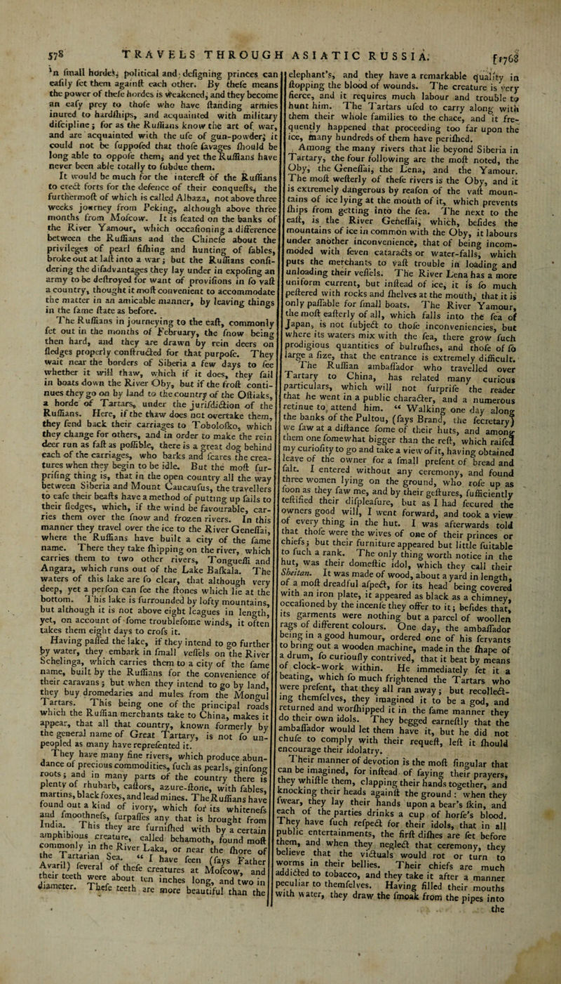 'n (mall hdrdeL political and; defigning princes can eafily fet them again (I each other. By thefe means the power of the/e hordes is Weakenedj and they become an eafy prey to thofe who have (landing armies inured to hardlhips, and acquainted with military difcipline ; for as the Ruffians know the art of war, and are acquainted with the ufe of gun-powder i it could not be fuppofed that thofe favages flioald be long able to oppofe them* and yet the Ruffians have never been able totally to fubdue them. It would be much for the intereft of the Ruffians to ere£t forts for the defence of their conqueds* the furthermoft of which is called Albaza, not above three weeks jowrney from Peking, although above three months (rom Moicow. It is feated on the banks of the River Yamour, which occasioning a difference between the Ruffians and the Chinefe about the privileges of pear! filhing and hunting of fables, broke out at lad into a war ; but the Ruffians confi¬ ded ng the difadvantages they lay under in expofmg an army to be dedroyed for want of provifions in fo vaft a country, thought it moll convenient to accommodate the matter in an amicable manner, by leaving things in the fame (late as before. The Ruffians in journeying to the eaft, commonly fet out in the months of February, the fnow being then hard, and they are drawn by rem deers on fledges properly con (landed for that purpofe. They wait near the borders of Siberia a few days to fee whether it will thaw, which if it does, they fail in boats down the River Oby9 but if the froff conti¬ nues they go on by land to the country of the Oftiaks, a horde of Tartars, under the jurifdidlioo of the Ruffians. Here, if the thaw does net overtake them, they fend back their carriages to Toboio&o, which they change for others, and in order to make the rein deer run as faff as poffibk, there is a great dog behind each of the carriages, who barks and fcares the crea¬ tures when they begin to be idle. But the moll fur- prifing thing is, that in the open country all the way between Siberia and Mount Caucaufus, the travellers to eafe their beads have a method of putting up fails to their fledges, which, if the wind be favourable, car¬ ries them over the fnow and frozen rivers. In this manner they travel over the ice to the River Geneffai where the Ruffians have built a city of the fame name. There they take (hipping on the river, which carries them to two other rivers, Tongueffi anc Angara, which runs out of the Lake Bafkala. The waters of this lake are fo clear, that although verv deep, yet a perfon can fee the (tones which ife at the bottom. I his lake is furrounded by lofty mountains but although it is not above eight leagues in length’ yet, on account of feme troublefeme winds, it often takes them eight days to crofs it. Having palled the lake, if they intend to go further by water, they embark in fmall veflels on the River Schelinga, which carries them to a city of the fame name, built by the Ruffians for the convenience o their caravans 5 but when they intend to go by land, they buy dromedaries and mules from the Mongol Tartars. This being one of the principal roads which the Ruffian merchants tske to China.) makes it appear, that all that country, known formerly by the general name of Great Tartary, is not fo un¬ peopled as many have represented it. They have many fine rivers, which produce abun¬ dance of precious commodities, fuch as pearls, ginfeno- roots; and in many parts of the country there is plenty of rhubarb, cadors, azure-done, with fables, martins, black foxes, and lead mines. The Ruffians have found out a kind of ivory, which fof its whitenefs and fmoothnefs ferpaffes any that is brought from India. This they are turmfhed with by a certain amphibious creature, called behamoth, found mod commonly m the River Laka, or near the (here of the Tartanan Sea. « [ have feen (fays Father Avartl) (everal of thefe creatures at Mofcow, and diamVtcr incheS loS’ -d two in diameter. Thefe teeth are more beautiful than the f F768 elephant’s, and they have a remarkable quality in (lopping the blood of wounds. The creature is very fierce, and it requires much labour and trouble to hunt him. The Tartars ufed to carry along with them their whole families to the chace, and it fre¬ quently happened that proceeding too far upon the ice, many hundreds of them have perifhed. Among the many rivers that lie beyond Siberia in Tartary, the four following are the moil noted, the Gby, the Geneffaij the Lena, and the Yamour. The mod wederly of thefe rivers is the Oby, and it is extremely dangerous by reafon of the vad moun¬ tains of ice lying at the mouth of it, which prevents (hips from getting into the fea. The next to the ead, is the River GefielFai, which, befides the mountains of ice in common with the Oby, it labours under another inconvenience, that of being incom¬ moded with feven catara&s or water-falls, which puts the merchants to vad trouble in loading and unloading their ved'els. The River Lena has a more uniform current, but indead of ice, it is (o much pedered with rocks and (helves at the mouth,: that it is only paffahle for fmall boats. The River Yamour, the mod eaderly of all, which falls into the fea of Japan, is not (ubjedl to thofe inconveniencies, but where its waters mix with the fea, there grow fuch prodigious quantities of bulrufhes, and thofe of f6 large a fize, that the entrance is extremely difficult. Tne Ruffian ambaflador who travelled over Tartary to China, has related many curious particulars, which will not furprife the reader that he went in a public chafer, and a numerous retinue to, attend him. « Walking one day along the banks of thePultou, (fays Brand, the fecretary) we faw at a didance feme of their huts, and among tnem one fomewhat bigger than the red, which raifed my curiofity to go and take a viewof it, having obtained leave of the owner for a fmall prefent of bread and fait. I entered without any ceremony, and found three women lying on the ground, who rofe up as feon as they faw me, and by their gedures, fufficiently temned their difpleafure, but as I had fecured the owners good will, I went forward, and took a view of every thing in the hut. I was afterwards told that thofe were the wives of one of their princes or chiefs ; but their furniture appeared but little fuitable to fuch a rank. The only thing worth notice in the hut, was their domedic idol, which they call their Sheitan. It was made of wood, about a yard in length, of a mod dreadful afped, for its head being covered with an iron plate, it appeared as black as a chimney, occaiioned by the incenfe they offer to it; befides that, its garments were nothing but a parcel of woollen rags of diderent colours. One day, the ambaffador being in a good humour, ordered one of his fervants to bring out a wooden machine, made in the fliape of a drum, fe curioufly contrived, that it beat by means of clock-work within. He immediately fet it a beating, which fo much frightened the Tartars who were prefent, that they all ran away; but recol lect - ing themfelves, they imagined it to be a god, and returned and wordlipped it in the fame manner they °^r.own ldoJ?\ They begged earnedly that the ambadador would let them have it, but he did not chufe to comply with their requed, led it (hould encourage their idolatry. 7 heir manner of devotion is the mod fingular that can be imagined, for in dead of faying their prayers, ■hey whidle them, clapping their hands together/and cnocking their heads againd the ground : when they lwear, they lay their hands upon a bear’s (kin, and ^ch of the parties drinks a cup of horfe’s blood. 1 hey have fuch refpea for their idols, that in all nibhc entertainments, the fird diflies are fet before hem, and when they negledl that ceremony, they jeheve that the victuals would rot or turn to their bellies* Their chiefs are much add feted to tobacco, and they take it after a manner peculiar to themfelves. Having filled their mouths with water, they draw the fmoak from the pipes into the