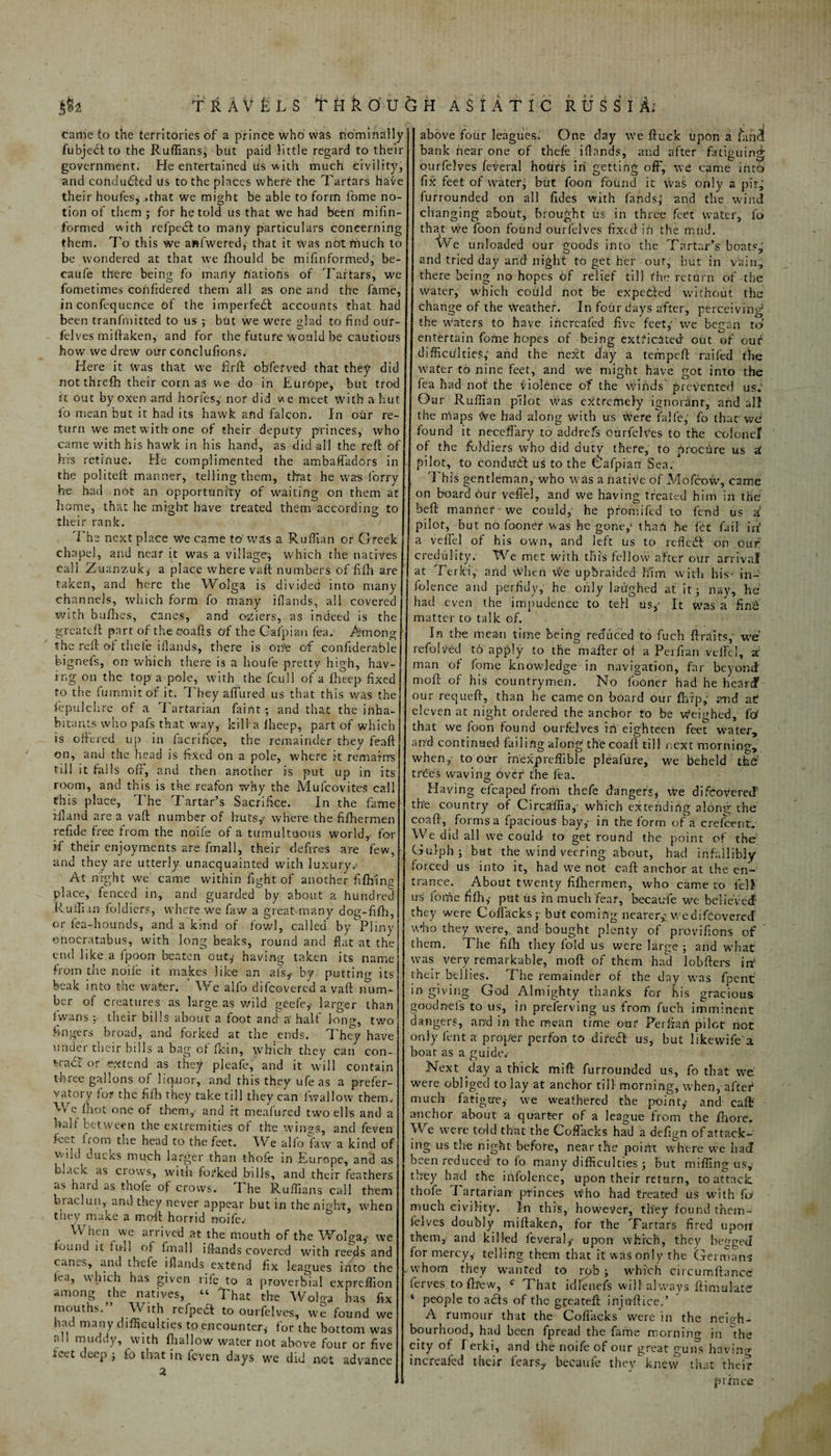 s§4 TRAVELS THko'D came to the territories of a prince who was nominally fubjerilto the Ruffians, but paid little regard to their government. He entertained us with much civility, and conduced us to the places where the Tartars have their houfes, ..that we might be able to form fome no¬ tion of them ; for he told us that we had been’ mifin- formed with refperil to many particulars concerning them. To this We ahfwered, that it was notfriuch to be wondered at that we fhould be mifinformed, be- caufe there being fo marty nations of Tartars, we fometimes cohfidered them all as one and the fame, in confequence of the imperfect accounts that had been tranfmitted to us ; but we were glad to find our- felves miffaken, and for the future would be cautious how we drew our conclufions. Here it Was that we fi'rft obferved that they did notthrefh their corn as we do in Europe, but trod it out by oxen and horfes, nor did we meet with a hut lb mean but it had its hawk and falcon. In our re¬ turn we met with one of their deputy princes, who came with his hawk in his hand, as did all the reft of his retinue. He complimented the ambaffadors in the politeft manner, telling them, that he was lorry he had not an opportunity of waiting on them at home, that he might have treated them according to their rank. The next place We came to’was a Ruffian or Greek chapel, and near it was a village; which the natives Cali Zuanzuk, a place where vaft numbers of fifh are taken, and here the Wolga is divided into many channels, which form fo many iflands, all covered with bufhes, canes, and osiiers, as indeed is the greateft part of the coafts of the Cafpian fea. Among the reft of thele iflands, there is on’e of confiderable hignefs, on which there is a houfe pretty high, hav¬ ing on the top a pole, with the fcull of a fheep fixed to the fummitof it. They affined us that this was the fepulchre of a Tartarian faint; and that the inha¬ bitants who pafs that way, kill a fheep, part of which is offered up in facrifice, the remainder they feaft on, and the head is fixed on a pole, where it remains till it falls oft, and then another is put up in its room, and this is the reafon why the Mulcovites call this place, I he Tartar’s Sacrifice. In the fame rfland are a vaft number of huts/ where the fifhermen refide free from the noife of a tumultuous world,- for if their enjoyments are fmall, their defines are few, and they are utterly, unacquainted with luxury v At night we came within fight of another fi fifing place, fenced in, and guarded by about a hundred Ruffian foldiers, where we faw a great many dog-fifh, or lea-hounds, and a kind of fowl, called by Pliny onocratabus, with long beaks, round and flat at the end like a fpoon beaten out,' having taken its name from the noife it makes like an afs* by putting its beak into the water. ’ We alfo difcovered a vaft num¬ ber of creatures as large as wild geefe* larger than lwans j’ their bills about a foot and'a half long, two fingers broad, and forked at the ends. They have under their bills a bag of fkin, which’ they can con- %rabi or extend as they pleafe, and it will contain three gallons of liquor, and this they ufe as a prefer- vatory for the fifh they take till they can fwallow them. e or>e of them, and ft meafured two ells and a half between the extremities of the wings, and feven feet fiom the head to the feet. We alfo faw a kind of v.ild dueks much larger than thofe in Europe, and as black as crows, with forked bills, and their feathers .is hard as thofe of crows. I he Ruffians call them braclun, and they never appear but in the night, when they make a moft horrid noife.’ When we arrived at the mouth of the Wolga,- we found it full of fmall iflands covered with reeds and canes, and thefe iflands extend fix leagues into the lea, which has given rife to a proverbial expreffion among the natives, “ That the Wolga has fix mouths. With refperil to ourfelves, we found we had many difficulties to encounter, for the bottom was all muddy, with fhallow water not above four or five xeet deep ; fo that in feven days we did not advance 2 H ASIATIC RUSSIA;’ above four leagues. One clay we ftuek upon a £m<3 bank near one of thefe iflands, and after fatiguing ourfelves feveral hours in getting off, we came into fix feet of water, but foon found it was only a pitj furrounded on all fides with lands, and the wind changing about, brought us in three feet water, fo that we foon found ourfelves fixed in the mud. We unloaded our goods into the Tartar’s boats, and tried day and night to get her out, but in vain, there being no hopes of relief till the return of the water, which could not be expected without the change of the weather. In four days after, perceiving the waters to have incrcafed five feet,' we began to' entertain fome hopes of being extricated out of our difficulties,' arid the next clay a ternpeft raifed the water to nine feet, and we might have got into the fea had not the violence of the winds' prevented us. Our Ruffian pilot was extremely ignorant, and all the maps We had along with us Were falfe, fo that we found it neceffary to addrefs ourfelves to the colonel of the foldiers who did dutv there, to p roc tire us at pilot, to conduct us to the Cafpiari Sea: This gentleman, who was a native of Mofcow, came on board our veffel, and we having treated him in the beft manrier we could, he pfomifed to fend us a pilot, but no fooner was he gone,1 than he let fail irf a veffel of his own, and left us to refleril on our credulity. We met with this fellow after our arrival at Ter lei,’ and \Vhen we upbraided him with his in- folence and perfidy, he only laughed at it; nay, he had even the impudence to tell us/ It was a fine matter to talk of. In the mean time being reduced to fuch ftraits/ we refolded t6 apply to the mailer of a Perfian veffel, z man of fome knowledge in navigation, far beyond moft of his countrymen. No lboner had he heard our requeft, than he came on board our fbrp, and at eleven at night ordered the anchor to be weighed, fd that we foon found ourfelves iri eighteen feet water, and continued failing along the coaft till next morning, when, to our mexpreffible pleafure, we beheld the trees waving over the fta. Having eleaped from thefe dangers, We difoovereef the country of Circaffia/ which extending along the coaft, forms a fpacious bay,- in the form of a c re foe nth We did all we could to get round the point of the Gulph ; but the wind veering about, had infallibly forced us into it, had we not caft anchor at the en¬ trance. About twenty fifhermen, who came to fell us ioirie fifh,’ put us in much fear, bee a ufe we believed: they were Coffacks ;■ but coming nearer/wedifoovered who they were, and bought plenty of provifions of ' them. The fifh they fold us were large ; and what was very remarkable, moft of them had lobfters in1 their bellies. The remainder of the day was fpent in giving God Almighty thanks for his gracious goodnefis to us, in preferving us from fuch imminent dangers, ar;d in the mean time our Per ft art pilot not only lent a proper perfon to diferil us, but likevvife a boat as a guide.- Next clay a thick mift furrounded us, fo that we were obliged to lay at anchor till- morning, when, aftef much fatigue,’ we weathered the point/ and caff anchor about a quarter of a league from the fhore. We were tdd that the Coffacks had a defign of attack¬ ing us the night before, near the poiift where we had been reduced to fo many difficulties; but miffing us,- they had the irifolence, upon their return, to attack thofe Tartarian- princes Who had treated us with fd much civility. In this, however, they found them- felves doubly miftaken, for the Tartars fired upon them, and killed feveral/ upon which, they begged for mercy,- telling them that it was only the Germans whom they wanted to rob ; ■which circumftancc' ferves to drew, c That idlenefs will always ftimulate ‘ people to arils of the greateft injnftice.’ A rumour that the Coffacks were in the neigh¬ bourhood, had been fpread the fame morning in the city of f erki, and the noife of our great guns having increafed their fears* becaufe they knew that their prince
