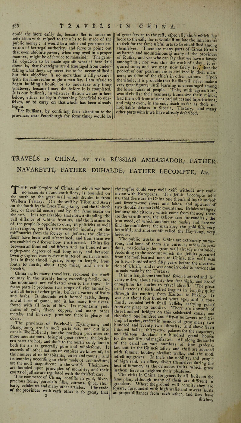 Could the more eafily do, becaiife fhe is under no reftridlion with refpedl to the ufes to be made of the public money : it would be a noble and generous ex¬ ertion of her regal authority, and ferve to point out that even abfolute power, when employed in a proper tnanner, might be of fervice to mankind. The gene¬ ral obje&ion to be made againft what is herb laid down is, that fovereigns are difcouraged from under¬ taking what they may never live to fee accomplilhed ■■ but this obje&ion is no more than a filly eXcufe : with the fame reafon might a man fay, I am afraid to begin building a houfe, or to undertake any thing whatever, becaufe I may die before it is completed. It is our bufinefs, in whatever ftation we are in here below, either to begin fomething beneficial to our- felves, or to carry on that which has been already begun. The Ruffians, by confining their attention to the provinces near Peterfburgh for feme time,' would be J of great fervice to the reft, efpecially thole which lay fnore to the eaft, for it would ftimulate the inhabitants to feek for the fame lifeful arts to be eftablifhed among themfelves. There are many parts of Great Britain as barren and mountainous as many of the provinces of Rufiia, and yet who can lay that we have a fayage amongft us; nor was this the work of a day ; it re¬ quired time,- and we may now fafely fay, that the pooreft of our peafants are as civilized in their man¬ ners, as fome of the chiefs in other nations. Upoh the whole, it is probable that Ruffia will never make a very great figure, until learning is encouraged among the lower ranks of people. This, with agriculture, would civilize their manners* humanize their minds^ lead them off fromantient prejudices and fu perflations* and might even, in the end, reach as far as thofe in- hofpitable defarts in Siberia, Tartary, and many other parts which we have already deferibed. 3 TRAVELS in CHINA, by the RUSSIAN AMBASSADOR,’ FATHER NAVARETTI, FATHER DUHALDE, FATHER LECOMPTE, &<-. THE vaft Empire of China, of which we have no accounts in ancient hiftory, is bounded on the north by the great wall which divides it from Weftern Tartary. On the Weft by Tibet and Ava ; on the fouth by the Laos Tong-king, and the Chinefe Sea, or Oriental ocean ; and by the fame ocean on the eaft. It is remarkable, that notwithftanding the vaft diftance of China from us, and the fentiments of the people fo oppofite to ours, iff politicks as well as in religion, yet by the unwearied induftry of the miffionarics from the fociety of Jefuits, the dimen¬ sions have been well afeertained, and from them we are enabled to difeover how it is fttuated. China lies between an hundred and fifteen and an hundred and eighty-one degrees of eaft longitude, and between twenty degrees twenty-five minutes of north latitude. It is in fhape almoft fquare, being in length, from fou-th to north, about 1270 miles, and 1100 in breadth. China is, by many travellers, reckoned the fineft country in the world ; being exceeding fertile, and the mountains are cultivated even to the tops. In many parts it produces two crops of rice annually, with all forts of other grain, befides a variety of fruits and herbs. It abounds with horned cattle, fheep, and all forts of game; and it has many fine rivers, ftored with all forts of fifli. Its mountains yield mines of gold, filver, copper, and many other metals,- and in every province there is plenty of coals. J The provinces of Pe-che-li, Kyang-nan, and ohang-tong, are in mod parts flat, and cut into canals like Holland; but the northern provinces are more mountainous, being of great extent; the fouth- ern parts are hot, and thofe to the north cold, but in both the air is generally pure and wholefome. It exceeds all other nations or empires we know of, in the number of its inhabitants, cities and towns ; and its temples, according to their mode of architenure, are the moft magnificent in the world. Their laws are founded upon principles of morality,- and their courts of juftice are regulated with the ftrideft care. The commerce of China, confifts in gold, filver, prec.ous ftones, porcelain filks, cottons, fpice, rhu¬ barb, befides tea and many other articles. The trade •f the provinces with each other is fo great, that 2 the empire Coirld very Well exift without any com- merce with Europeans. The Jefuit Lecompte tells us, that there are in China One thoufand four hundred and feventy-two rivers and lakes, and upwardsof two thoufand remarkable fountains. Befides oranges* lemons,- and citrons*1 which come from thence,1 there are the varnifh tree, the tallow tree for candles ; the iron wood, of which anchors are made; and here we find the mufk deer,- the man ape* the gold fiffi, very beautiful, and another fifli called the Hay-fona, ver'y hideous. 3 The public works in China are extremely nume¬ rous, and fome of them are curious, others ftuperi- dous, particularly the great wall already mentioned. According to the account which the Jefuits procured from the moft learned men in China, this wall was built two hundred and fifty years before the incarna¬ tion of Chrift, and it was done iff order to preyent tfig inroads made by the Tartars.- ^ It is in length one thoufand feven hundred and fe- venty miles,- about twenty-five feet high, and broad enough for fix horfes to travel abreaft. The great canal extends three hundred leagues in length* quite through the empire, from Kanton to Peking. ft was cut about four hundred years ago/ and is con¬ stantly crouded with fmall veffels, carrying goods from one place to another. There are upward* of three hundred bridges on this celebrated canal, one thoufand one hundred and fifty-nine towers and tri¬ umphal arches, eredted in memory of great men • two hundred and feventy-two libraries, and above'feven hundred halls; thirty-two palaces for the emperors- and thirteen thoufand fix hundred grand houfes for the nobility and magiftrates. All along the banks of the canal are yaft numbers of fine gardens, laid out m the Chinefe tafte; and thefe are adorned with furtimer-houfes* pleafant walks, and the moft refreshing groves. In thefe the nobility, and people of high rank in office, diVert themfelves durino- the heat of fummer, as the delicious fruits which grow in them ferve to heighten their pleafures. The cities in China are generally all built on the fame plan, although many of thefn are different in grandeur. Where the grCund will permit, they are fquare, furrounded with high walls-and towers built at proper diftances from each other, and they have ditches'*