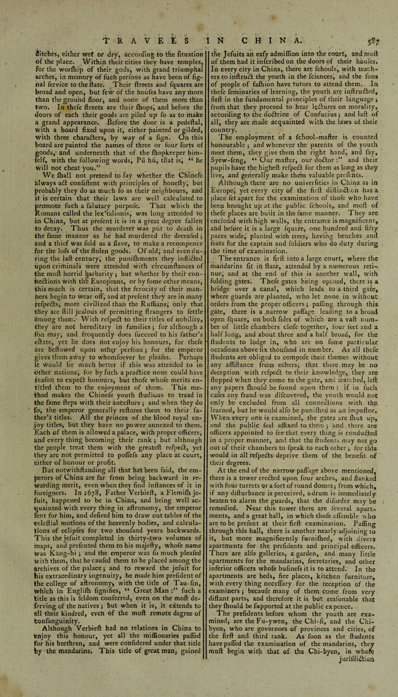 TRAVELS I \ ? ■ Pitches, either wet or dry, according to the fituation of the place. Within their cities they have temples, for the worfhip of their gods, with grand triumphal arches, in memory of luch perfons as have been of fig- nal fervice to the date. Their dreets and fquares are broad and open, but few of the houfes have any more than the ground floor, and none of them more than two. In thefe dreets are their fhops, and before the doors of each their goods are piled up fo as to make a grand appearance. Before the door is a pedeftal, with a board fixed upon it, either painted or gilded, with three characters, by way of a fign. On this board are painted the names of three or four forts of goods, and underneath that of the fhopkeeper him- felf, with the following words, Pu hu, that isj “ he will not cheat you.” . , We fhall not pretend to fay whether the Chinefe always a<5t confident with principles of honefty, but probably they do as much fo as their neighbours, and it is certain that their laws are well calculated to promote fuch a falutarv purpofe. That which the Romans called the lex'talionis, was long attended to in China, but at prefent it is in a great degree fallen to decay. Thus the murderer was put to death in the fame manner as he had murdered the deceafed ; and a thief was fold as a flave, to make a recompence for the lofs of the ftolen goods. Of old; and even du¬ ring the lad century, the punifhments they inflicted upon criminals were attended with eircumftances of the mod horrid barbarity; but whether by their con- fieCtioris with the Europeans, or by fome other means, this much is certain, that the ferocity of their man- tiers begin to wear off, and at prefent they are in many fefpedts, more civilized than the Ruffians; only that they are dill jealous of permitting drangers to fettle rimorig them. With refpedt to their titles of nobility, they are not hereditary in families; for although a fon may, and frequently does fucceed to his father’s eflate, yet lie does riot enjoy his honours, for thefe are Bedowed upon oth^r perfons ; for the emperor gives them away to whomfoever he pleafes. Perhaps it would be much better if this was attended to in other nations; for by fuch a practice none could have feafoii to expert honours, but thofe whofe merits en¬ titled them to the enjoyment of them. This me¬ thod makes the Chinefe youth dudious to tread in the fame deps with their an'cedors ; and when they do ■ fo, the emperor generally redores them to their fa¬ ther’s titles. All the pririces of the blood royal en¬ joy titles, but they have no power annexed to them. Each of them is allowed a palace, with proper officers, and every thing becoming their rank; but although the people treat them with the greated refpect, yet they are not permitted to podefs any place at court, either of honour or profit. But notwithdanding all that ha$ been faid, the em¬ perors of China are far from being backward in re¬ warding merit, even when they find indances of it in Foreigners. In 1678, Father Verbied, aFlemifhje- fuit, happened to be in China, and being well ac¬ quainted with every thing in adronomy, the emperor fent for him, and defired him to draw out tables of the teledial motions of the heavenly bodies, and calcula¬ tions of eclipfes for two thoufand years backwards. This the jefuit completed in thirty-two volumes of maps, and prefented them to his majedy, whofe name was Kang-hi; and the emperor was fo much pleafed with them, that he caufed them to be placed among the archives of the palace; and to reward the jefuit for his extraordinary ingenuity, he made him prefident of the college of adronomy* with the title of Tau-fin, Which in Englifh fignifies, “ Great Man fuch a title as this is feldom conferred, even on the mod de- Ferving of the natives ; but when it is, it extends to all their kindred, even of the mod remote degree of fconfanguinity. Although Verbied had no relations in China to tenjoy this honour, yet all the miflionaries pafled For his brethren, and were corifidered under that title by the mandarins. This title of great man, gained 1 IsT C H I N A. 58; the Jefuits an eafy admiflion into the court, and mod of them had it infcribed on the doors of their houfes. In every city in China, there are fchools, with teach¬ ers to inftruCt the youth in the fciences, and the Tons of people of fafliion have tutors to attend them. In thefe feminaries of learning, the youth are indrudted, fird in the fundamental principles of their language ; frorri that they proceed to hear fe£tures on morality, according to the doCtrine of Confucius; and lad of all, they are made acquainted with the laws of their country. The employment of a fciiool-mader is counted honourable ; and whenever the parents of the youth meet them, they give them the right hand, and fay, Syew-feng, “ Our mader, our doctor and their pupils have the highed refpetf for them as long as they live, and generally make them valuable prefents. Although there are no univerfities in China as in Europe, yet every city of the fird didindhon has a place fet apart for the examination of thofe who have heen brought up at.the public fchools, and mod of thefe places are built in the fame manner. They are enclofed with high walls, the entrance is magnificent, and before it is a large fquare, one hundred and fifty paces wide, planted with trees, having benches and feats For the captain and foldiers who do duty during the time of examination. The entrance is fird into a large court, where the mandarins fit in date, attended by a numerous reti¬ nue; and at the end of this is another wall, with folding gates. Thefe gates being opened, there is a bridge over a canal, which leads to a third gate, where guards are planted, who let none in without orders from the proper officers; pafling through this gate, there is a narrow paffage leading to a broad open fquare, on both fides of which are a vad num¬ ber of little chambers clofe together, four feet and a half long, and about three and a half broad, for the ■ ftudents to lodge in, who are on fome particular occafions above fix thoufand in number. As all thefe dudents are obliged to compofe their themes without any affidance from others, that there may be no deception with refpedl to their knowledge, they are dopped when they come to the gate, and learched, led any papers fhould be found upon them : if in fuch cafes any fraud was difcovered, the youth would not only be excluded from all connections with the learned, but he would alfo be punifhed as an impodor. When every one is examined, the gates are fhut up, and the public feal affixed to them ; and there are officers appointed to fee that every thing is conduced in a proper manner, and that the dudents may not go out of their chambers to fpeak to each other; for this would in all refpedts deprive them of the benefit of their degrees. At the end of the narrow paflage above mentioned, there is a tower ereCted upon four arches, and flanked with four turrets or a fort of round domes; from which, if any didurbance is perceived, adrum is immediately beaten to alarm the guards, that the diforder may be remedied. Near this tower there are feveral apart¬ ments, and a great hall, in which thofe aflfernble who are to be prefent at their fird examination. Pafling through this hall, there is another nearly adjoining to it, but more magnificently furnifhed, with divers apartments for the prefidents and principal Officers. There are alfo galleries, a garden, and many little apartments for the mandarins, fecretaries, and other inferior officers whofe bufinefs it is to attend. In the apartments are beds, fire places, kitchen furniture, with every thing necefiary for the reception of the examiners ; becaufe many of them come from very didant parts, and therefore it is but reafonable that they fhould be fupported at the public ex pence. The prefidents before whom the youth are exa¬ mined, are the Fu-ywen, the Chi-fi, and the Chi- byen, who are governors of provinces and cities, of the fird and third rank. As foon as the dudents have pafled the examination of the mandarins, they mud begin with that of the Chi-byen, in whofe \ • jurifdiCtion