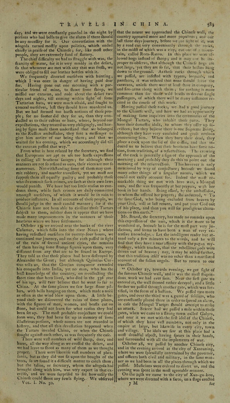 day, and we were conftailtly guarded in the night by perfons who had bells to give the alarm if there fhould be any neceflity for it. Our converfation with the adogeda turned moftly upon politics, which ended chiefly in praife of the Chinefe; for, like moft Other people, they are extremely fond of flattery. The chief difficulty we had to ftruggle with was, the fcarcity of water, for it is very muddy in the defart, fo that whenever we met with any that was frelh, We were obliged to fill our leather bottles with it. We frequently diverted ourfelves with hunting; Which I was once in danger of having paid dear for. Having gone out one morning with a par¬ ticular friend of mine, to (hoot fome fheep, we miffed our caravan, and rode about the defart two days and nights, till coming within fight of fome Tartarian huts, we were much afraid, and fought to conceal ourfelves, left they fhould have murdered us. But we had formed too harfh notions of thofe peo¬ ple ; for no fooner did they fee us, than they con¬ duced us to their cabins or huts, where, beyond our expectations, they treated us very obligingly, and hav¬ ing by figns made them underftand that we belonged to the Ruffian ambaffador, they fent a mcffengcr to give him notice of our being there; and that we waited for his coming, which we accordingly did till the caravan paffed that way.” From what is here related by the fecretary, we find that Europeans are apt to ufe too harfn expreftions in calling all heathens favages ; for although their manners are not fo refined as ours, their vices are not fo numerous. Notwithstanding fome of them may com mit robbery, and murder travellers, yet we muft not fuppofe them all equally guilty; and probably thofe who do commit fuch crimes, are fuch as their own laws Wou)d punifh. We have but too little reafon to con¬ demn them, while fuch crimes are daily committed amongft ourfelves, of which it would he in vain to produce inftances. In all accounts of thefe people, we fhould judge in the moft candid manner; for if the Chinele have not been able to civilize thofe Tartars fubjeCt to them, neither does it appear that we have made many improvements in the manners of thofe heathens where we have fettlements. OCfober 15, we arrived near the banks of the river Cafumur, which falls into the river Naun ; where having refrefhed ourfelves for twenty-four hours, we continued our journey, and on the ioth paffed in fight of the ruin of feveral antient cities, the remains of them having fome ftrange figures upon them, very different from any that are to be found in Europe. They told us that thofe places had been deftroyed by Alexander the Great; hut although Quintius Cur- tius tells us, that the Grecian conqueror extended his conquefts into India, yet no man, who has the leaft knowledge of the country, on recolleCfing the fhort time that hero lived, who died in the 33d vear of his age, will ever believe that he went fo far as China. At the fame places we faw large ftone pil¬ lars, with bells hanging on them, which made a noife as often as the wind blew upon them. A little be¬ yond thefe we di(covered the ruins of fome places, with the figures of men, women, and beads cut on ftone, but could not learn for what reafon they had been fet up. The moft probable conjecture we could form was, they had been fet up in memory of fome illuftrious perfons, whole names are not recorded in hiftory, and that all this devaluation happened when the Tartars invaded China, or when the Chinefe fought againft each other, as was frequently the cafe. There were vaft numbers of wild fheep, deer, and hares, all the way along as we crofted the defart, and we had leave to fhoot as many of them as we thought proper. There were likewile vaft numbers of phea- fants, but as they did not fit upon the boughs of the trees, fo wfe found it a difficult matter to catch them ; but the talios, or fecretary, whom the adogeda had brought along with him, was very expert in that ex- ercife, and we were furprifed to fee how eafily the Chinefe could fhoot any fowls flying, - We obferved Vol. I. No. 50. that the nearer we approached the Chinefe wall, the country appeared more and more populous ; and our laft three days journey, before we got light of it, was by a road cut very conveniently through the rocks, in the midft of vy-hich was a city; cut on of moun¬ tain, called Rora-Ratou. In this place we were al¬ lowed hogs inftead of fheep ; and it may not be im¬ proper to obferve, that although the Chinefe hogs are not large, yet they are fo fat, that their bellies hang down to the ground. As thefe rocks through whic h we paffed, are infefted with tygers, leopards, nnd panthers, it was ordered that none fhould leave the caravans, unlefs there were at leaft three in company, and fire-arms along with them ; for nothing is more common than for thofe wild bcafts to devour fingle paffengers, of which there will be many inftances re¬ cited in the courfe of this work. Having paffed thefe rocks, we had a good journey to the Chingfe wall, and here we had an opportunity of making fome inquiries into the ceremonies of the Mongul Tartars, who inhabit thofe parts. They have their domeflic idols, .to whom they offer up fa- crifices ; but they believe there is one Supreme Being, although they have very confufed and grofs notions concerning him. When they bury their dead, they place acock upon the lid of the coffin, and this in¬ duced us to believe that theft- heathens have fome no¬ tion, from tradition, of a refurredlion. The crowing of the cock is generally a fign of the approach of the morning ; and probably they do this to point out the morning of the relurreftion. This however is only mentioned by way of conjedure ; becaufe we found many other things of a lingular nature, which we could not eafily account for. Indeed the moft re¬ markable thing we met with here was, a Mongul nun, and fhe was frequently at her prayers, wifh her book in her hands. Being afked, by the ambaffador, to whom fhe offered her prayers ; fhe anfwered, 4 7'o the fame God, who being excluded from heaven by your God, will at laft return, and put your God out of his place, and then you will fee prodigious altera¬ tions on this earth.” Mr. Brand, the fecretary, has made no remarks upon this expreffion of the nun, which is the more to be wondered at, becaufe he is for the moft part very ju¬ dicious, and leems to have been a man of very ex- tenfive knowledge. Let the intelligent reader but at¬ tend only a few minutes to the words, and he will find that they have a near affinity with the pagan my¬ thology, which teaches, that the rebellious gods were driven out of heaven ; nay, it may be added farther, that this tradition itfelf was no other than a mutilated account of the fallen angels. But to return to our traveller. “ October 27, towards evening, we got fight of the famous Chinefe wall, and it was the moft ftupen- dous work we had ever feen. Near the firft gate we entered at, the wall Teemed rather decayed ; and a little farther we paffed through another gate, which was for¬ tified, in the form of a baftion. VVe paffed two more gates, and over the third was a.guard of foldiers, who areconftantly placed there in order to fpread an alarm, in cafe the Mongul Tartars fhould attempt to make an attack. Scarce had we pafled a mile within thefe gates, when we came to a ftrong town called Galyra, and near it we met with the firft idol of the Chinefe, of which they have vaft numbers, not only in the empire at large, but likewife in every city, town, and village. The idols we faw at this place had a moft dreadful afpe£T, having fpears in their hands, and furrounded with all the implements of war. Oftober 28, we paffed by another Chinefe city, and in the evening arrived at the city of Xantuning, where we were fplendidly entertained by the governor, and officers both civil and military, in the fame man¬ ner as we had been in all the places through which we paffed. Muficians were ordered to divert us, and the evening was (pent in the moft agreeable manner. On the 29th we came to the city of Xun-gu-kou, where wo were diverted with a farce, on a ftage ere<fted 7 M ' 5 for