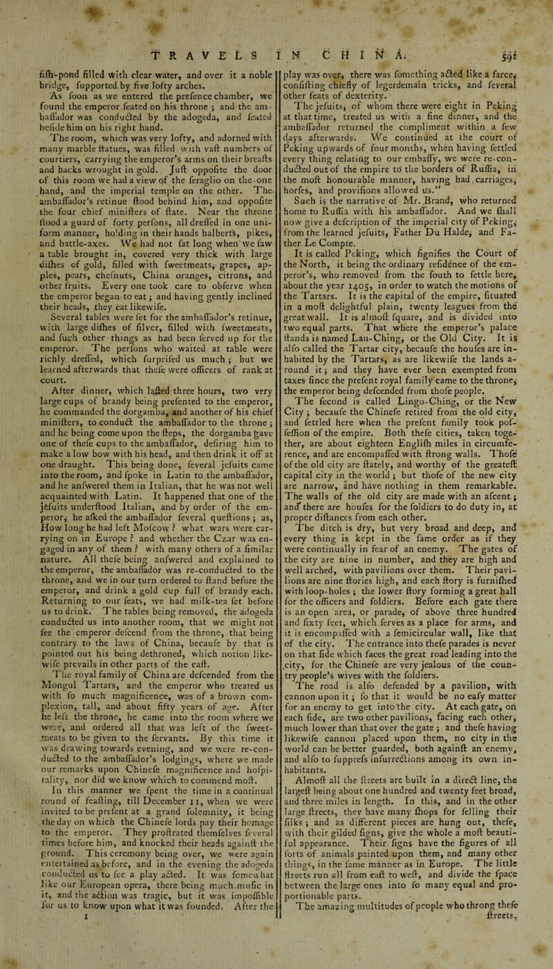 s TRAVELS fifh-pond filled with clear water, and over it a noble bridge, fupported by five lofty arches. As loon as we entered the prefence chamber, we found the emperor feated on his throne ; and the am- baflador was conduced by the adogeda, and feated befide him on his ri^ht hand. The room, which was very lofty, and adorned with many marble Itatues, was filled with vaft numbers of courtiers, carrying the emperor’s arms on their breafts and backs wrought in gold. Juft oppofite the door of this room we had a view of the feraglio on the one hand, and the imperial temple on the other. The- ambaffador’s retinue ftood behind him, and oppofite the four chief minifters of ftate. Near the throne ftood a guard of forty perfons, all drefi'ed in one uni¬ form manner, holding in their hands halberts, pikes, and battle-axes. We had not fat long when'wefaw a table brought in, covered very thick with large dilhes of gold, filled with fweetmeats, grapes, ap¬ ples, pears, chefnuts, China oranges, citrons, and other fruits. Every one took care to obferve when the emperor began to eat; and having gently inclined their heads, they eat likewife. Several tables were let for the ambafiador’s retinue, with large dilhes of filver, filled with fweetmeats, and fuch other things as had been lerved up for the emperor. The perfons who waited at table were richly drefi'ed, which furpriled us much ; but we learned afterwards that thefe were officers of rank at court. After dinner, which lafted three hours, two very large cups of brandy being prefented to the emperor, he commanded the dorgamba, and another of his chief minifters, to conduct the ambaffador to the throne ; and he being come upon the fteps, the dorgamba gave one of thefe cups to the ambaffador, defiring him to make a low bow with his head, and then drink it off at one draught. This being done, feveral jefuits came into the room, and fpoke in Latin to the ambaflador, and he anfwered them in Italian, that he was not well acquainted with Latin. It happened that one of the j6fuits underftood Italian, and by order of the em¬ peror,- he afked the ambaflador feveral queftions ; as, How long he had left Mofcow ? what wars were car¬ rying on in Europe ? and whether the Czar was en¬ gaged in any of them ? with many others of a fimilar nature. All thefe being anfwered and explained to the emperor, the ambaflador was re-condudted to the throne, and we in our turn ordered to ftand before the emperor, and drink a gold cup full of brandy each. Returning to our feats, we had milk-tea fet before us to drink. The tables being removed, the adogeda conduced us into another room, that we might not fee the emperor delcend from the throne, that being contrary, to the laws of China, becaufe by that is pointed out his being dethroned, which notion like¬ wife prevails in other parts of the eaft. The royal family of China are defcended from the Mongul Tartars, and the emperor who treated us with fo much magnificence, was of a brown com¬ plexion, tall, and about fifty years of age. After he left the throne, he came into the room where we were, and ordered all that was left of the fweet- jneats to be given to the fervants. By this time it was drawing towards evening, and we were re-con¬ ducted to the ambaffador’s lodgings, where we made our remarks upon Chinele magnificence and hofpi- tality, nor did we know which to commend moft. In this manner we fpent the time in a continual round of feafting, till December n, when we were invited to be prefent at a grand folemnity, it being the day on which the Chinefe lords pay their homage to the emperor. They proftrated themfelves feveral times before him, and knocked their heads againft the ground. This ceremony being over, we were again entertained as before, and in the evening the adogeda conducted us to fee a play adted. It was fomewhat like our European opera, there being much mufic in it, and the adtion was tragic, but it was impoffible for us to know upon what it was founded. After the I N CHINA,- jqf play was over, there was fomething adted like a farce^ confiding chiefly of legerdemain tricks, and feveral other feats of dexterity. 1 The jefuits, of whom there were eight in Peking at that time, treated us with a fine dinner, and the ambaffador returned the compliment within a few, days afterwards. We continued at the court of Peking upwards of four months, when having fettled every thing relating to our embaffy, we were re-con- dudted out of the empire tci the borders of Ruflia, in the moft honourable manner, having had carriages, horfes, and provifions allowed us.” Such is the narrative of Mr. Brand, who returned home to Ruffia with his ambaffador. And we fhall now give a defcription of the imperial city of Peking,’ from the learned jefuits, Father Du Halde, and Fa¬ ther Le Compte. It is called Peking, which fignifies the Court of the North, it being the ordinary refidence of the em¬ peror’s, who removed from the fouth to fettle here, about the year 1405, in order to watch the motions of the Tartars. It is the capital of the empire, fituated in a moft delightful plain, twenty leagues from the great wall. It is almoft fquare, and is divided into two equal parts. That where the emperor’s palace ftands is named Lau-Ching, or the Old City. It is alfo called the Tartar city, becaufe the houfes are in¬ habited by the Tartars, as are likewife the lands a- round it; and they have ever been exempted from taxes fince the prefent royal family came to the throne, the emperor being defcended from thole people. The fecond is called Lingo-Ching, or the New City ; becaufe the Chinefe retired front the old city, and fettled here when the prefent family took pof- feffion of the empire. Both thefe cities, taken toge¬ ther, are about eighteen Englifh miles in circumfe¬ rence, and are encompaffed with ftrong walls. Thofe of the old city are ftately, and worthy of the greateft: capital city in the world ; but thofe of the new city are narrow, and have nothing in them remarkable. The walls of the old city are made with an afcent; and* there are houfes for the foldiers to do duty in, at proper diftances from each other. The ditch is dry, but very broad and deep, and every thing is kept in the fame order as if they were continually in fear of an enemy. The gates of the city are nine in number, and they are high and well arched, with pavilions over them. Their pavi¬ lions are nine ftories high, and each ftory is furnifhed with loop-holes ; the lower ftory forming a great hall for the officers and foldiers. Before each gate there is an open area, or parade, of above three hundred and fixty feet, which ferves as a place for arms, and it is encompaffed with a femicircular wall, like that of the city. The entrance into thefe parades is never on that fide which faces the great road leading into the city, for the Chinefe are very jealous of the coun¬ try people’s wives with the foldiers. The road is alfo defended by a pavilion, with cannon upon it ■> fo that it would be no eafy matter for an enemy to get intothe city. At each gate, on each fide, are two other pavilions, facing each other, much lower than that over the gate ; and thefe having likewife cannon placed upon them, no city in the world can be better guarded, both againft an enemy, and alfo to fupprefs infurredlions among its own in¬ habitants. Almoft all the ftreets are built in a direcSt line, the largeft being about one hundred and twenty feet broad, and three miles in length. In this, and in the other large ftreets, they have many fliops for felling their filks ; and as different pieces are hung out, thefe, with their gilded figns, give the whole a moft beauti¬ ful appearance. Their figns have the figures of all forts of animals painted upon them, and many other things, in the fame manner as in Europe. The little ftreets run all from eaft to weft, and divide the fpace between the large ones into fo many equal and pro¬ portionable parts. The amazing multitudes of people who throng thefe ftreets.