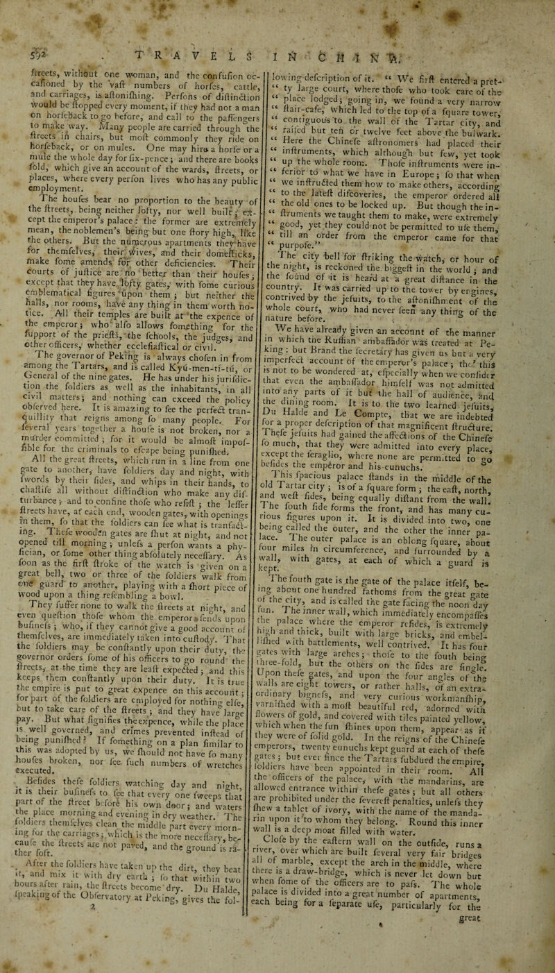 ip frreets, wi.tnout one woman, and the confufion oc¬ casioned by the vaft numbers of horfes, cattle. and carnages, is aftonifhing. Perfonsof difiinction would be Hopped every moment, if they had not a man on horfeback to go before, and call to the pafTengers to make way. Many people are carried through the Streets in chairs, but moft commonly they ride on horfeback, or on mules. One may hiraa horfe ora mule the whole day for fix-pence ; and there are books fold, which give an account of the wards, fireets, or places, where every perfon lives who has any public employment. The houfes bear no proportion to the beauty of the ftreets, being neither lofty, nor well built; e.t- - cept the emperor’s palace : the former are extremely mean, the noblemen’s being but one fiory high, like the others. But the numerous apartments they'have for themfelves, their wives, and their domefticks, tnake fome amends for other deficiencies. Their courts of juftice are no better than their houfes; except that they have lofty gates, with fome curious Emblematical figures upon them ; but neither the halls, noi rooms, have any thing in them worth no- tice. All their temples are built at the expence of the emperor; who alfo allows fomething for the fupport or the priefts, the fchools, the judges, and other officers, whether ecclefiaftical or civil.' The governor of Peking \s always chofen in from among the Tartars, and is called Kyu-men-ti-tu, or General of the nine gates. He has under his jurifdic- tion the foldiers as well as the inhabitants, in all civil matters; and nothing can exceed the policy observed here. It is amazing to fee the perfect tran¬ quillity that reigns among fo many people. For feveral years together a houle is not broken, nor a murder committed ; for it would be almoft impof- fible for the criminals to efcape being punifhed. All the great fireets, Which run in a line from one gate to another,- have foldiers day and night, with fwords by their fides, and whips in their hands, to chafiife all without diftiruStion who make any dif- turbarvce y and to confine thofe who refill ; the lefier fireets have, at each end, wooden gates,, with openino-s fn them, fo that the ioldiers can lee what is tranfiufi- mg. Thefe wooden gates are Shut at night,, and not opened till morning unlefs a perfon wants a phy- hcian, or fome other thing abfolutely necelTary. As foon as the firft firoke of the watch is given on a great bell, tw’o or three of the foldiers walk from guard to another, playing with a fhort piece of wood upon a thing refembling a bowl. They fuffernone to walk the fireets at night, and even queftion thofe whom the emperor Tends upon bu fin els ; who, if they cannot give a good account of themfelves, are immediately taken intocufiody. That the foldiers may be confiantly upon their duty, the governor orders fome of his officers to go round the fireets, at the time they are leafi expected; and this keeps them confiantly upon their duty. It is true the empire is put to great expence on this account for part of the foldiers are employed for nothing elfe but to take care of the fireets; and they have^anre pay. But what fignifies the expence, while the place is well governed, and crimes prevented inftead of t* P thin& on a plan fimilar to this was adopted by us, we fhould not have fo many houfes broken, nor fee. fuch numbers of wretches executed. . .Befides ;herfe foldiers watching day and night it is their oufinefs to fee that every one fweeps that part o, the fireet before his own door; and waters the place morning and evening in dry weather. The foldiers themfelves clean the middle part every morn¬ ing for the carnages; which is the more necelfary, be- theUr foft6 keetS ^ n0t PaVCds and the Sroundis ra- After the foldiers have taken up the dirt, they beat it, and mix it with dry earth ; fo that within two hours aitd lain, the fireets become dry. Du Halde (peaking of the Obfervatory at Pekingf givts the fo!.’ 2* lowing defeription of it. “ We firft entered a pret- “ ty large court, where thofe who took care of the “ Placc lodged; going in, we found a very narrow “ flair-cafe, which led to the top of a fquare tower “ contiguous'to the wall of the Tartar city, and “ railed but ten or twelve feet above the bulwark. “ Here the Chinele aftronomers had placed their inftruments, which although but few, yet took ‘‘ up the whole room. Thofe inffruments were in¬ ferior to what we have in Europe; fo that when “ we inftrudfed them how to make others, accordino- to the lateft difeoveries, the emperor ordered aU U the old ones to be locked up. But though thein- ‘‘ ftruments we taught them to make, were extremely ‘‘ good, yet they could not be permitted to ule them, till an order from the emperor came for that <c purpofe.” I he city bell for ftriking the watch, or hour of the night, is reckoned the.biggeft in the world ; and the found of it is heard at a great diftance in the country. It was carried up to the tower by engines contrived by the jefuits, to the afionifhment of the whole court, who had never feen any thtrrg of the nature before. a . We have already given an account of the manner in which the Ruffian ambafiador was treated at Pe- king . but Brand the lecretary has given us but a very imperfect account of the emperor’s palace ; the’this is not to be wondered at, efpecially when we coniidcr .at oven the ambaffador himfelf was not admitted into any parts of it but the hall of audience, and the dining room It is to the two learned jefuits. Da Halde and Le Compte, that we are indebted !p’ a PJ;°Per defeription of that magnificent ftrudture. hefe jefuits had gained the afte&ions of the Chinefe fo much, that they were admitted into every place except the feraglio, where none are permitted to oo befides the emperor and his eunuchs. 1 his fpacious palace ftands in the middle of the 0 Cl rarnarrC,'ty \ ls of a fquare form ; the eaft, north, and weft fides, being equally diftant from the wall. I he fouth fide forms the front, and has many cu¬ rious figures upon it. It is divided into two, one being called the outer, and the other the inner pa- ace. I he outer palace is an oblong fquare, about foui miles in circumference, and furrounded by a wall, with gates, at each of which a guard is kept. 13 I he fouth gate is the gate of the palace itfelf, be¬ ing about one hundred fathoms from the great mate or the city, and is called the gate facing the noonday fun. I he inner wall, which immediately encompaffes the palace where the emperor refides, is extremely high ana thick built with large bricks, and embel- Jifhed w ith battlements, well contrived. It has four gates with large arches; thofe to the fouth beinc^ in tee-fold, but the others on the fides are fino-le. Upon theie gates, and upon the four angles oflh- waijs are eight towers, or rather halls, of an extra- ordinary bignefs, and very curious workmanfhip, varn ii hTrl umiK o _i i * . * * Varmfhed with a molt beautiful red, adorned with flowers of gold, and covered with tiles painted yellow which when the fun fhines upon them, appear as if they were of folid gold. In the reigns of the Chinefe emperors, twenty eunuchs kept guard at each of thefe gates ; but ever iince the Tartar fubdued the empire loldien, have been appointed in their room. All the officers of the palace, with the mandarins, are allowed entrance within thefe gates; but all others are prohibited under the fevereft penalties, unlefs they ihew a tablet of ivory, with the name of the manda¬ rin upon it to whom they belong. Round this inner wall is a deep moat filled with water. . Clofe by the eaftern wall on the outfide, runs a river, over which are built feveral very fair bridges all of marble, except the arch in the middle, where tnere is a draw-bridge, which is never let down but when fome of the officers are to pafs. The whole palace is divided into a gre>at number of apartments, each being for a ieparate ufe, particularly for the great