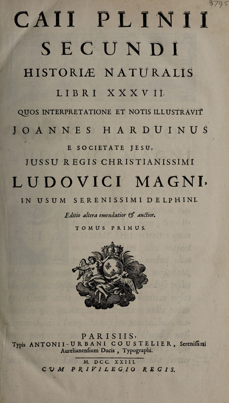 879 'v yf* ***' ■'t' Ut.^> /■'i. -<VJ* UNDI HISTORUE NATURALIS LIBRI XXXVII. QUOS INTERPRETATIONE ET NOTIS ILLUSTRAVIT JOANNES HARDUINUS E SOCIETATE JESU, JUSSU REGIS CHRISTIANISSIMI LUDOVICI MAGNI. IN USUM SERENISSIMI DELPHINI. Editio altera emendatior £5* auctior. TOMUS PRIMUS. PARISIIS» Typis ANTONII-U RBANI CO U STELIER, Sereniflirai Aurelianenfium Ducis , Typographi. M. DCC. XXIII.
