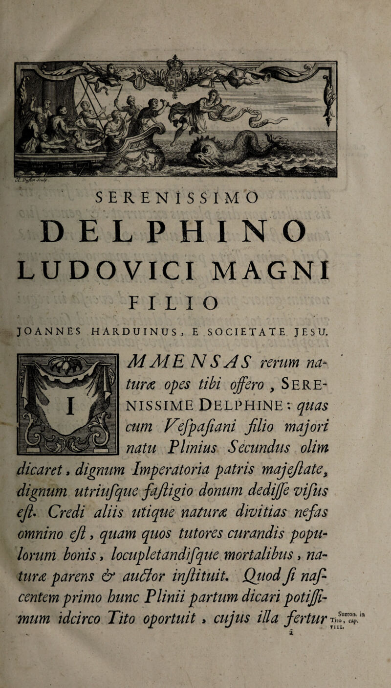 SERENISSIMO DELPHINO LUDOVICI MAGNI / m - FILIO JOANNES HARDUINUS , E SOCIETATE J E S U. M MENS AS rerum na¬ tura opes tibi offero , Sere¬ nissime Delphine*, quas cum Nefpafiani filio majori natu Plinius Secundus olim dicaret, dignum Imperatoria patris majefiatet dignum utriufque fajiigio donum dediffe vifius efi. Credi aliis utique natura divitias nefas omnino efi, quam quos tutores curandis popu¬ lorum bonis> locupletandifque mortalibus, na¬ tura parens & audior infiituit. Quod fi nafi centem primo hunc Plinii partum dicari potijji- mum idcirco Tito oportuit > cujus illa fertur Tito, cap.