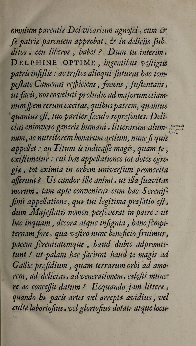amnium parentis Dei vicarium agnofci, cum & fe patria parentem approbat, & in deliciis fub- ditos , ceu liberos, habet ? Dum tu interim > Delphine optime } ingentibus vejligiis patris infijlis: ac trifles alioqui futuras hac tem* pejiate Camenas rejpiciens, fovens, fujientans, ut facis, nos eo veluti proludio ad majorum etiam- numJpem rerum excitas, quibus patrem, quantus quantus ejl, tuo pariter faculo reprafentes. Deli¬ cias enimvero generis humani, litterarum alum- t?Cp 7 num, ac nutritorem bonarum artium, nuncfi quis appellet: an Titum is indicaffe magis, quam te, exiftimetur : cui has appellationes tot dotes egre¬ gia , tot eximia in orbem univerfum promerita afferunt ? Ut candor ille animi, ut iUa fuavitas morum, tam apte conveniens cum hac Serenif fimi appellatione, qua tui legitima prafatio ejl, dum Alajejlatis nomen perfeverat in patre ; ut hac inquam, decora atque infignia, hanc fempi- temam fore, qua vejlro nunc beneficio fruimur, pacem ferenitatemque , haud dubie adpromit- tunt! ut palam hac faciunt haud te magis ad Gallia prafidium, quam terrarum orbi ad amo¬ rem, ad delicias, ad venerationem, cdefti mune¬ re ac conceffu datum / Ecquando jam littera, quando ha pacis artes vel arrepta avidius, vel culta laboriofius, vel gloriofius dotata atque locu-