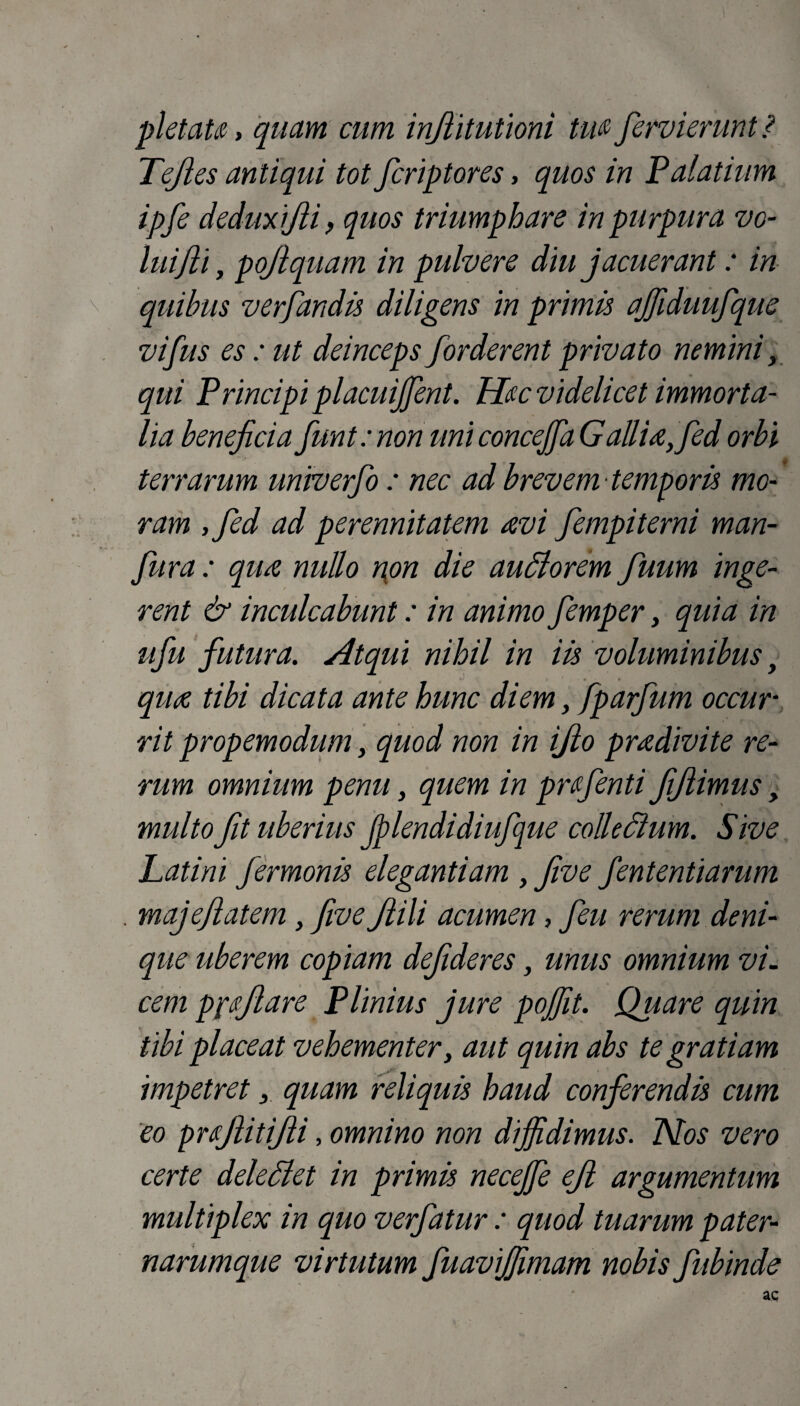 pietate, quam cum injiitutioni Ute fervi erunt? Tejles antiqui tot fcriptores, quos in Palatium ipfe deduxijii, quos triumphare in purpura vo¬ luiJli y pojiquam in pulvere diu jacuerant: in quibus verfandis diligens in primis ajfiduufque vifus es : ut deinceps forderent privato nemini > qui Principi placuijfent. Hec videlicet immorta¬ lia beneficia fiunt: non uni concejfia Gallia,fed orbi terrarum unwerfio : nec ad brevem temporis mo¬ ram ,fied ad perennitatem avi fiempiterni man- fiura : qua nullo non die audi orem fiuum inge¬ rent & inculcabunt: in animo fiemper, quia in ufiu futura. Atqui nihil in iis voluminibus, qua tibi dicata ante hunc diem, fparfium occur¬ rit propemodum, quod non in ijlo pradivite re¬ rum omnium penu, quem in pr(fienti fijlimus, multo fit uberius Jp lendidiufijue collectum. Sive Latini fermonis elegantiam , five fiententiarum . majefilatem, five fitili acumen, fieu rerum deni¬ que uberem copiam defideres, unus omnium vi. cem pfcjlare Plinius jure pojjit. Quare quin tibi placeat vehementer, aut quin abs te gratiam impetret, quam reliquis haud conferendis cum eo pujlitifii, omnino non diffidimus. Nos vero certe dele di et in primis neceffie ejl argumentum multiplex in quo verfatur : quod tuarum pater- narumque virtutum fuaviffimam nobis fubinde