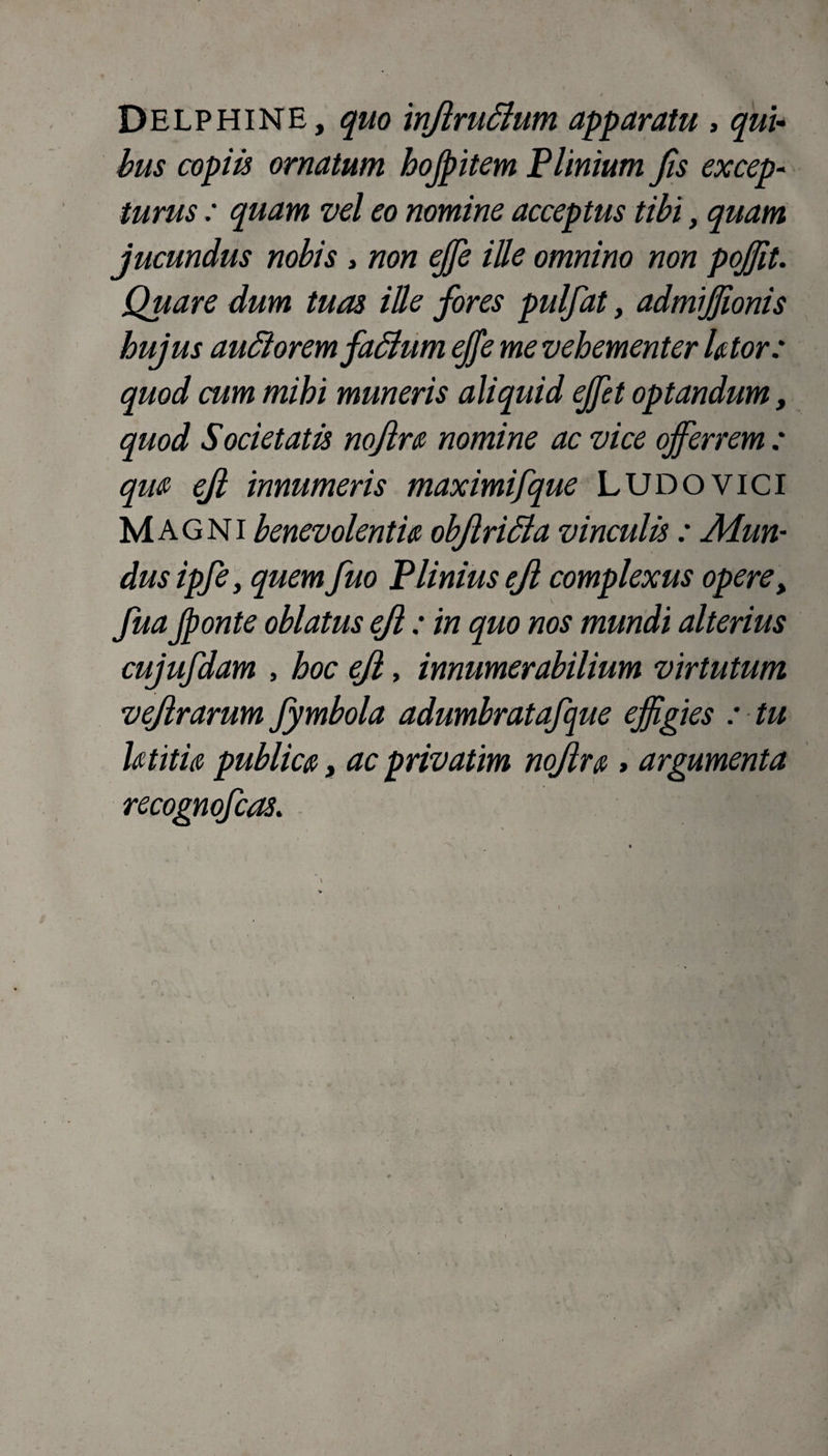Delphine, quo injlrudhim apparatu > qui¬ bus copiis ornatum hojpitem Plinium Jis excep¬ turus : quam vel eo nomine acceptus tibi, quam jucundus nobis , non effe ille omnino non poffit. Quare dum tuas ille fores pulfat, admijjionis hujus audi orem fadlum ejfe me vehementer Utor: quod cum mihi muneris aliquid ejfet optandum, quod Societatis nojlra nomine ac vice offerrem : qua ejl innumeris maximifque LUDOVici Magni benevolentia objlridla vinculis: Mun¬ dus ipfe, quem fuo Plinius ejl complexus opere, fua Jponte oblatus ejl: in quo nos mundi alterius cujufdam , hoc ejl, innumerabilium virtutum vejlrarum fymbola adumbratafque effigies : tu Ut itu publica, ac privatim nojlr a * argumenta recognofcas.