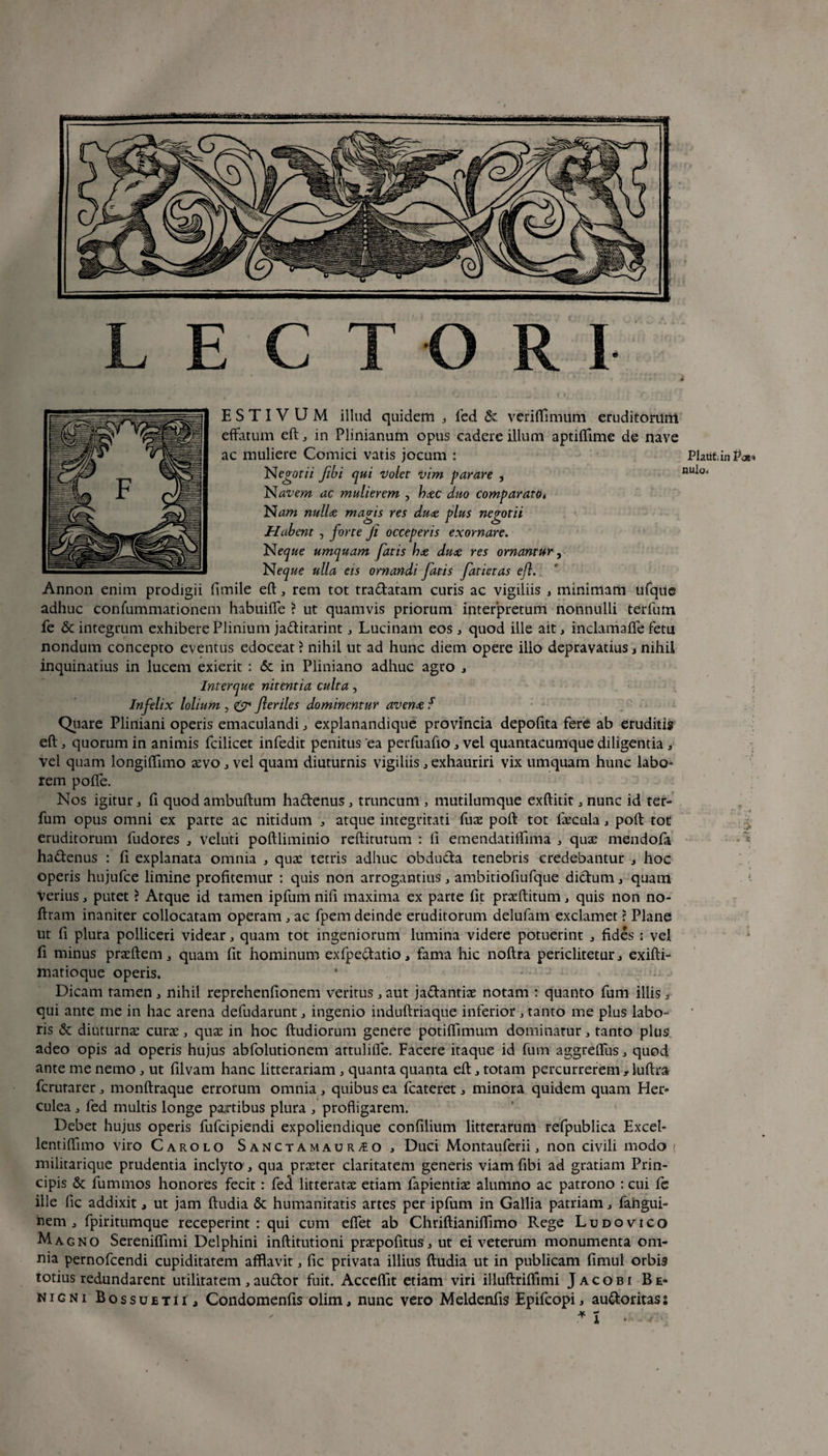 E S T I V U M illud quidem 3 fed & veriffimilm eruditorum effatum eft: 3 in Plinianum opus cadere illuni aptiffime de nave ac muliere Comici vatis jocum : Negotii fibi qui 'Volet vim parare , Navem ac mulierem , hac duo comparato( Nam nulla magis res dua plus negotii Habent , forte fi occeperis exornare. N eque umquam fatis ha dua res ornantur, Neque ulla eis ornandi fatis fatietas eft. Annon enim prodigii fimile eft3 rem tot tradatam curis ac vigiliis 3 minimam ufque adhuc confummationem habuifle ? ut quamvis priorum interpretum nonnulli terfum fe & integrum exhibere Plinium jaditarint 3 Lucinam eos 3 quod ille ait 3 inclamafle fetu nondum concepto eventus edoceat ? nihil ut ad hunc diem opere ilio depravatius 3 nihil inquinatius in lucem exierit : & in Pliniano adhuc agro 3 Interque nitentia culta, Infelix lolium, <& fteriles dominentnr avena f Quare Pliniani operis emaculandi 3 explanandique provincia depolita fere ab eruditis eft 3 quorum in animis fcilicet infedit penitus ea perfuafio 3 vel quantacumque diligentia 3 vel quam longiflimo aevo 3 vel quam diuturnis vigiliis 3 exhauriri vix umquam hunc labo¬ rem pofie. Nos igitur 3 fi quod ambuftum hadenus 3 truncum , mutilumque exftitit 3 nunc id ter¬ fum opus omni ex parte ac nitidum 3 atque integritati fuae poft tot faecula 3 poft tot eruditorum fudores 3 veluti poftliminio reftitutum : fi emendatiffima 3 quae mendofa hadenus : fi explanata omnia 3 quae tetris adhuc obduda tenebris credebantur 3 hoc operis hujufce limine profitemur : quis non arrogantius 3 ambitiofiufque didum3 quam Verius 3 putet ? Atque id tamen ipfum nifi maxima ex parte fit praeftitum 3 quis non no- ftram inaniter collocatam operam 3 ac fpem deinde eruditorum delufam exclamet \ Plane ut fi plura polliceri videar 3 quam tot ingeniorum lumina videre potuerint 3 fides ; vel fi minus praeftem 3 quam fit hominum exfpedatio 3 fama hic noftra periclitetur 3 exifti- matioque operis. * ; Dicam tamen 3 nihil reprehenfionem veritus 3 aut jadantiae notam : quanto fum illis t qui ante me in hac arena defudarunt 3 ingenio induftriaque inferior 3 tanto me plus labo¬ ris & diuturnae curae 3 quae in hoc ftudiorum genere potiffimum dominarur 3 tanto plus adeo opis ad operis hujus abfolutionem attuliffe. Facere itaque id fum aggrefliis3 quod ante me nemo 3 ut filvam hanc litterariam 3 quanta quanta eft 3 totam percurrerem , luftra fcrurarer 3 monftraque errorum omnia 3 quibus ea fcateret 3 minora quidem quam Her¬ culea 3 fed multis longe paxtibus plura 3 profligarem. Debet hujus operis fufcipiendi expoliendique confilium litterarum refpublica Excel- lentiflimo viro Carolo Sanctamaur^o 3 Duci Montauferii 3 non civili modo ( militarique prudentia inclyto ., qua praeter claritatem generis viam fibi ad gratiam Prin¬ cipis & fummos honores fecit: fe<i litteratae etiam fapientiae alumno ac patrono : cui fc ille fic addixit, ut jam ftudia & humanitatis artes per ipfum in Gallia patriam 3 fangui- nem 3 fpiritumque receperint: qui cum eflet ab Chriftianiffimo Rege Ludovico Magno Serenifiimi Delphini inftitutioni praepofitus3 ut ei veterum monumenta om¬ nia pernofcendi cupiditatem afflavit 3 fic privata illius ftudia ut in publicam fimul orbis totius redundarent utilitatem 3 audor fuit. Acceflit etiam viri illuftrifiimi J a c o b i Be¬ nigni Bossuetii , Condomenfis olim, nunc vero Meldenfis Epifcopi, audoritas: Plaiit.in P<x* nula.