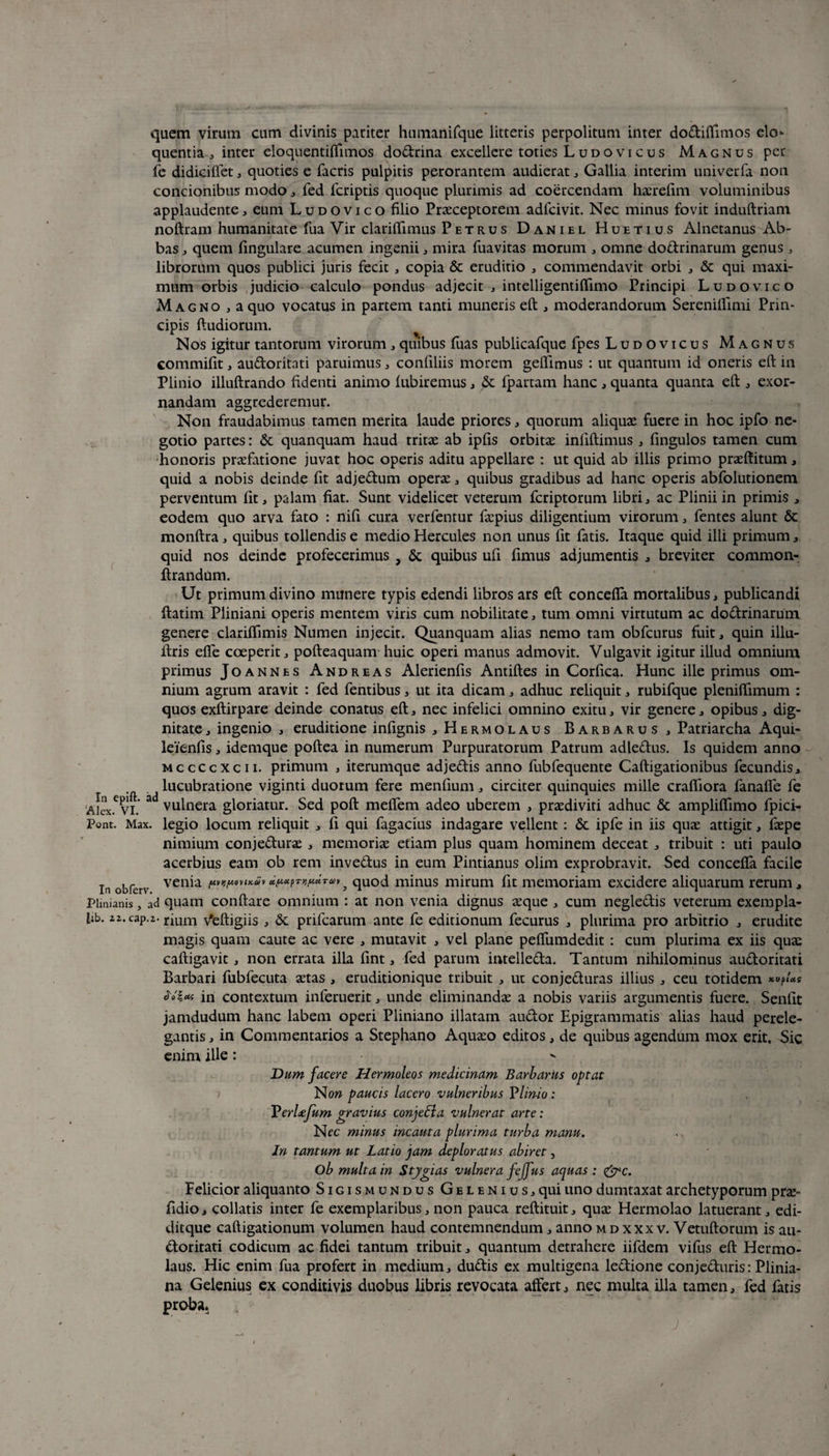 quem virum cum divinis pariter humanifque litteris perpolitum inter dodiffimos elo¬ quentia , inter eloquentiffimos dodrina excellere toties Ludovicus Magnus per fe didiciflet , quoties e facris pulpitis perorantem audierat, Gallia interim univerfa non concionibus modo, fed fcriptis quoque plurimis ad coercendam haerefim voluminibus applaudente, eum Ludovico filio Praeceptorem adfcivit. Nec minus fovit induftriam noftram humanitate fua Vir clariflimus Petrus Daniel Huetius Alnetanus Ab¬ bas , quem fingulare acumen ingenii , mira fuavitas morum , omne dodrinarum genus, librorum quos publici juris fecit , copia & eruditio , commendavit orbi , & qui maxi¬ mum orbis judicio calculo pondus adjecit , intelligentiflimo Principi Ludovico Magno,a quo vocatus in partem tanti muneris eft , moderandorum Sereniflimi Prin¬ cipis ftudiorum. Nos igitur tantorum virorum , quibus fuas publicafque fpes Ludovicus Magnus commifit, audoritati paruimus, confiliis morem geffimus : ut quantum id oneris eft in Plinio illuftrando fidenti animo lubiremus , & fpartam hanc , quanta quanta eft , exor¬ nandam aggrederemur. Non fraudabimus tamen merita laude priores, quorum aliquae fuere in hoc ipfo ne¬ gotio partes: & quanquam haud tritae ab ipfis orbitae infiftimus , fingulos tamen cum honoris praefatione juvat hoc operis aditu appellare : ut quid ab illis primo praeftitum, quid a nobis deinde fit adjedum operae , quibus gradibus ad hanc operis abfolutionem perventum fit, palam fiat. Sunt videlicet veterum fcriptorum libri , ac Plinii in primis , eodem quo arva fato : nifi cura verfentur fa:pius diligentium virorum, fentes alunt & monftra , quibus tollendis e medio Hercules non unus fit fatis. Itaque quid illi primum, quid nos deinde profecerimus , & quibus ufi fimus adjumentis , breviter common- ftrandum. Ut primum divino munere typis edendi libros ars eft concefla mortalibus, publicandi ftatim Pliniani operis mentem viris cum nobilitate , tum omni virtutum ac dodrinarum genere clariflimis Numen injecit. Quanquam alias nemo tam obfcurus fuit, quin illu- llris efie coeperit, pofteaquam huic operi manus admovit. Vulgavit igitur illud omnium primus Joannes Andreas Alerienfis Antiftes in Corfica. Hunc ille primus om¬ nium agrum aravit : fed fentibus, ut ita dicam, adhuc reliquit, rubifque pleniftimum : quos exftirpare deinde conatus eft, nec infelici omnino exitu, vir genere, opibus, dig¬ nitate , ingenio , eruditione infignis , Hermolaus Barbarus, Patriarcha Aqui- leienfis, idemque poftea in numerum Purpuratorum Patrum adledus. Is quidem anno mccccxcii. primum , iterumque adjedis anno fubfequente Caftigationibus fecundis, lucubratione viginti duorum fere menfium, circiter quinquies mille crafiiora fanafle fe Aicx.C vl ^ vulnera gloriatur. Sed poft melTem adeo uberem , praediviti adhuc & ampliflimo fpici- Pont. Max. legio locum reliquit , fi qui fagacius indagare vellent: <3c ipfe in iis quae attigit, faepe nimium conjedurae , memoriae etiam plus quam hominem deceat , tribuit : uti paulo acerbius eam ob rem invedus in eum Pintianus olim exprobravit. Sed concefla facile In obferv ven*a 5 quod minus mirum fit memoriam excidere aliquarum rerum, Plinianis, ad quam conflare omnium : at non venia dignus aeque , cum negledis veterum exempla- fib. 22. cap.z. rium Veftigiis , & prifcarum ante fe editionum fecurus , plurima pro arbitrio , erudite magis quam caute ac vere , mutavit , vel plane peflumdedit : cum plurima ex iis quae caftigavit, non errata illa fint, fed parum intelleda. Tantum nihilominus audoritati Barbari fubfecuta aetas , eruditionique tribuit , ut conjeduras illius , ceu totidem in contextum inferuerit, unde eliminandae a nobis variis argumentis fuere. Senfit jamdudum hanc labem operi Pliniano illatam audor Epigrammatis alias haud perele¬ gantis , in Commentarios a Stephano Aquaeo editos, de quibus agendum mox erit. Sic enim ille: Dum facere Hermoleos medicinam Barbarus optat Non paucis lacero vulneribus Vlinio: VerUfum gravius conjeEla vulnerat arte: Nec minus incauta plurima turba manu. In tantum ut Latio jam deploratus abiret, Ob multa in Stjgias vulnera fejfus aquas : &c. Felicior aliquanto Sigis mundus Gelenius, qui uno dumtaxat archetyporum prae- fidio, collatis inter fe exemplaribus, non pauca reftituit, quae Hermolao latuerant, edi- ditque caftigationum volumen haud contemnendum, anno mdxxxv. Vetuftorum is au¬ doritati codicum ac fidei tantum tribuit, quantum detrahere iifdem vifus eft Hermo¬ laus. Hic enim fua profert in medium, dudis ex multigena ledione conjeduris: Plinia¬ na Gelenius ex conditivis duobus libris revocata affert, nec multa illa tamen, fed fatis proba.