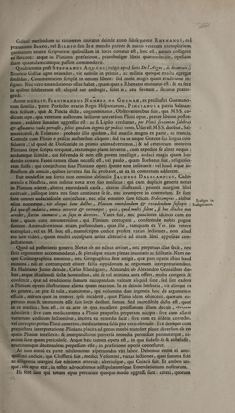 Gelem methodum ac rationem imitatus deinde anno fubfequente Rhenanus, cui praenomen Beato , vel Bildio fuit. Is e mendis pariter & ruinis veterum exemplarium o-ermanam eruere feripturam quibufdam in locis conatus eft, hoc eft, aurum colligere exftercore: atque in Pliniana praefatione, prioribufque libris quatuordecim, opellam fuam quantulamcufnque paffim commodavit. Quadriennio poft Stephanus A qjj fus (vulgo apud fuos De Indigue , de Beauvais,) Biturico Galliae agro oriundus , vir nobilis in primis , ac militia quoque exada egregie fordidus , Commentarios fcripfit in omnes libros: led mole magis quam eruditione in- fignes. Nec vero emendationes ullas habet , quam quas a Rhenano mutuatus eft: & ea fere in quibus lalebrarum eft aliquid aut ambagis, folet is, ceu foveam , fecurus praeter¬ gredi. _ Anno mdxliv. Ferdinandus Nunnez de Guzman , ex perilluftri Guzmano- rum familia, patre Praefedo aerario Regis Hifpaniarum, Pincianus a patria Salmam rica fcilicet , quae & Pincia dida , cognominatus, Obfervationibus fuis , qua M S S. co¬ dicum ope , qua veterum audorum ledione univerfum Plinii opus, praeter librum poftre- mum , reddere limatius aggreffus eft : ac fi Lipfio credimus , per Plinii fexcentas falebras & <eftuantia vada pervajit, felici, quodam ingenii judicii vento. Ufus eft M S S. duobus, Sal- manticenfi, & Toletano: probatis illis quidem, fed mutilis magna ex parte, ac truncis. Contulit cum Plinio e prifeis audoribus aliquos: fed ita ut neque Graecos fua lingua coiv fuluerit,(id quod de Diofcoride in primis animadvertimus,) & ad ceterorum mentem Pliniana faepe feripta torqueat, textumque plane invertat, cum expedire fe aliter nequit: nodumque fcindat, cui folvendo fe non elfe parem intelligit, audaci magis quam lau¬ dando conatu. Fateri tamen illum necefie eft, vel paulo, quam Barbarus fuit, religiofio- rem fuilfe : qui conjeduras fuas Pliniano operi fponte non inferuerit: vel haud aeque in- ftrudum ab amicis,quibus inventa fua fic probaret,ut ea in contextum adderent. Fuit modeftiae aut fortis non omnino abfimilis Jacobus Dalecampius, Cado- menfls e Neuftria, non infimae notae aevo fuo medicus: qui cum duplicis generis notas in Plinium ederet, alteras emendandi caufa, alteras illuftrandi : priores margine libri coercuit, juffitque intra eos fines continere fefe, nec irrumpere in contextum. Et fune fane omnes audaciufculae conjedurae, nec ullae omnino funt felices. Dalecampius , aiebat gca]jger olim nonnemo, vir alioqui bene doblus , Plinium emendandum & excudendum fufeepit : Scaligevianis. fed qua eft audacia, omnia invertet & corrumpet : quia , quod multi folent, fi hoc illudve non arridet, ftatim immutat, ac fepe in deterius.. Vates fuit, nec pauciores idcirco cum eo fere , quam cum amanuenfibus , qui Plinium corrupere , conferendae nobis pugnae fuerunt. Animadvertimus etiam poftmodum, quas ille , tamquam ex V et. feu vetere exemplari, vel ex M. hoc eft, manuferipto codice profert varias lediones, non aliud eas jure videri, quam eruditi cujufpiam unius alteriulve ad oram libri appofitas con- jedationes. Quod ad pofterioris generis Notas ab eo editas attinet, nec perpetuas illas fecit, nec fatis argumento accommodatas , & plerafque etiam plenas inanitatis ac falfitatis. Nam ne¬ que Cofmographica omnino, nec Geographica fere attigit, quae pars operis iftius haud minima , nifi ut corrumperet obiter fallis oppidorum ac regionum interpretationibus. Ex Hadriano Junio deinde, Caelio Rhodigino, Alexandri ab Alexandro Genialibus die¬ bus, atque iftiufmodi fedae hominibus, ubi fe vel minima aura offert, multa congerit & confercit, quae ad eruditionis famam aucupandam valeant aliquid fane, fed fint eadem a Pliniani operis illuftratione aliena quam maxime. In re deinde herbaria, vir alioqui in eo genere, ut prae fe tulit, exercitatus, qui volumina duo ingentia hoc de argumento effudit, mirum quot in errores ipfe inciderit, quot Plinio idem objecerit, quorum ex¬ pertem eum & immunem efle fuis locis doduri fumus. Sed incredibile didu eft, quot in re medica, hoc eft, in ea arte in qua excellere potiffimum illum decuit, 0tyaXfj.a.TM admiferit: five cum medicamenta a Plinio propofita perperam accipit; five cum allatis variorum codicum ledionibus, incerta ea remedia facit: five cum ex iifdem corredo, vel corrupto potius Plinii contextu, medicamenta falfa pro veris obtrudit: five denique cum praepoftera interpretatione Pliniana placita ad genus morbi transfert plane diverfum ab eo quem Plinius intellexit : & interpunctione perverfa remedia permifeet permutatque, ni¬ mium fane quam periculofe. Atque hacc tamen opera eft , in qua fudafle fe & anhelaffe, aerumnamque decennalem perpetium efle, in praefatione operis conteftatur. At non omni ex parte nihilominus afpernandus viri labor. Debemus enrm ei anti- quiftimi codicis, qui Chiffletii fuit, medici Vefontini, varias lediones, quas fumma fide ac diligentia margini fuae editionis attexuit: alteriufque, qui Cujacii fuit. Et ambos uti¬ que , ubi opus erit, in teftes advocabimus adftipulatorefque Emendationum noftrarum. Hi fere funt qui totum opus percurare quoquo modo aggreifi funt: ceteri, quorum