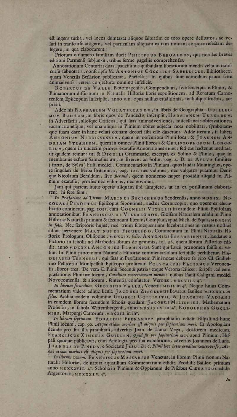 eft ingens turba, vel locos dumtaxat aliquos faltuatim ex toto opere delibatos, ac ve- luti in tranfcurfu attigere, vel particulam aliquam ex tam immani corpore refe&am de¬ legere , in qua elaborarent. Priorum e numero familiam ducit Philippus Beroaldus, qui notulas breves editioni Parmenfi fubjunxit, tribus ferme pagellis comprehenfas. Annotationum Centurias duas , paucifiimis quibufdam librariorum mendis velut in tranf¬ curfu fubnotatis , confcripfit M. Antonius Cocceius Sabellicus, Bibliothecae, quam Venetiis Beffarion publicarat, Praefectus: in quibus 1'unt admodum pauca fcite animadverfa: cetera conjedurae omnino infelicis. Robertus de V a l l e , Rotomagenfis , Compendium, five Excerpta e Plinio, & Plinianorum difficilium in Naturalis Hiftoriae libris expofitionem, ad Renatum Carno- tenfetn Epifcopum infcripfit, anno md. opus nullius eruditionis, nulliufque fructus, aut pretii. Adde his Raphaelem Volaterranum, in libris de Geographia : Guillel- mum BuDj£UM,in libris quos de Pandedis infcripfit, H ad r i anu m Turnebum, in Adverfariis , aliolque Criticos , qui fuas animadverfiones, mifcellaneas obfervationes, racemationefque, vel una aliqua in Plinium obiter adjeda nota nobilitari, fymbolam- que fuam dare in hanc veluti coenam decori fibi elfe duxerunt. Adde iterum, fi lubet, Antonium Nebrissensem, quem in obfcuriora Plinii loca; & Joannem A n- dream Straneum, quem in omnes Plinii libros s&Christophorum Longo- lium, quem in undecim priores exaralfe Annotationes aiunt: fed eas hadenus ineditas, ut quidem remur: uti & Diguili Grammatici excerpta ex Solino & Plinio, quae in membranis exftare Salmafius ait, in Exercit. ad Solin. pag. 4. D. de Aylva fimiliter ( forte, de Sylva) Frifii medici, Commentarios in Plinium, quos laudat Muntingius, ope¬ re lingulari de herba Britannica, pag. 121. nec vidimus, nec vulgatos putamus. Deni¬ que Nicolaum Beraldum, five Beraud, quem nonnemo nuper prodidit aliquid in Pli¬ nium exaralfe, prorfus nec vidimus, nec novimus. Jam qui partem hujus operis aliquam libi fumpfere, ut in ea potilfimum elabora¬ rent , hi fere funt: In Prxfatione ad T itum. Marinus Becichemus Scodrenlis, anno m d x i x. Ni¬ colaus Perottus Epifcopus Sipontinus, audor Cornucopiae: quo opere ea elucu- bratio continetur,pag. 1033. cum Cornelii Vitellii in eamdem Plinii Epiftolam annotationibus. Franciscus deVillalobos, Glolfam Naturalem edidit in Plinii Hiftoriae Naturalis primum & fecundum librum. Compluti, apud Mich. de Equia, m d x x i v. in folio. Nec fcriptoris hujus, nec trium fublequentium lucubrationes in manus noftras adhuc pervenere. Mar ti n us de F iguere d o , Commentum in Plinii Naturalis Hi¬ ftoriae Prologum, Olilipone, m d x x i x. folio. Antoni usFerrariensis, laudatus a Pidorio in fcholis ad Marbodei librum de gemmis, fol. 38. quem librum Piftorius edi¬ dit , anno mdxxxi. Antonius Flaminius. Sunt qui Lucii praenomen fuilfe ei ve¬ lint. In Plinii prooemium Naturalis Hiftoriae commentariolum fcripfilfe perhibetur. Ha¬ drianus Turne bus, qui fuas in Praefationem Plini notas debere fe viro Cl, Guillel- mo Pellicerio Monfpelfuli Epifcopo profitetur. Polycarpus Palermus Veronen- fis, libros tres, De vera C. Plinii Secundi patria; eaque Verona fcilicet, fcripfit, ad eum praefationis Plinianae locum, Catullum conterraneum meum: quibus Pauli Caligani medici Novocomenfis, & aliorum , fententia confutatur. Veronae, m d c v i i i. 40. In librum fecundum. Georgius Valla, Venetiis m d i i. in 40. Neque hujus Com¬ mentarium videre adhuc licuit. J aco bus Zieg le rusBavarus. Bafileae mdxxxi./» folio. Addita eodem volumine Georgii Collimitii, & Joachimi Vadiani in eumdem librum fecundum fcholia quaedam. JacobusMilichius, Mathematum Profeifor, in fchola Wittembergenfi, anno mdxxxi v. in 40. Rodolphus Gocle- nius, Marpurgi Cattorum ,md cxii. in in°. In librum feptimum. Eduardus Fernandez paraphrafin edidit Hifpali ad hunc Plinii locum , cap. 50. ^4tque etiam morbus efl aliquis per fapientiam mori. Et Apologiam deinde pro fua illa paraphrafi, adverfus Joan. de Luna Vega , do&orem medicum. Franciscus Ximenez Guillen, Quid fit per fapientiam mori apud Plinium , Hif pali quoque publicavit, cum Apologia pro fua expolitione, adverfus Joannem de Luna. J o a n n e s de Pi N e d A, e Societate J e su , De C. Plinii loco inter eruditos controverfo, ^At¬ que etiam morbus efl aliquis per fapientiam mori. In librum nonum. Franciscus Massarius Venetus, in librum Plinii nonum Na¬ turalis Hiftoriae, de natura aquatilium Commentarium edidit. Prodidit Bafileae primum anno mdxxxvij. 40. Scholiain Plinium & Oppianum de Pifcibus Casarius edidit Argentorati, m d x x x i v. 4°. In