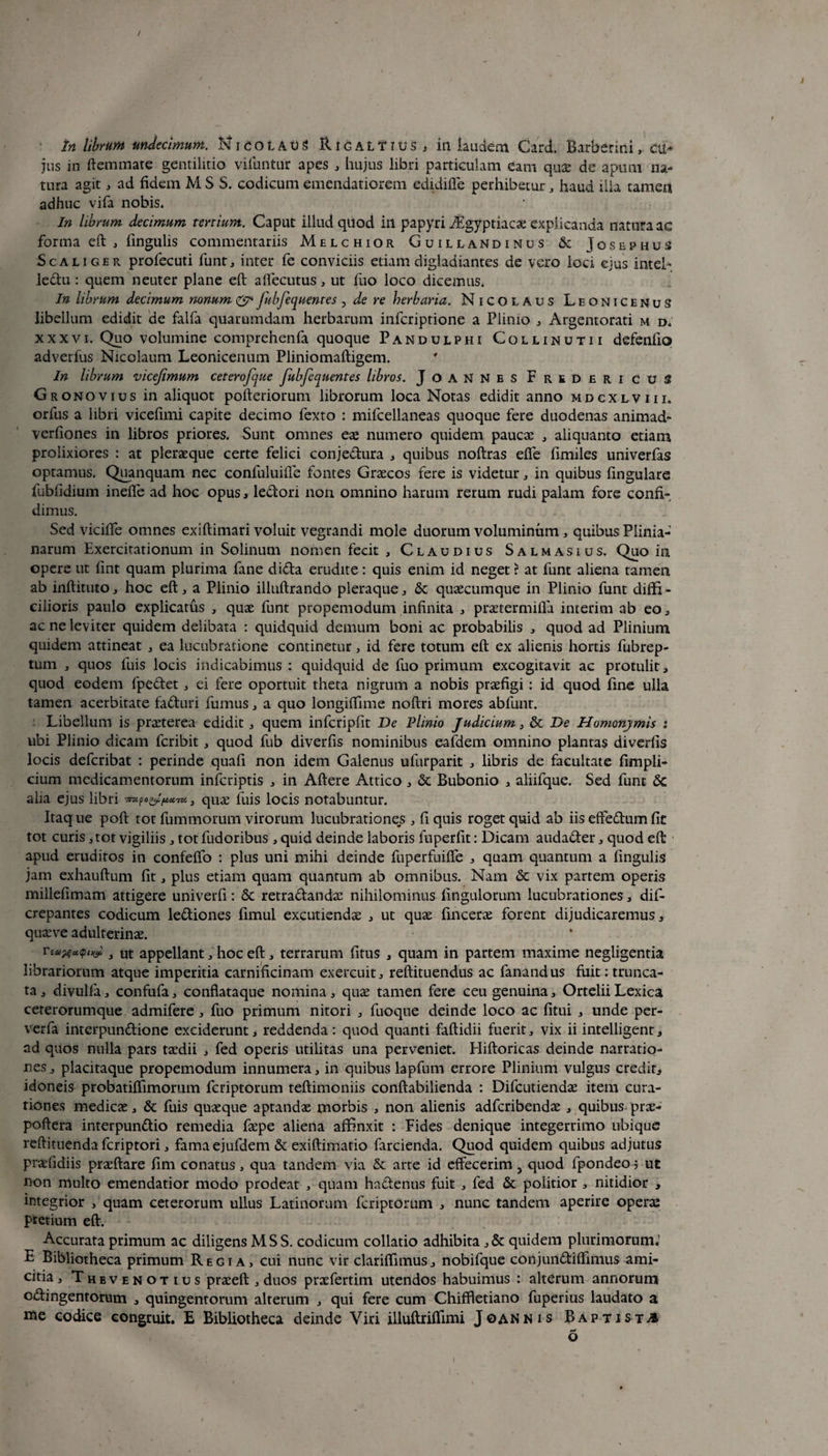tn librum undecimum. N i c o l A u 3 R i g a L T i u s , ili laudem Card. Barberiiii, cu¬ jus in ftemmate gentilitio vifuntur apes , hujus libri particulam eam qu£ de apum na¬ tura agit, ad fidem M S S. codicum emendatiorem edidiffe perhibetur, haud ilia tamen adhuc vifa nobis. In librum decimum tertium. Caput illud quod itl papyri iEgyptiacae explicanda natura ac forma eft , lingulis commentariis Melchior Guillandinus & Josephus Sca liger profecuti funt, inter fe conviciis etiam digladiantes de vero loci ejus inteh leftu : quem neuter plane eft aflecutus * ut fuo loco dicemus. In librum decimum nonum & Jubfequentes , de re herbaria. Nicolaus LeonicenuS libellum edidit de falfa quarumdam herbarum infcriptione a Plinio , Argentorati m d. xxxvi. Quo volumine comprehenfa quoque Pandulphi Collinutii defenfio» adverfus Nicolaum Leonicenum Pliniomafligem. In librum vicejimum ceterofque fubfequentes libros. JoaNNes Fredericus Gr onovius in aliquot pofteriorum librorum loca Notas edidit anno mdcxlviii, orfus a libri vicefimi capite decimo fexto : mifcellaneas quoque fere duodenas animad- verfiones in libros priores. Sunt omnes eae numero quidem paucae , aliquanto etiam prolixiores : at pleraeque certe felici conje&ura , quibus noftras efle fimiles univerfas optamus. Quanquam nec confuluille fontes Graecos fere is videtur , in quibus lingulare fubfidium inelfe ad hoc opus, ledori non omnino harum rerum rudi palam fore confi¬ dimus. Sed vicilfe omnes exiftimari voluit vegrandi mole duorum voluminum , quibus Plinia¬ narum Exercitationum in Solinum nomen fecit , Claudius Salmasius. Quo in opere ut lint quam plurima fane dida erudite: quis enim id neget ? at funt aliena tamen ab inftituto, hoc eft, a Plinio illuftrando pleraque, & quaecumque in Plinio funt diffi¬ cilioris paulo explicatus , quae funt propemodum infinita , praetermifla interim ab eo, ac ne leviter quidem delibata : quidquid demum boni ac probabilis , quod ad Plinium quidem attineat , ea lucubratione continetur, id fere totum eft ex alienis hortis fubrep- tum , quos fuis locis indicabimus : quidquid de fuo primum excogitavit ac protulit, quod eodem fpedet, ei fere oportuit theta nigrum a nobis praefigi : id quod fine ulla tamen acerbitate faduri fumus, a quo longiftime noftri mores abfunt. Libellum is praeterea edidit, quem infcripfit De Plinio Judicium, & De Homonymis : ubi Plinio dicam fcribit , quod fub diverfis nominibus eafdem omnino plantas diverfis locis defcribat : perinde quafi non idem Galenus ufurparit , libris de facultate fimpli- cium medicamentorum infcriptis , in Aftere Attico, & Bubonio , aliifque. Sed funt Sc alia ejus libri 7IZI f 0(J. fActTU. } quae filis locis notabuntur. Itaq ue poft tot fummorum virorum lucubrationes , fi quis roget quid ab iis effe&um fit tot curis, tot vigiliis, totfudoribus , quid deinde laboris fuperfit: Dicam auda&er, quod eft apud eruditos in confeffo : plus uni mihi deinde fuperfuiffe , quam quantum a lingulis jam exhauftum fit, plus etiam quam quantum ab omnibus. Nam Sc vix partem operis millefimam attigere univerfi: Sc retra&andae nihilominus fingulorum lucubrationes, dif- crepantes codicum le&iones fimul excutiendae , ut quae fincerae forent dijudicaremus, quaeve adulterinae. rta%«<ptKsi y ut appellant, hoc eft, terrarum fitus , quam in partem maxime negligentia librariorum atque imperitia carnificinam exercuit, reftituendus ac fanandus fuit; trunca¬ ta , divulfa, confufa, conflataque nomina, quae tamen fere ceu genuina, Ortelii Lexica ceterorumque admifere, fuo primum nitori , fuoque deinde loco ac fitui , unde per- verfa interpunftione exciderunt, reddenda: quod quanti faftidii fuerit, vix ii intelligent, ad quos nulla pars taedii , fed operis utilitas una perveniet. Hiftoricas deinde narratio¬ nes , placitaque propemodum innumera, in quibus lapfum errore Plinium vulgus credit, idoneis probatiffimorum fcriptorum teftimoniis conftabilienda ; Difcutiendae item cura¬ tiones medicae, & fuis quaeque aptandae morbis , non alienis adfcribendae , quibus prae- poftera interpun&io remedia faepe aliena affinxit : Fides denique integerrimo ubique reftituenda fcriptori, famaejufdem & exiftimatio farcienda. Quod quidem quibus adjutus praefidiis praeftare fim conatus, qua tandem via & arte id effecerim, quod fpondeo 5 ut non multo emendatior modo prodeat , quam haftenus fuit , fed St politior , nitidior , integrior , quam ceterorum ullus Latinorum fcriptorum , nunc tandem aperire operas pretium eft. Accurata primum ac diligens MSS. codicum collatio adhibita ,5c quidem plurimorum.' £. Bibliotheca primum Regia, cui nunc vir clariffimus, nobifque conjundiffimus ami¬ citia, Thbvenotius praceft , duos prsefertim utendos habuimus : alterum annorum o&ingentorum , quingentorum alterum , qui fere cum Chiffletiano fuperius laudato a me codice congruit. E Bibliotheca deinde Viri illuftriffimi Joannis Baptista o l