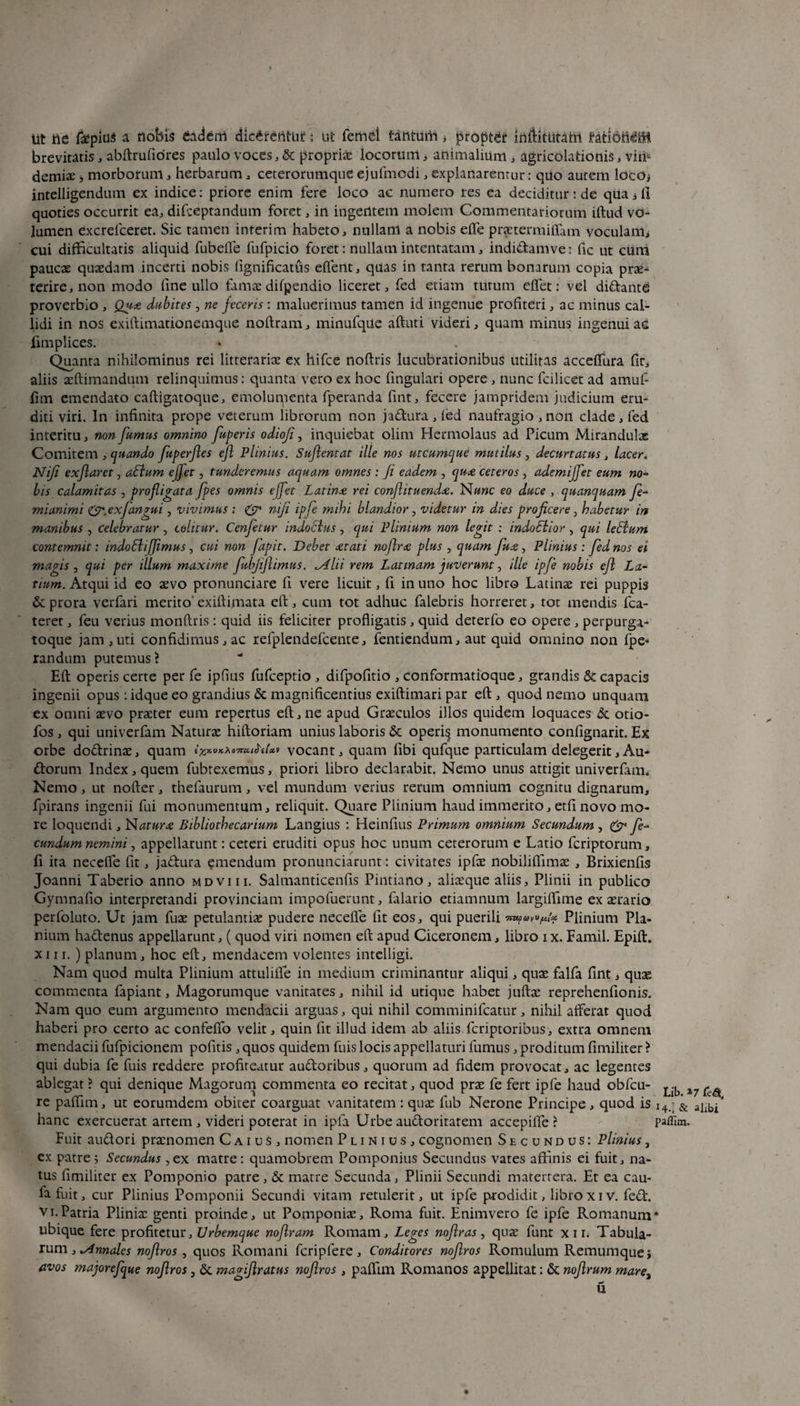 Iit tte f^pius a nobis eadem dicArtfrittif: ut femel tantum , propter inffitutahi UratibiM-H brevitatis, abftrufiores paulo voces, & propriae locorum > animalium, agricolationis, vin¬ demiae j morborum, herbarum, ceterornmque ejufmodi, explanarentur: quo autem locoj intelligendum ex indice: priore enim fere loco ac numero res ea deciditur: de qua j ii quoties occurrit ea, difceptandum foret, in ingentem molem Commentariorum illud vo- lumen excrefceret. Sic tamen interim habeto, nullam a nobis efle praetermiffam voculam, cui difficultatis aliquid fubelle fufpicio foret: nullam intentatam, indidamve: fic ut cum paucae quaedam incerti nobis fignificatus effent, quas in tanta rerum bonarum copia prae¬ terire, non modo fine ullo famae difpendio liceret, fed etiam turum effiet: vel didante proverbio , Qux dubites, ne feceris: maluerimus tamen id ingenue profiteri, ac minus cal¬ lidi in nos exiftimationemque noftram, minufque aftuti videri, quam minus ingenui ac fimplices. • . Quanta nihilominus rei litterariae ex hifce noflris lucubrationibus utilitas acceffiura fir, aliis aeftimandum relinquimus: quanta vero ex hoc fingulari opere , nunc fcilicet ad amuf- fim emendato caftigatoque, emolumenta fperanda fint, fecere jampridem judicium eru¬ diti viri. In infinita prope veterum librorum non jadura , fed naufragio , non clade , fed interitu, non fumus omnino fuperis odioji, inquiebat olim Hermolaus ad Picum Mirandulae Comitem , quando fuperfles ejl Plinius. Suflemat ille nos utcumque mutilus, decurtatus, lacer. Niji exjlaret, aElum effet, tunderemus aquam omnes : Ji eadem , qux ceteros , ademijfet eum no¬ bis calamitas , profligata fpes omnis effet Latinx rei conflituendx. N«»c eo duce , quanquam fe- mianimi &.exfangui, vivimus ; & niji ipfe mihi blandior , videtur in dies proficere , habetur in manibus , celebratur, colitur. Cenfetur indoclus , qui Plinium non legit : indoSiior , qui leElum contemnit: indoSliJJimus, cui non fapit. Debet xtati noflrx plus , quam fux, Plinius : fed nos ei magis , qui per illum maxime fubflflimus. ,yllii rem Latinam juverunt, ille ipfe nobis efl La¬ tium. Atqui id eo aevo pronunciare fi vere licuit, fi in uno hoc libro Latinae rei puppis & prora verfari merito' exiftimata eft, cum tot adhuc falebris horreret, tot mendis fca- terer, feu verius monftris: quid iis feliciter profligatis, quid deterfo eo opere , perpurga- toque jam , uti confidimus , ac refplendefcente, fentiendum, aut quid omnino non fpe- randum putemus ? Efl operis certe per fe ipfius fufceptio , difpofitio , Conformatioque, grandis & capacis ingenii opus: idque eo grandius & magnificentius exiflimari par eft , quod nemo unquam ex omni aevo praeter eum repertus eft, ne apud Graeculos illos quidem loquaces & otio- fos , qui univerfam Naturae hiftoriam unius laboris & operi§ monumento confignarit. Ex orbe dodrina:, quam iicyt.»KXo-7nuhU» vocant, quam fibi qufque particulam delegerit,Au- dorum Index, quem fubrexemus, priori libro declarabit. Nemo unus attigit univerfam. Nemo, ut nofter, thefaurum, vel mundum verius rerum omnium cognitu dignarum, fpirans ingenii fui monumentum, reliquit. Quare Plinium haud immerito, etfi novo mo¬ re loquendi, Naturx Bibliothecarium Langius : Heinfius Primum omnium Secundum, & fe¬ cundum nemini, appellarunt: ceteri eruditi opus hoc unum ceterorum e Latio fcriptorum, fi ita neceffie fit, jadura emendum pronunciarunt: civitates ipfae nobiliffimae , Brixienfis Joanni Taberio anno mdviii. Salmanticenfis Pintiano, aliaeque aliis, Plinii in publico Gymnafio interpretandi provinciam impofuerunt, falario etiamnum largiftime ex aerario perfoluto. Ut jam fuae petulantiae pudere neceffie lit eos, qui puerili Plinium Pli¬ nium hadenus appellarunt, ( quod viri nomen eft apud Ciceronem, libro ix. Famil. Epift. xiii. ) planum, hoc eft, mendacem volentes intelligi. Nam quod multa Plinium attulifle in medium criminantur aliqui, quae falfa fint, quae commenta fapiant, Magorumque vanitates, nihil id utique habet juftae reprehenfionis. Nam quo eum argumento mendacii arguas, qui nihil comminifcatur, nihil afferat quod haberi pro certo ac confeffio velit, quin fit illud idem ab aliis fcriptoribus, extra omnem mendacii fufpicionem pofitis , quos quidem fuis locis appellaturi fumus, proditum fimiliter > qui dubia fe fuis reddere profiteatur audoribus, quorum ad fidem provocat, ac legentes ablegat ? qui denique Magorum commenta eo recitat, quod prae fe fert ipfe haud obfcu- ^ ^ re paffiim, ut eorumdem obiter coarguat vanitatem : quae fub Nerone Principe, quod is i4-; & hanc exercuerat artem, videri poterat in ipfa Urbeaudoriratem accepiffie ? paffim. Fuit audori praenomen C a i u $ , nomen Plinius, cognomen Secundus: Plinius, ex patre j Secundus ,ex matre: quamobrem Pomponius Secundus vates affinis ei fuit, na¬ tus fimiliter ex Pomponio patre, & matre Secunda, Plinii Secundi matertera. Et ea cau- fa fuit, cur Plinius Pomponii Secundi vitam retulerit, ut ipfe prodidit, libroxiv. fed. vi.Patria Plinia: genti proinde, ut Pomponia:, Roma fuit. Enimvero fe ipfe Romanum* ubique fere profitetur. Urbemque noflram Romam, Leges noflras , qua: funt xii. Tabula¬ rum,^»»^ nofiros , quos Romani feripfere, Conditores noflros Romulum Remumquej avos majorefque noflros, & magiflratus noflros, paftim Romanos appellitat: & noflrum mare3 u