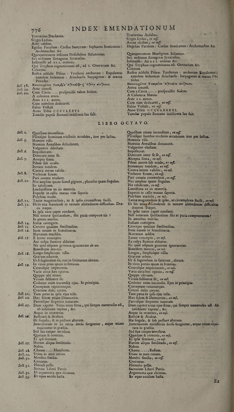 Sed. e, 9. Sed. 60. Sed. 2. Sed. J. Sefl. 6. Sed. 7. Sed. 8. Sed. 10. Sed. 11. Sed. 12. Sed. 14. Sed. iy. Sed. 16. Sed. 17. Sed. 18. Sed. 19. Sed. 21. Sed. 2 2. Sed. 2 Sed. z£. Sed. 27. Sed. z8. Sed. 29. Sed. 30. Sed. 3 1. Sed. 3 2. Sed. 33. INDEX EMENDATIONUM 775 Troezenius Dardanus. Gyges Lydius. Ante ratibus. Egefias Paradum : Ctefias Saniyram: Saphantis Scmiramin : Archimachus &c. Quinqueremem inftituit Neficluhon Salaminius. Sex ordinum Xenagoras Syracufius. Inllituiffe ad xi 1. ordines. Qui Tryphon cognominatus eft, ad 1. Onerariam &C. Celocem. Rolha addidit Pifeus : Tyrrheni anchoram : Eupalamus eamdem bidentem : Anacharlis harpagonas : & manus Pericles. NrfturocfycTijf T«mft/x 'Ajr,‘AJyiw u.nftx.u. Ante intonfi. Cum Curio.... profpexilfe talem Solem. A columna xnea. Ante xii. annos. Cum eamdem dedicaret. Fabio Veftali. Anno Urbis CCCCLXXVI. Tamdiu populi Romani indifcreta lux fuit. Troezenius Ardalus. Gyges Lydus , ex mjf. Amea ratibus, ex mjf. Flcgelias Paralum: Ctefias Semiramin ; Archcmachus &e. Quinqueremem Mnefigiton Salamios. Sex ordinum Xenagoras Syracufios. Inftituilfc: Ad x 1 1. ordines &c. Qui Tryphon cognominatus elt. Onerariam &c. Celetem. Rolha addidit Pifxus Tyrrhenus : anchoram Eupalamus; eamdem bidentem Anacharfis: harpagonas & manus Pe¬ ricles. Hau(nx.^c/.Ty,i 'TiJUftsvis 'Afiiotfes uvtjnx.11. « Antea intonfi. Cum a Curia.prolpexiflet Solem. A Columna Mxnia. Ante x 1. annos. Cum eam dedicaret, ex mjf. Fabio Vedale, ex mjf. Anno Urbis CCCCLXXXXI. Tamdiu populo Romano indifcreta lux fuit. LIBRO Quofdam inconditos. * Plenilque hominum tricliniis accubitu, iere per leclos. Homine vifo. Nomina Annalibus deferiberet. Vulgariter diledam. Impofuerant. Dimicare inter fe. Arrepta fcuta. Pilum fub oculo. Iterum totidem. Contra minus valida. . , Verberat ferum. Pari conatu tendunt. Nec amplius quam femel gignere , plurefve quam Ungulos. Iis tabificum. Laudatiflima ex iis materia. Expedit in callo manus vim faporis. ■ Polybius tradit. Tanta: magnitudinis, ut & ipfos circumflexu facili. Ut iis una fcandendi in tantam altitudinem difficultas. Dra¬ co itaque. In lpfa nare caput condunt. Nifi natura: fpedaculum, libi paria compone itis ? In amnes merlos. Italis contigere. Cervive quadam fimilitudine. Item notam in Scandinavia. Narratam machliii. E leone conceptis. ' Aut culpa flumine abluitur. Ne quid ufquam gentium ignoraretur ab eo. Bimeltrem moveri. Longo fimplicique villo. Gravem odorem. Ut li fugiendum fit, non in fatietatem abeant. In viros prius quam in feminas. Ceterifque imperantis. Varia circa hxc opinio. Quippe ubi etiam. Verum falfumve fit. Crebrior enim iracundia ejus. In principio. Correptum raptatumque. Ceterum dolis carent. Tum pxne in iplis ejus telis. Hxc fidem etiam Democrito. Pavenfque ferpentis /naturam. Dum capitur. Totus enim fetus, qui femper numerofus eft > ab infidiante rapitur. Sic. Atque in recentem. Badriani & Arabici. Hi lingula, & in pedore alterum. Jumentorum in iis terris dorfo funguntur , atque Ctiani equitantur in prxliis. Sed fua Cuique menfura. Quidam & centenis. Et ipfi fentiunt. Horum aliqua limilitudo. Nabin. Chaum .... Rhaphium, Unius in nare cornu. Monfho fimilia. Crocutas. Hinnuli pelle. Sacram Liberi Patris. Ut argumenta qux diximus. Ex equo occifo haita. OCTAVO. Quofdam etiam inconditos, ex mjf. Plcnifque homine tricliniis accubitum iere per ledos. Hominis vifo. Nomina Annalibus detraxerit. Vulgariter eledam. Impofuerat. Dimicare inter fe fe, ex mjf. Abrepta fcuta, ex mf. Pilum autem fub oculo, ex mjf. Iterumque totidem , ex mjf. Contra minus validos , ex mfs. Verberet ferum, exmjj. Pari conatu contendunt, ex mjf. Nec amplius quam fingulos. His tabificum, ex mjf. lautilhma ex iis materia. Expetiti in callo manus faporis. Polybius tradidit, ex mfs. Tanta: magnitudinis & ipfos, ut circumplexu facili, ex mfs. Ut his una* Afcendendi in tantam altitudinem difficultas draconi. Itaque. In ipfas nares caput condunt. Nifi naturam fpedaculum fibi ac paria componentem ? In amnibus merfos. Italiam contigere. Cervique quadam fimilitudine. Item natam in Scandinavia. Narratam achlin. Leone conceptis , ex mfs. Ea culpa flumine abluitur. Ne quid ufquam genitum ignoraretur. Bimellres moveri, ex mfs. Longos, fimplicique villo. Gravem odore. Ut fi fugiendum in fatietate , abeant. In viros potius quam in feminas. Ceterifque imperitantis, e* mfs. Varia circa hoc opinio, ex mjf. Quippe obvium. Verum falfumne fit, ex mj?. Crebrior enim iracundia. Ejus iil principio. Correptum rotatumque. Cetero dolis carent. Tum pxnain ipfis ejus telis. Hxc fidem & Democrito , ex mfs. Parenfcjue ferpentis naturam. Dum capitur totus ejus fetus, qui femper numerofus eft. Ab infidiante rapitur , &c. Atque in recentes, ex mfs. ’ Badrix & Arabix. Hx lingula, & fub pedore alterum. Jumentorum minifteriis dorfo funguntur, atque etiam equi¬ tatu in prxliis. Sed fux cuique menfurx. Quxdam & centenis, ex mfs. Et lpfx fentiunt, ex mfs. Harum aliqua limilitudo, ex mjf. Nabun. Chama.Rufium. Unius in nare cornus. Monlhi fimilia > ex mjf. Crocottas. Hinnulei pelle. Sacrorum Liberi Patris. Argumenta qux diximus. Ex equo occifum hafla- , Ex