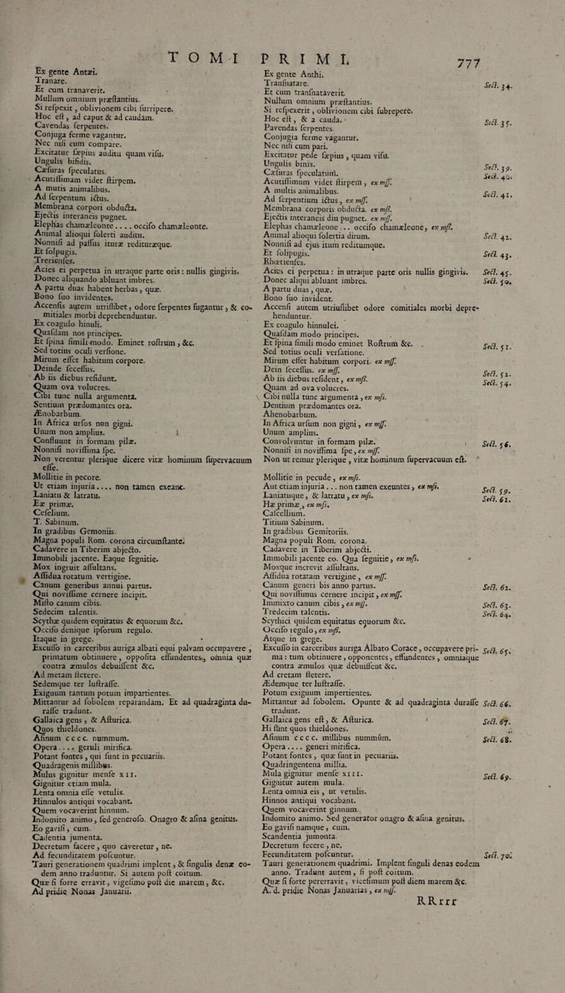 777 \ Ex gente Antaei. Tranare. Et cum tranaverit. Mullum omnium prxftantius. Si refpexit, oblivionem cibi furripero. Hoc eft, ad caput & ad caudam. Cavendas ferpentes. Conjuga fcrme vagantur. Nec mfi cum compare. Excitatur fxpius auditu quam vifu. Ungulis bifidis. Cxfuras fpeculatus. Acutiflimam videt ftirpem. A mutis animalibus. Ad ferpentum iiftus. Membrana corpori obdmfta. Ejedis interaneis pugnet. Elephas chamxleonte .... occifo chamxleonte. Animal alioqui folerti auditu. Nonnifi ad paflus iturae rediturxquc. Et folpugis. Trerienfes. Acies ei perpetua in utraque parte oris: nullis gingivis. Donec aliquando abluant imbres. A partu duas habent herbas3 quae. Bono luo invidentes. Acccnfis autem utriflibet, odore ferpentes fugantur, & co¬ mitiales morbi deprehenduntur. Ex coagulo hinuli. Quafdam nos principes. Et Ipina fimili modo. Eminet roftrum 3 &c. Sed totius oculi verfione. Mirum eflct habitum corpore. Deinde feceflus. Ab iis diebus relidunt. Quam ova volucres. Cibi tunc nulla argumenta. Sentium praedomantes ora. Aenobarbum. In Africa urfos non gigni. Unum non amplius. 1 Confluunt in formam pilae. Nonnifi noviflima fpe. Non verentur plerique dicere vitee hominum fupervacuum elfe. Mollitie in pecore. Ut etiam injuria.... non tamen exeant. Laniatu & latratu. Eae primae. Ccfelium. T. Sabinum. In gradibus Gemoniis. Magna populi Rom. corona circumflante! Cadavere in Tiberim abjefto. Immobili jacente. Eaque fegnitie. Mox ingruit aflultans. Alfidua rotatum vertigine. Canum generibus annui partus. Qui noviffime cernere incipit. Mifto canum cibis. Sedecim talentis. Scythae quidem equitatus & equorum &c. Occifo denique ipforum regulo. Itaque in grege. Exculfo in carceribus auriga albati equi palvam occupavere , primatum obtinuere, oppofita effundentes., ofiania qua: contra xmulos debuilfent &c. Ad metam llctere. Sedemque ter luftraffe. Exiguum tantum potum impartientes. Mittantur ad fobolem reparandam. Et ad quadraginta du- raflfe tradunt. Gallaica gens , & Afturica. Quos thieldoncs. Afinum c c c c. nummum. Opera.... geruli mirifica. Potant fontes , qui funt in pecuariis. Quadragenis millibus. Mulus gignitur menfe xn. Gignitur etiam mula. Lenta omnia efle vetulis. Hinnulos antiqui vocabant. Quem vocaverint hinnum. Indomito animo, fed generofo. Onagro & afina genitus. Eo gavifi, cum. Cadentia jumenta. Decretum facere, quo caveretur, ne. Ad fecunditatem pofcuntur. Tauri generationem quadrimi implent, & lingulis dense eo¬ dem anno traduntur. Si autem poft coitum. Qux fi forre erravit, vigefimo poit dic marem 3 &c. Ad pridie Nonas Januarii. Ex gente Anthi. Tranfnatare. Et cum tranfnataverit. Nullum omnium prxftantius. Si rcfpexerit, oblivionem cibi fubrepere. Hoc cfl , & a cauda. Pavendas ferpentes. Conjugia ferine vagantur. Nec nili cum pari. Excitatur pede fxpius, quam vifu. Ungulis binis. Cxluras fpeculatuni. Acutiflimum videt ftirpem 3 ex mjf. A multis animalibus. Ad ferpentium i&us, ex mjf. Membrana corporis obdufta. ex mj?. Ejedis interaneis diu pugnet, ex mj]'. Elephas chamxleone ... occifo chamaeleone, ex ntf. Animal alioqui folertia dirum. Nonnifi ad ejus itum reditumqtie. Et folipugis. Rhcrtienfes. Acies ei perpetua: in utraque parte oris nullis gingivis. Donec aliqui abluant imbres. A partu duas , qux. Bono fuo invident. Accenfi autem utriuflibet odore comitiales morbi depre¬ henduntur. Ex coagulo hinnulei. Quafdam modo principes. Et Ipina fimili modo eminet Roftrum &c. Sed totius oculi verfatione. Mirum eilet habitum corpori, ex mjf. Dein fecefliis. ex mj]'. Ab iis diebus refident, ex mj?. Quam ad ova volucres. Cibi nulla tunc argumenta, ex mfs. Dentium prxdomantes ora. Ahenobarbum. In Africa urfum non gigni, ex rr.jf. Unum amplius. Convolvuntur in formam pilat. Nonnifi in noviflima fpe, ex mjf. Non ut rernur plerique , yitx hominum fupervacuum eft. Mollitie in pecude, ex mfs. Aut etiam injuria... non tamen exeuntes 3 ex mfs. Laniatuque 3 & latratu, ex mfs. Hx primx/3 ex mfs. Cafcellium. Titium Sabinum. In gradibus Gemitoriis. Magna populi Rom. corona. Cadavere in Tiberim abje&i. Immobili jacente eo. Qua fegnitie 3 ex mfs. • Moxque increvit aflultans. Aflidua rotatam vertigine, ex mjf. Canum generi bis anno partus. Qui noviflimus cernere incipit, ex mjf. Immixto canum cibis, ex mJJ. Tredecim talentis. Scythici quidem equitatus equorum &c. Occifo tegulo, ex mjs. Atque in grege. Exculfo in carceribus auriga Albato Corace, occupavere pri¬ ma : tum obtinuere, opponentes, effundentes , omniaque contra cernulos qux debuifleut &c. Ad cretam fletere. Aidemque ter luftraffe. Potum exiguum impertientes. Mittantur ad fobolem. Opunte & ad quadraginta duraffe tradunt. Gallaica gens eft 3 & Afturica. ' Hi fiint quos thieldones. Afinum cccc. millibus nummum. Opera.... generi mirifica. Potant fontes 3 qux funt in pecuariis, Quadringentena millia. Mula gignitur menfe xm. Gignitur autem mula. Lenta omnia eis , ut vetulis. Hinnos antiqui vocabant. Quem vocaverint ginnum. Indomito animo. Sed generator onagro & afina genitus. Eo gavifi namque, cum. Scandentia jumenta. Decretum fecere, ne. Fecunditatem pofcuntur. Tauri generationem quadrimi. Implent finguli denas eodem anno. Tradunt autem, fi poft coitum. Qux fi forte pererravit, vicefimum poft diem marem 8$c. A. d. pridie Nonas Januarias, ex rujf R R r r r Sett. 34, SeB. 3 y. SeB. 3^. St ii. 40. SeB. 41. SeB. 4 i. SeB. 43. SeB. 4j. SeB. yo. SeB. yi. SeB. fi. SeB. $4. SeB. fi. SeB. fp. SeB. 61. SeB« 62. SeB. 6 5. SeB. 64. SeB. 6f. SeB. 66. SeB. 67. >0i SeB. 68. SeB. 6p. SeB. 70.'