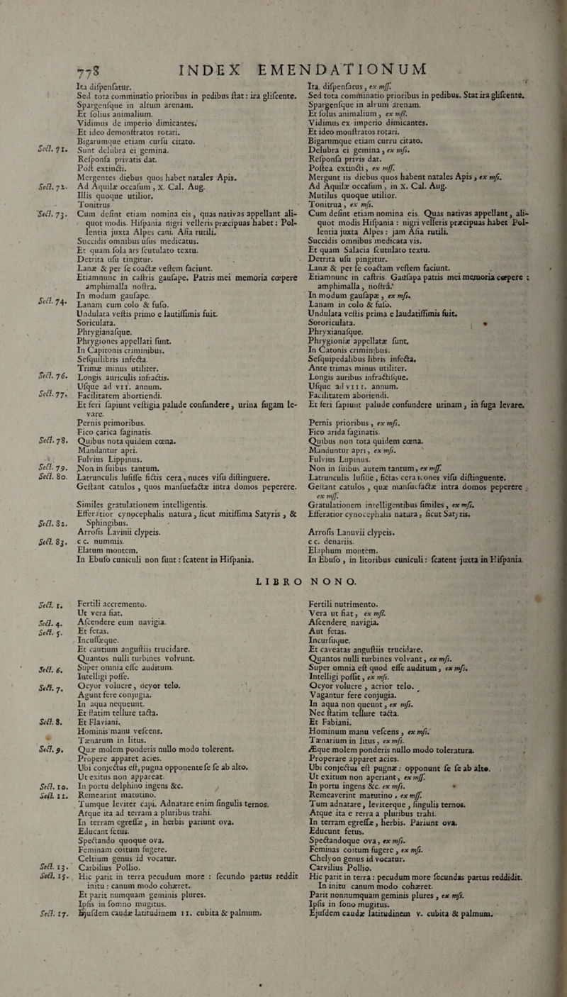 Sett. 72. Stfl. 73. Stft. 74- Si?#. 76. Sett. 77- ^<5?. 78. iSeifZ. 79. .Sed. 80. ■SW7. 82. Seft. 83. oed. r. ,&d.4. *A-J. dVd. 6. •Sed. 7. &0. 3. «SW7. Sef}. IO. £<d. 11. S*£t. 13. ’ «f*d. IJ. .SVd:17. 77S INDEX EMENDATIONUM Ita difpenfatur. Sed tota comminatio prioribus in pedibus flat: ira glifcente. Spargenfque in altum arenam. Et folius animalium. Vidimus de imperio dimicantes» Et ideo demoniiratos rotari. Bigarumque etiam curfu citato. Refponfa privatis dat. Poli extindi. Mergentes diebus quos habet natales Apis. Ad Aquila; occafum , X. Cal. Aug. Illis quoque utilior. Tonitrus Cum delint etiam nomina eis, quas nativas appellant ali¬ quot modis. Hifpania nigri velleris prxeipuas habet: Pol¬ lentia juxta Alpes cani. Alia rutili. Succidis omnibus ufus medicatus. Et quam fola ars fcutulato textu. Detrita ufu tingitur. Lana; & per fe coadx vellem faciunt. Etiamnunc in callris gaufape. Patris mei memoria coepere amphimalla noftra. In modum gaufape. Lanam cum colo & fufo. Undulata vellis primo e lautillimis fuit. Soriculata. Phrygianafque. Phiygiones appellati funt. In Capitonis criminibus. Sefquilibris infeda. Trima; minus utiliter. Longis auriculis infradis. Ufque ad vii. annum. Facilitatem abortiendi. Et feri fapiunt velligia palude confundere, urina fugam le¬ vare. Pernis primoribus. Fico carica faginatis. Quibus nota quidem coena. Mandantur apri. Fulvius Lippinus. Non in fuibus tantum. Latrunculis lulilfe fidis cera, nuces vifu dillingucre. Gellant catulos , quos manfuefadse intra domos peperere. Similes gratulationem intelligentis. Efferatior cynocephalis natura, ficut mitilfima Satyris , & Sphingibus. Arrolis Lavinii dypeis. c c. nummis. Elatum montem. In Ebufo cuniculi non funt: fcatent in Hifpania. LIBRO Fertili accremcnto. Ut vera fiat. Afcendere eum navigia. Et fetas. Inculfiequc. Et cautium anguftiis trucidare. Quantos nulli turbines volvunt. Super omnia elfe auditum. Intelligi polle. Ocyor volucre, ocyor telo. Agunt fere conjugia. In aqua nequeunt. Et liatim tellure tada. Et Flaviani. Hominis manu vefcens. Tamarum in litus. Qua; molem ponderis nullo modo tolerent. Propere apparet acies. Ubi conjedus ell, pugna opponente fe fe ab alto. Ut exitus non appareat. In portu delphino ingens & c. Remeannt matutino. Tumque leviter capi. Adnatare enim lingulis ternos. Atque ita ad terram a pluribus trahi. In terram egrefla;, in herbis patiunt ova. Educant fetus. Spedando quoque ova. Feminam coitum fugere. Celtium genus id vocatur. Carbilius Pollio. Hic parit in terra pecudum more : fecundo partus reddit initu : canum modo cohxret. Et parit numquam geminis plures. Ipfis in fomno mugitus. Bjufdem cauda: latitudinem 11. cubita & palmum. Ita difpenfatus, ex mff. Sed tota comminatio prioribus in pedibus. Stat ira glifeente. Spargenfque in alvum arenam. Et folus animalium , ex mfi. Vidimus ex imperio dimicantes. Et ideo monftratos rotari. Bigarumque etiam curru citato. Refponla privis dat. Poliea extindi, ex mff. Mergunt iis diebus quos habent natales Apis , ex mfs. Ad Aquila: occafum , in X. Cal. Aug. Mutilus quoque utilior. Tonitrua, ex mfs. Cum delint etiam nomina eis. Quas nativas appellant, ali¬ quot modis Hifpania : nigri velleris praecipuas habet Pol¬ lentia juxta Alpes : jam Alia rutili. Succidis omnibus medicata vis. Et quam Salacia fcutulato textu. Detrita ufu pingitur. Lanx & per fe coadam vellem faciunt. Etiamnunc in callris. Gailfapa patris mei memoria coepere ; amphimalla, nolfra.' In modum gaufapx , ex mfs. Lanam in colo & fufo. Undulata vellis prima e laudatillimis fuit. Sororiculata. » Phryxianafque. Phrygionia: appellata: funt. In Catonis criminibus. Sefquipedalibus libris infeda. Ante trimas minus utiliter. Longis auribus infradiique. Ulque ad vi ir. annum. Facilitatem aboriendi. Et feri fapiunt palude confundere urinam, in fuga levare. Pernis prioribus , ex mfs. Fico arida faginatis. Quibus non tota quidem ccena. Manduntur apri, ex mfs. Fulvius Lupinus. Non in fuibus autem tantum, ex mff. Latrunculis lufiiie, fidas cera icones vifu dillinguente. Gcltant catulos, qua: manfutfadx intra domos peperere ex mff. Gratulationem inrclligentibus fimiles, exmf. Efferatior cynocephalis natura, licut Sat> ris. Arrolis Lanuvii clypeis. c c. denariis. Elaphum montem. In Ebufo , in litonbus cuniculi: fcatent juxta in Hifpania. NONO. Fertili nutrimento. Vera ut fiat, ex mfs. Afcendere navigia. Aut fetas. Incurfuque. Et caveatas angulliis trucidare. Quantos nulli turbines volvant, ex mfs. Super omnia ell quod elfe auditum, ex mfs. Intelligi polfit, ex mfs. Ocyor volucre , acrior telo. Vagantur fere conjugia. In aqua non queunt, ex mfs. Nec liatim tellure tada. Et Fabiani. Hominum manu vefcens , ex mfs. Txnarium in litus, ex mfs. /Eque molem ponderis nullo modo toleratura. Properare apparet acies. Ubi conjedus ell pugna:; opponunt fe fe ab alto. Ut exitum non aperiant, exmf]'. In portu ingens &c. ex mfs. * Remeaverint matutino , ex mff. Tum adnatare, leviterque , lingulis ternos. Atque ita e rerra a pluribus trahi. In terram egrelfx, herbis. Pariunt ova. Educunt fetus. Spedandoque ova, ex mfs. Feminas coitum fugere, ex mfs. Chelyon genus id vocatur. Carvilius Pollio. Hic parit in terra: pecudum more fecundas partus reddidit. In initu canum modo cohxret. Parit nonnumquam geminis plures , ex mfs. Ipfis in fono mugitus. Ejufdem caudse latitudinem v. cubita & palmum.