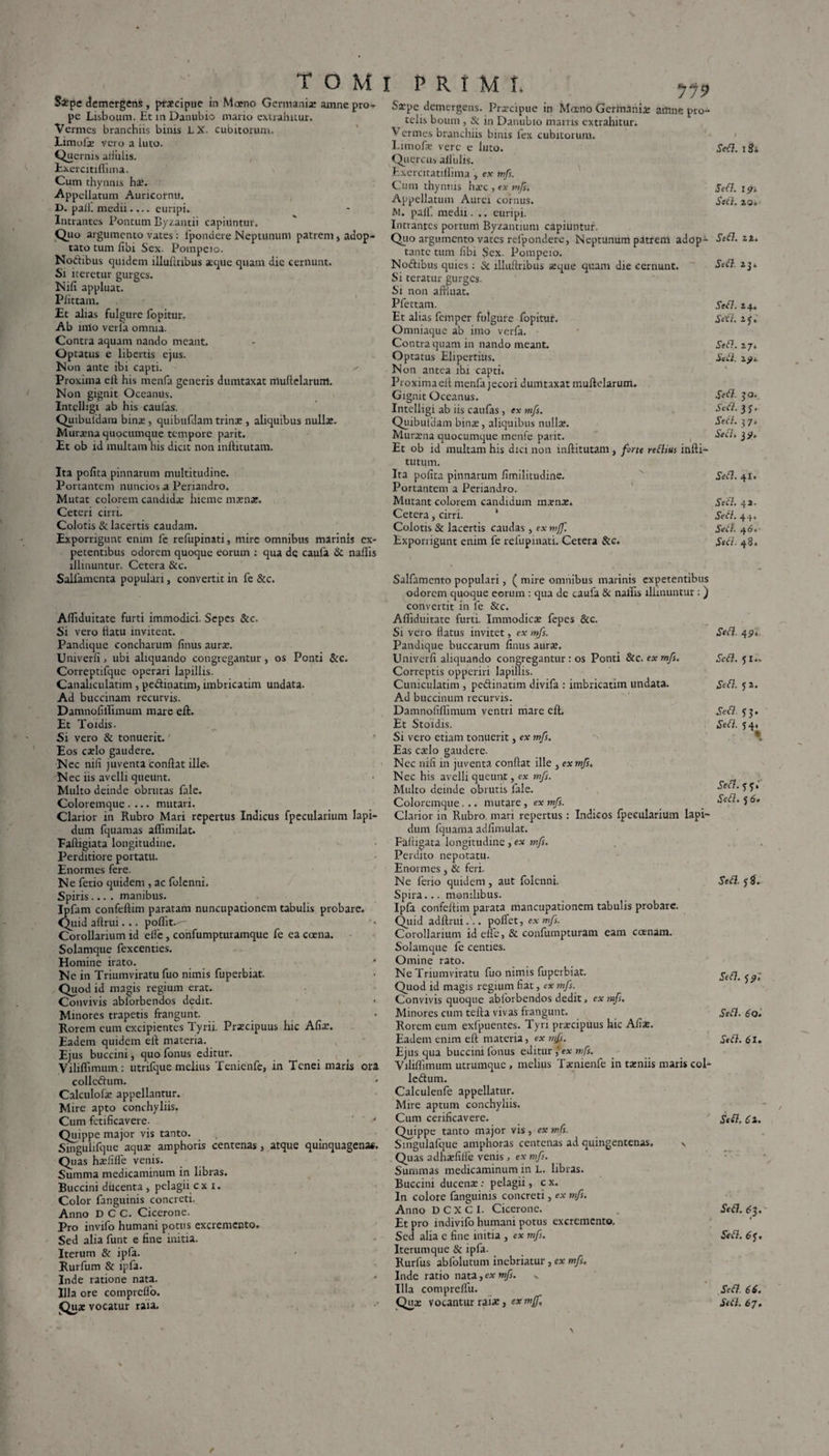 Sipe demergens, praecipue in Moeno Germanis amne pro¬ pe Lisboum. Ec m Danubio mario extrahitur. Vermes branchiis binis LX- cubitorum. Eimofae vero a luto. Quernis aliiilis. Exercitiffima. Cum thynnis hae. Appellatum Auricornti. D. pali, medii.... euripi. Intrantes Pontum Byzantii capiuntur. Quo argumento vates: lpondcre Neptunum patrent, adop¬ tato tum fibi Sex. Pompeio. Noftibus quidem illultribus atque quam dic cernunt. Si iteretur gurges. Nili appluat. Piittam. Et alias fulgure fopitur. Ab urio verla omnia. Contra aquam nando meant. Optatus e libertis ejus. Non ante ibi capti. Proxima eft his menfa generis dumtaxat muflelarum. Non gignit Oceanus. Intclligi ab his caufas. Quibufdam binas, quibufdamtrinas, aliquibus nullae. Murasna quocumque tempore parit. Et ob id multam his dicit non inftitutam. Ita pofita pinnarum multitudine. Portantem nunciosa Periandro. Mutat colorem candidae hieme maenae. Ceteri cirri. Colotis & lacertis caudam. Exporrigunt enim fc refupinati, mire omnibus marinis ex¬ petentibus odorem quoque eorum : qua dc caufa & nallis illinuntur. Cetera &c. Salfamenta populari, convertit in fe &c. Afliduitate furti immodici. Sepes &c. Si vero tiatu invitent. Pandique concharum finus aurae. Univerfi 3 ubi aliquando congregantur, os Ponti &c. Correptifque operari lapillis. Canaliculatim, pe&inatim, imbricatim undata. Ad buccinam recurvis. Damnofillimum mare eft. Et Toidis. Si vero & tonuerit.' Eos caelo gaudere. Nec nili juventa conflat ille. Nec iis avelli queunt. Multo deinde obrutas fale. Coloremque.... mutari. Clarior in Rubro Mari repertus Indicus fpecularium lapi¬ dum fquamas aflimilat. Faftigiata longitudine. Perditiore portatu. Enormes fere. Ne ferio quidem , ac folenni. Spiris.... manibus. Ipfam confeftim paratam nuncupationem tabulis probare. Quid aftrui... poflit.^- Corollarium id eife, confumpturamque fe ea coena. Solamque fexcenties. Homine irato. Ne in Triumviratu fuo nimis fuperbiat. Quod id magis regium erat. Convivis ablorbendos dedit. Minores trapetis frangunt. Rorem cum excipientes Tyrii. Praecipuus hic Afix. Eadem quidem eft materia. Ejus buccini, quo fonus editur. Viliflimum : utnfque melius Tenienfe, in Tenei maris ora collcftum. Calculofae appellantur. Mire apto conchyliis. Cum fctificavere. ' Quippe major vis tanto. Singulifque aquae amphoris centenas, atque quinquagena*. Quas haefilfe venis. Summa medicaminum in libras. Buccini ducenta, pelagii cx i. Color fanguinis concreti. Anno DCC. Cicerone. Pro invifo humani potus excremento. Sed alia funt e fine initia. Iterum & ipfa. Rurfum & ipfa. Inde ratione nata. Illa ore comprclfo. Quae vocatur raia. Saepe demergens. Praecipue in Mceno Germaniae amne pro¬ telis boum , & in Danubio marris extrahitur. Vermes branchiis binis fex cubitorum. Limofe vere e luto. Quercus allidis. Exercitatillima , ex mfs. Cum thynnis ha>c , ex mfs. Appellatum Aurei cornus. M. pali, medu. .. euripi. Intrantes portum Byzantium capiuntur. Quo argumento vates relpondere, Neptunum patrem adop¬ tante tum fibi Sex. Pompeio. No&ibus quies: Sc illuftribus seque quam die cernunt. Si teratur gurges. Si non affluat. Pfettam. Et alias femper fulgure fopitur. Omniaque ab imo verfa. Contra quam in nando meant. Optatus Elipertius. Non antea ibi capti. Proximaeft menfa jecori dumtaxat muflelarum. Gignit Oceanus. Intclligi ab iis caufas, ex mfs. Quibufdam binae, aliquibus nullae. Muraena quocumque menfe parit. , Et ob id multam his dici non inftitutam, forte redius infti- tutum. Ita pofita pinnarum fimilitudine. Portantem a Periandro. Mutant colorem candidum maena:. Cetera, cirri. ' Colotis & lacertis caudas, ex mjf. Exporrigunt enim fe refupinati. Cetera &c. Salfamcnto populari, ( mire omnibus marinis expetentibus odorem quoque eorum : qua de caufa & nallis illinuntur: ) convertit in fe &c. Afiiduitate furti. Immodica: fepes &c. Si vero flatus invitet, ex mfs. Pandique buccarum finus aura:. Univerfi aliquando congregantur: os Ponti &c. ex mfs. Correptis opperiri lapillis. Cuniculatim , pedinatim divifa : imbricatim undata. Ad buccinum recurvis. Damnofiffimum ventri mare eft. Et Stoidis. Si vero etiam tonuerit, ex mfs. Eas csclo gaudere. Nec nili in juventa confiat ille , ex mfs. Nec his avelli queunp, ex mfs. Multo deinde obrutis fale. Coloremque... mutare, ex mfs. Clarior in Rubro mari repertus: Indicos fpecularium lapi¬ dum Iquama adlimulat. Faftigata longitudine, ex mfs. Perdito nepotatu. Enormes, & feri. Ne ferio quidem, aut lolenni. Spira... monilibus. Ipfa confeftim parata mancupationem tabulis probare. Quid adftrui... pollet, ex mfs. Corollarium id elfe, & confumpturam eam coenam. Solamque fe centies. Omine rato. Ne Triumviratu fuo nimis fuperbiat. Quod id magis regium fiat, ex mfs. Convivis quoque ablorbendos dedit, ex mfs. Minores cum tefta vivas frangunt. Rorem eum exfpuentes. Tyri praecipuus hic Aliae. Eadem enim eft materia, ex mfs. Ejus qua buccini fonus editurex mfs. Viliflimum utrumque, melius Taemenfe in taeniis maris col- Icdum. Calculenle appellatur. Mire aptum conchyliis. Cum cerificavere. Quippe tanto major vis, ex mfs. Smgulafque amphoras centenas ad quingentenas, v Quas adhaefilfe venis, ex mfs. Summas medicaminum in L. libras. Buccini ducenae: pelagii, c x. In colore fanguinis concreti, ex mfs. Anno DCXCI. Cicerone. Et pro indivifo humani potus excremento. Sed alia e fine initia , ex mfs. Iterumque & ipfa. Rurfus abfolutum inebriatur, ex mfs. Inde ratio nata, ex mfs. v Illa comprellu. Sed. iSi Sed. ipi Sed. xo. Sed. zt. Sed. 23. Sed. 24. Sed. 23. Sed. 27. Sed. z?s Sed. 30. Sed.iS. Sed. 37 i Sed, 19. Sed. 41. Sed. 4». Sed. 44. Sed. 4 6, Sed. 48. Sed. 49. Sed. 31.. Sed. 52. Sed. 33. Sed. 34« Sed. 33.' Sed. 5 6• Sed. 38. Sed. 32»' Sed. 60. Sed. 61. / Sed. 61. Sed. 63. Sed. 63. Sed. 66.