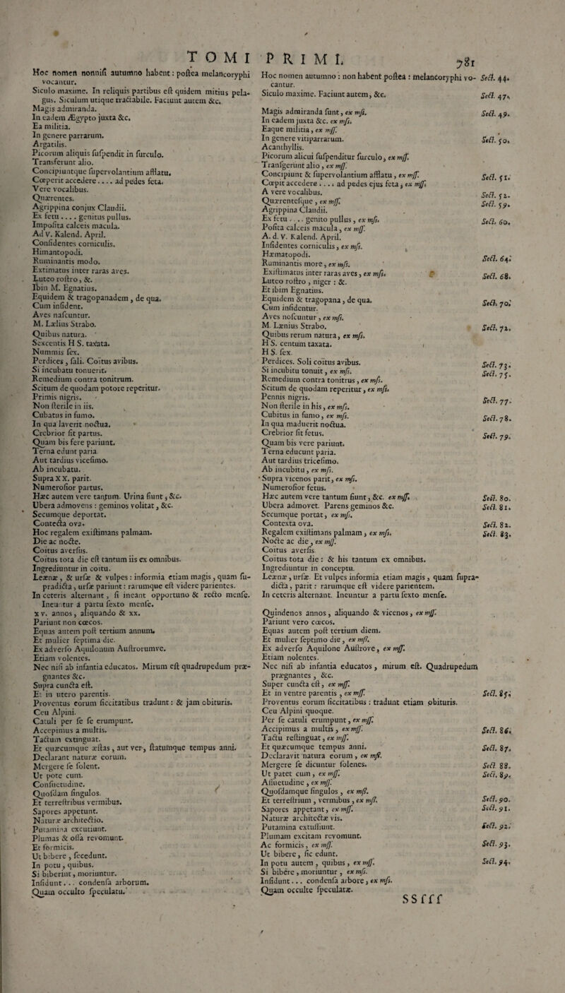 Hoc nomett nonnifi autumno habent: poftea melancoryphi vocantur. Siculo maxime. In reliquis partibus eft quidem mitius pela¬ gus. Siculum utique tradabile. Faciunt autem &c. Magis admiranda. In eadem Asgypto juxta &c. Ea militia. In genere parrarum. Argatilis. Picorum aliquis fufpendit in furculo. Transferunt alio. Concipiuntque fupcrvolantium afflatu. Coeperit accedere-ad pedes feta. Vere vocalibus. Quaerentes. Agrippina conjux Claudii. Ex fetu .... genitus pullus. Impolita calceis macula. Ad V. Kalend. April. Confidentes corniculis. Himantopodi. Ruminantis modo. Extimatus inter raras aves. Luteo roftro, &. Ibin M. Egnatius. Equidem & tragopanadem, de qua. Cum infident. Aves nafcuntur. M. Laelius Strabo. Quibus natura. Sexcentis H S. taxata. Nummis fex. Perdices, fali. Coitus avibus. Si incubatu tonuerit. Remedium contra tonitrum. Scitum de quodam potore reperitur. Primis nigris. Non Herile in iis. Cubatus in fumo. In qua laverit nodua. Crebrior fit partus. Quam bis fere pariunt. Terna edunt paria Aut tardius vicefimo. Ab incubatu. Supra X X. parit. Numerofior partus. Haec autem vere tanjum. Urina fiunt , &c. Ubera admovens : geminos volitat, &c. Secumque deportat. Conteda ova. Hoc regalem exiftimans palmam. Die ac node. Coitus averlus. Coitus tota die efl tantum iis ex omnibus. Ingrediuntur in coitu. Lemae , & urfae & vulpes: informia etiam magis, quam fu- pradida, urfae pariunt: rarumque efl videre patientes. In ceteris alternant, fi ineant opportuno & redo menfe. Ineiintur a partu fexto menfe. xv. annos, aliquando & xx. Pariunt non coecos. Equas autem poft tertium annum. Et mulier feptima die. Ex adverfo Aquilonum Auflrorumve. Etiam volentes. Nec nifi ab infantia educatos. Mirum efl quadrupedum prae¬ gnantes &c. Supra eunda eii. E: in utero parentis. Proventus eorum ficcitatibus tradunt: & jam obituris. Ceu Alpini. Catuli per fe fe erumpunt. Accepimus a multis. Tadum extinguat. Et quateumque aeflas, aut ver , flatulnque tempus anni. Declarant naturae eorum. Mergere fe folent. Ur pote cum. Confuetudine. Qiiofdam fingulos. Et terrellribus vermibus. Sapores appetunt. Naturae architedio. Putamina excutiunt. Plumas & olla revomunt. Et formicis. Ut bibere , fecedunt. In potu, quibus. Si biberint, moriuntur. Infidunt... condenfa arborum. Quam occulto fpeculatu.' PRIMI. ygt Hoc nomen autumno : non habent poftea : melancoryphi vo¬ cantur. Siculo maxime. Faciunt autem, &c. Magis admiranda funt, ex mfi. In eadem juxta & c. ex mfi. Eaque militia, ex mfi. In genere vitiparrarum. Acanthyllis. Picorum alicui fufpenditur furculo, ex mf], Tranfgerunt alio, ex mfi. Concipiunt & fupcrvolantium afflatu, ex mfi. Coepit accedere .... ad pedes ejus feta, ex mfi A vere vocalibus. Quterentefque, ex mfi Agrippina Claudii. Ex fetu .... genito pullus , ex mfs. Polita calceis macula, ex mfi. A. d. V. Kalend. April. Infidentes corniculis, ex mfs. Hatmatopodi. Ruminantis more, ex mfs. Exiftimatus inter raras aves, ex mfs. Luteo roftro , niger : &. Et ibim Egnatius. Equidem & tragopana, de qua. Cum infidentur. Aves nofcuntur , ex mfs. M. Laenius Strabo. Quibus rerum natura, ex mfs. H S. centum taxata. i H S. fex. Perdices. Soli coitus avibus. Si incubitu tonuit, ex mfs. Remedium contra tonitrus , ex mfs. Scitum de quodam reperitur, ex mfs. Pennis nigris. Non ftcrile in his, ex mfs. Cubitus in fumo, ex mfs. In qua maduerit nodua. Crebrior fit fetus. Quam bis vere pariunt. Terna educunt paria. Aut tardius tricefimo. Ab incubitu , ex mfs. • Supra vicenos parit, ex mfs. Numerofior fetus. Haec autem vere tantum fiunt, &c. ex mfi. Ubera admovet. Parens geminos &c. Secumque portat, ex mfs. Contexta ova. Regalem exiftimans palmam, ex mfs. Node ac die, ex mfi. Coitus averfis. Coitus tota die : & his tantum ex omnibus. Ingrediuntur in conceptu. Leaenae , urfae. Et vulpes informia etiam magis , quam fupran dida, parit: rarumque eft videre parientem. In ceteris alternant. Ineuntur a partu fexto menfe. Quindenos annos, aliquando & vicenos, ex mfi. Pariunt vero caecos. Equas autem poft tertium diem. Et mulier feptimo die, ex mf?. Ex adverfo Aquilone Auilrove, ex mfi. Etiam nolentes. Nec nifi ab infantia educatos, mirum eft. Quadrupedum praignantes, &c. Super eunda eft, ex mfi. Et in ventre parentis, ex mfi. Proventus eorum ficcitatibus: tradunt etiam .obituris. Ceu Alpini quoque. Per fe catuli erumpunt, ex mfi. Accipimus a multis, ex mfi. Tadu reftinguat, ex mfi. Et quacumque tempus anni. Declaravit natura eorum , ex mfi. Mergere fe dicuntur folenes. Ut patet cum , ex mfi. Aftuetudine, ex mfi. Quofdamque fingulos , ex mfi. Et terreftrium , vermibus , ex mfi\ Sapores appetant, ex mfi. Naturae architcdae vis. Putamina extufliunt. Plumam excitam revomunt. Ac formicis, ex mfi Ut bibere, fic edunt. In potu autem , quibus , ex mfi Si bibere , moriuntur , ex mfs. Infidunt... condenfa arbore, ex mfs. Quam occulte fpeculata:. SSfff Sed. 44» Sed. 47v Sed. 49. Sed. jo» Sed. JI. Sed. 12. Sed. 19. Sed. 60. Sed. 6 fi. Sed. 6 8. Sedi 70,' Sed. 71, Sed. 73. Sed. 71. Sed. 77. Sed. 7 8. Sed. 79. Sed. 80. Sed. 81. Sed. 81. Sed. 8J. Sed. gjr; Sed. 8 6. Sed. 87. Sed 88, Sed. 89, Sed. 90. Std. 91. Sed. 92, Sed. 93. Sed. 94,